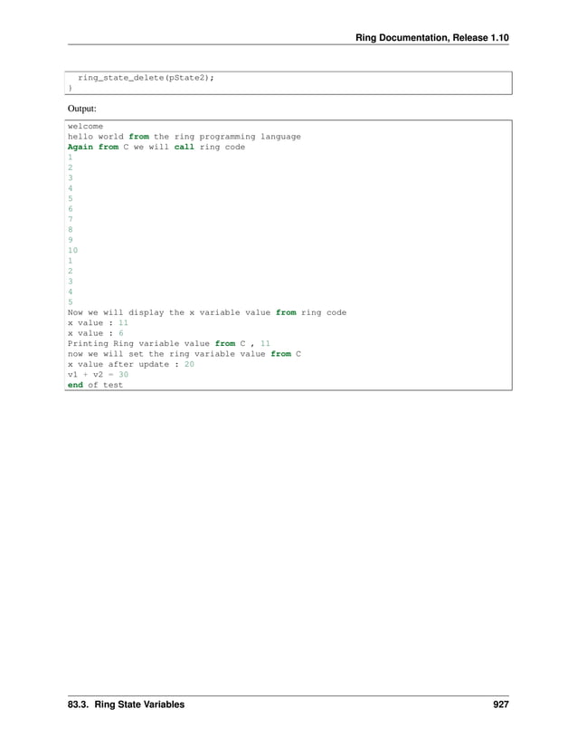 Ring Documentation, Release 1.10 ring_state_delete(pState2); } Output: welcome hello world from the ring programming language Again from C we will call ring code 1 2 3 4 5 6 7 8 9 10 1 2 3 4 5 Now we will display the x variable value from ring code x value : 11 x value : 6 Printing Ring variable value from C , 11 now we will set the ring variable value from C x value after update : 20 v1 + v2 = 30 end of test 83.3. Ring State Variables 927 