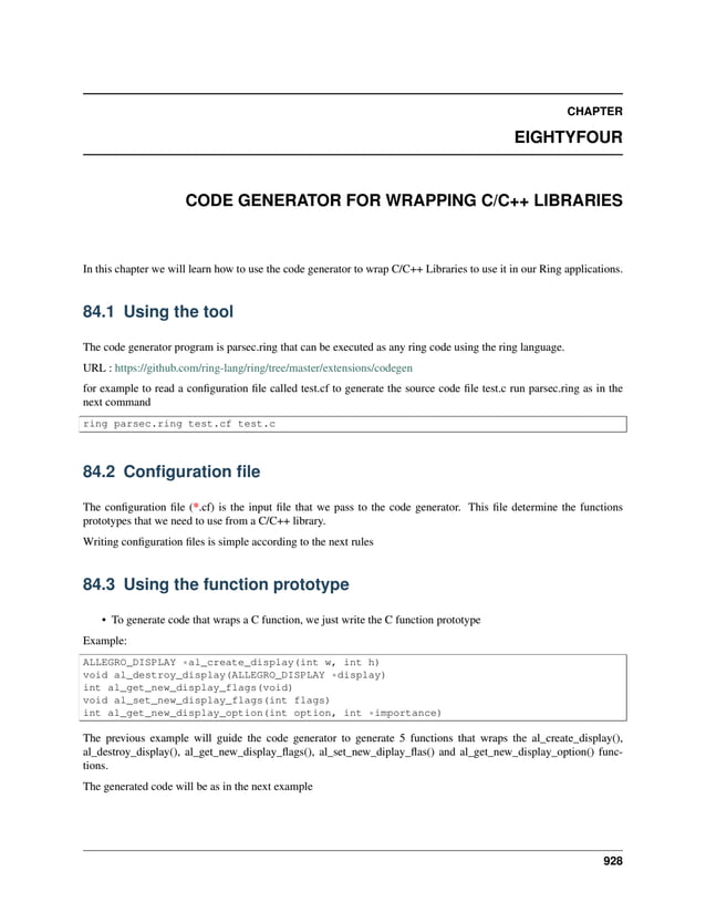 CHAPTER EIGHTYFOUR CODE GENERATOR FOR WRAPPING C/C++ LIBRARIES In this chapter we will learn how to use the code generator to wrap C/C++ Libraries to use it in our Ring applications. 84.1 Using the tool The code generator program is parsec.ring that can be executed as any ring code using the ring language. URL : https://github.com/ring-lang/ring/tree/master/extensions/codegen for example to read a configuration file called test.cf to generate the source code file test.c run parsec.ring as in the next command ring parsec.ring test.cf test.c 84.2 Configuration file The configuration file (*.cf) is the input file that we pass to the code generator. This file determine the functions prototypes that we need to use from a C/C++ library. Writing configuration files is simple according to the next rules 84.3 Using the function prototype • To generate code that wraps a C function, we just write the C function prototype Example: ALLEGRO_DISPLAY *al_create_display(int w, int h) void al_destroy_display(ALLEGRO_DISPLAY *display) int al_get_new_display_flags(void) void al_set_new_display_flags(int flags) int al_get_new_display_option(int option, int *importance) The previous example will guide the code generator to generate 5 functions that wraps the al_create_display(), al_destroy_display(), al_get_new_display_flags(), al_set_new_diplay_flas() and al_get_new_display_option() func- tions. The generated code will be as in the next example 928 