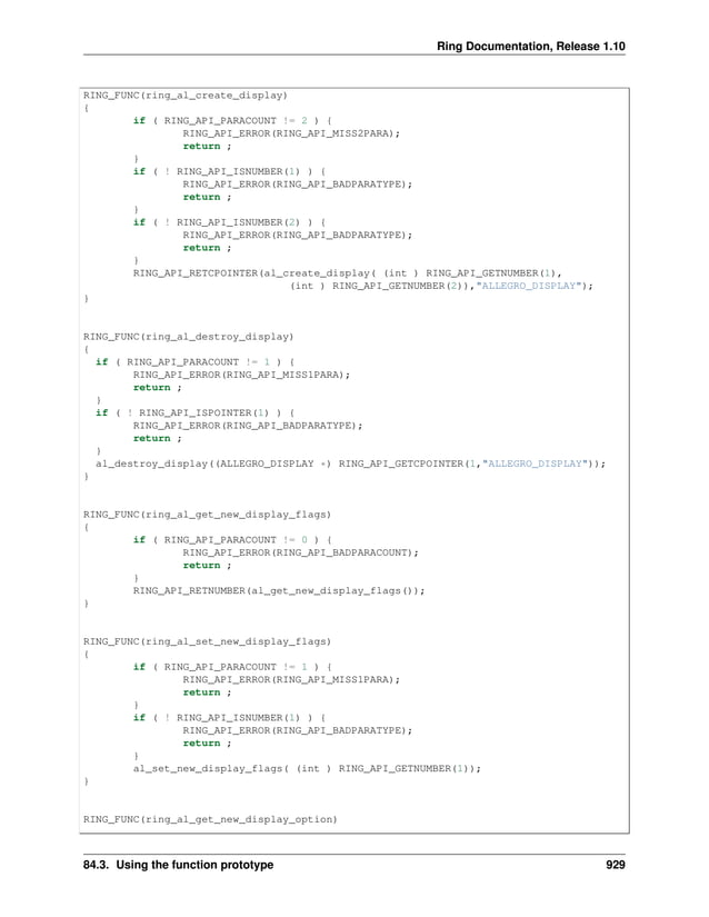 Ring Documentation, Release 1.10 RING_FUNC(ring_al_create_display) { if ( RING_API_PARACOUNT != 2 ) { RING_API_ERROR(RING_API_MISS2PARA); return ; } if ( ! RING_API_ISNUMBER(1) ) { RING_API_ERROR(RING_API_BADPARATYPE); return ; } if ( ! RING_API_ISNUMBER(2) ) { RING_API_ERROR(RING_API_BADPARATYPE); return ; } RING_API_RETCPOINTER(al_create_display( (int ) RING_API_GETNUMBER(1), (int ) RING_API_GETNUMBER(2)),"ALLEGRO_DISPLAY"); } RING_FUNC(ring_al_destroy_display) { if ( RING_API_PARACOUNT != 1 ) { RING_API_ERROR(RING_API_MISS1PARA); return ; } if ( ! RING_API_ISPOINTER(1) ) { RING_API_ERROR(RING_API_BADPARATYPE); return ; } al_destroy_display((ALLEGRO_DISPLAY *) RING_API_GETCPOINTER(1,"ALLEGRO_DISPLAY")); } RING_FUNC(ring_al_get_new_display_flags) { if ( RING_API_PARACOUNT != 0 ) { RING_API_ERROR(RING_API_BADPARACOUNT); return ; } RING_API_RETNUMBER(al_get_new_display_flags()); } RING_FUNC(ring_al_set_new_display_flags) { if ( RING_API_PARACOUNT != 1 ) { RING_API_ERROR(RING_API_MISS1PARA); return ; } if ( ! RING_API_ISNUMBER(1) ) { RING_API_ERROR(RING_API_BADPARATYPE); return ; } al_set_new_display_flags( (int ) RING_API_GETNUMBER(1)); } RING_FUNC(ring_al_get_new_display_option) 84.3. Using the function prototype 929 