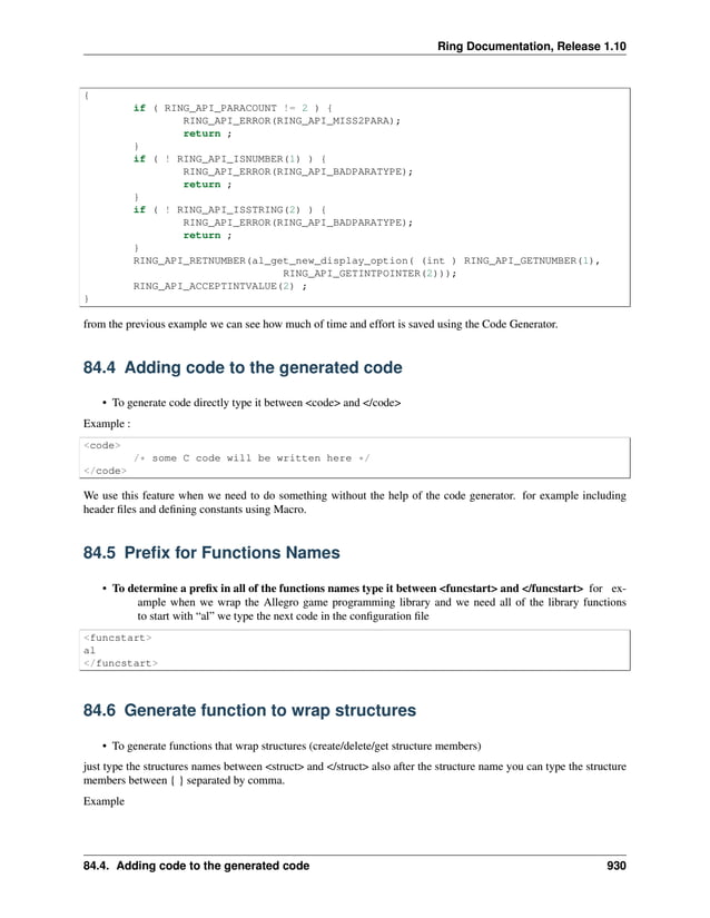 Ring Documentation, Release 1.10 { if ( RING_API_PARACOUNT != 2 ) { RING_API_ERROR(RING_API_MISS2PARA); return ; } if ( ! RING_API_ISNUMBER(1) ) { RING_API_ERROR(RING_API_BADPARATYPE); return ; } if ( ! RING_API_ISSTRING(2) ) { RING_API_ERROR(RING_API_BADPARATYPE); return ; } RING_API_RETNUMBER(al_get_new_display_option( (int ) RING_API_GETNUMBER(1), RING_API_GETINTPOINTER(2))); RING_API_ACCEPTINTVALUE(2) ; } from the previous example we can see how much of time and effort is saved using the Code Generator. 84.4 Adding code to the generated code • To generate code directly type it between <code> and </code> Example : <code> /* some C code will be written here */ </code> We use this feature when we need to do something without the help of the code generator. for example including header files and defining constants using Macro. 84.5 Prefix for Functions Names • To determine a prefix in all of the functions names type it between <funcstart> and </funcstart> for ex- ample when we wrap the Allegro game programming library and we need all of the library functions to start with “al” we type the next code in the configuration file <funcstart> al </funcstart> 84.6 Generate function to wrap structures • To generate functions that wrap structures (create/delete/get structure members) just type the structures names between <struct> and </struct> also after the structure name you can type the structure members between { } separated by comma. Example 84.4. Adding code to the generated code 930 