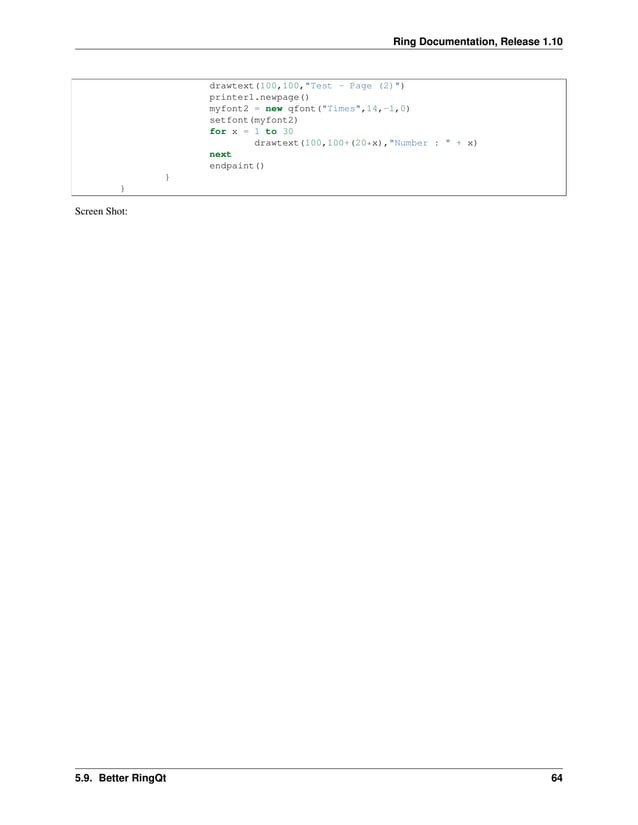 Ring Documentation, Release 1.10 drawtext(100,100,"Test - Page (2)") printer1.newpage() myfont2 = new qfont("Times",14,-1,0) setfont(myfont2) for x = 1 to 30 drawtext(100,100+(20*x),"Number : " + x) next endpaint() } } Screen Shot: 5.9. Better RingQt 64 