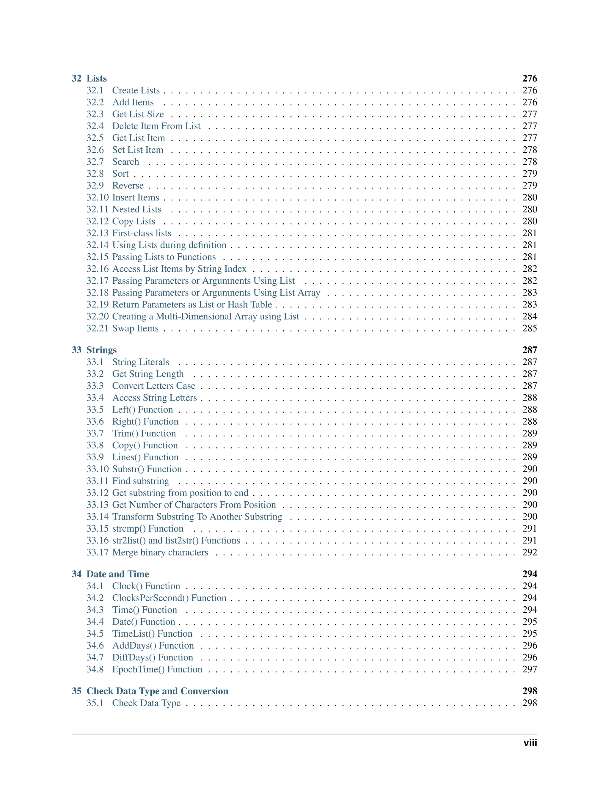 32 Lists 276 32.1 Create Lists . . . . . . . . . . . . . . . . . . . . . . . . . . . . . . . . . . . . . . . . . . . . . . . . 276 32.2 Add Items . . . . . . . . . . . . . . . . . . . . . . . . . . . . . . . . . . . . . . . . . . . . . . . . 276 32.3 Get List Size . . . . . . . . . . . . . . . . . . . . . . . . . . . . . . . . . . . . . . . . . . . . . . . 277 32.4 Delete Item From List . . . . . . . . . . . . . . . . . . . . . . . . . . . . . . . . . . . . . . . . . . 277 32.5 Get List Item . . . . . . . . . . . . . . . . . . . . . . . . . . . . . . . . . . . . . . . . . . . . . . . 277 32.6 Set List Item . . . . . . . . . . . . . . . . . . . . . . . . . . . . . . . . . . . . . . . . . . . . . . . 278 32.7 Search . . . . . . . . . . . . . . . . . . . . . . . . . . . . . . . . . . . . . . . . . . . . . . . . . . 278 32.8 Sort . . . . . . . . . . . . . . . . . . . . . . . . . . . . . . . . . . . . . . . . . . . . . . . . . . . . 279 32.9 Reverse . . . . . . . . . . . . . . . . . . . . . . . . . . . . . . . . . . . . . . . . . . . . . . . . . . 279 32.10 Insert Items . . . . . . . . . . . . . . . . . . . . . . . . . . . . . . . . . . . . . . . . . . . . . . . . 280 32.11 Nested Lists . . . . . . . . . . . . . . . . . . . . . . . . . . . . . . . . . . . . . . . . . . . . . . . 280 32.12 Copy Lists . . . . . . . . . . . . . . . . . . . . . . . . . . . . . . . . . . . . . . . . . . . . . . . . 280 32.13 First-class lists . . . . . . . . . . . . . . . . . . . . . . . . . . . . . . . . . . . . . . . . . . . . . . 281 32.14 Using Lists during definition . . . . . . . . . . . . . . . . . . . . . . . . . . . . . . . . . . . . . . . 281 32.15 Passing Lists to Functions . . . . . . . . . . . . . . . . . . . . . . . . . . . . . . . . . . . . . . . . 281 32.16 Access List Items by String Index . . . . . . . . . . . . . . . . . . . . . . . . . . . . . . . . . . . . 282 32.17 Passing Parameters or Argumnents Using List . . . . . . . . . . . . . . . . . . . . . . . . . . . . . 282 32.18 Passing Parameters or Argumnents Using List Array . . . . . . . . . . . . . . . . . . . . . . . . . . 283 32.19 Return Parameters as List or Hash Table . . . . . . . . . . . . . . . . . . . . . . . . . . . . . . . . . 283 32.20 Creating a Multi-Dimensional Array using List . . . . . . . . . . . . . . . . . . . . . . . . . . . . . 284 32.21 Swap Items . . . . . . . . . . . . . . . . . . . . . . . . . . . . . . . . . . . . . . . . . . . . . . . . 285 33 Strings 287 33.1 String Literals . . . . . . . . . . . . . . . . . . . . . . . . . . . . . . . . . . . . . . . . . . . . . . 287 33.2 Get String Length . . . . . . . . . . . . . . . . . . . . . . . . . . . . . . . . . . . . . . . . . . . . 287 33.3 Convert Letters Case . . . . . . . . . . . . . . . . . . . . . . . . . . . . . . . . . . . . . . . . . . . 287 33.4 Access String Letters . . . . . . . . . . . . . . . . . . . . . . . . . . . . . . . . . . . . . . . . . . . 288 33.5 Left() Function . . . . . . . . . . . . . . . . . . . . . . . . . . . . . . . . . . . . . . . . . . . . . . 288 33.6 Right() Function . . . . . . . . . . . . . . . . . . . . . . . . . . . . . . . . . . . . . . . . . . . . . 288 33.7 Trim() Function . . . . . . . . . . . . . . . . . . . . . . . . . . . . . . . . . . . . . . . . . . . . . 289 33.8 Copy() Function . . . . . . . . . . . . . . . . . . . . . . . . . . . . . . . . . . . . . . . . . . . . . 289 33.9 Lines() Function . . . . . . . . . . . . . . . . . . . . . . . . . . . . . . . . . . . . . . . . . . . . . 289 33.10 Substr() Function . . . . . . . . . . . . . . . . . . . . . . . . . . . . . . . . . . . . . . . . . . . . . 290 33.11 Find substring . . . . . . . . . . . . . . . . . . . . . . . . . . . . . . . . . . . . . . . . . . . . . . 290 33.12 Get substring from position to end . . . . . . . . . . . . . . . . . . . . . . . . . . . . . . . . . . . . 290 33.13 Get Number of Characters From Position . . . . . . . . . . . . . . . . . . . . . . . . . . . . . . . . 290 33.14 Transform Substring To Another Substring . . . . . . . . . . . . . . . . . . . . . . . . . . . . . . . 290 33.15 strcmp() Function . . . . . . . . . . . . . . . . . . . . . . . . . . . . . . . . . . . . . . . . . . . . 291 33.16 str2list() and list2str() Functions . . . . . . . . . . . . . . . . . . . . . . . . . . . . . . . . . . . . . 291 33.17 Merge binary characters . . . . . . . . . . . . . . . . . . . . . . . . . . . . . . . . . . . . . . . . . 292 34 Date and Time 294 34.1 Clock() Function . . . . . . . . . . . . . . . . . . . . . . . . . . . . . . . . . . . . . . . . . . . . . 294 34.2 ClocksPerSecond() Function . . . . . . . . . . . . . . . . . . . . . . . . . . . . . . . . . . . . . . . 294 34.3 Time() Function . . . . . . . . . . . . . . . . . . . . . . . . . . . . . . . . . . . . . . . . . . . . . 294 34.4 Date() Function . . . . . . . . . . . . . . . . . . . . . . . . . . . . . . . . . . . . . . . . . . . . . . 295 34.5 TimeList() Function . . . . . . . . . . . . . . . . . . . . . . . . . . . . . . . . . . . . . . . . . . . 295 34.6 AddDays() Function . . . . . . . . . . . . . . . . . . . . . . . . . . . . . . . . . . . . . . . . . . . 296 34.7 DiffDays() Function . . . . . . . . . . . . . . . . . . . . . . . . . . . . . . . . . . . . . . . . . . . 296 34.8 EpochTime() Function . . . . . . . . . . . . . . . . . . . . . . . . . . . . . . . . . . . . . . . . . . 297 35 Check Data Type and Conversion 298 35.1 Check Data Type . . . . . . . . . . . . . . . . . . . . . . . . . . . . . . . . . . . . . . . . . . . . . 298 viii 