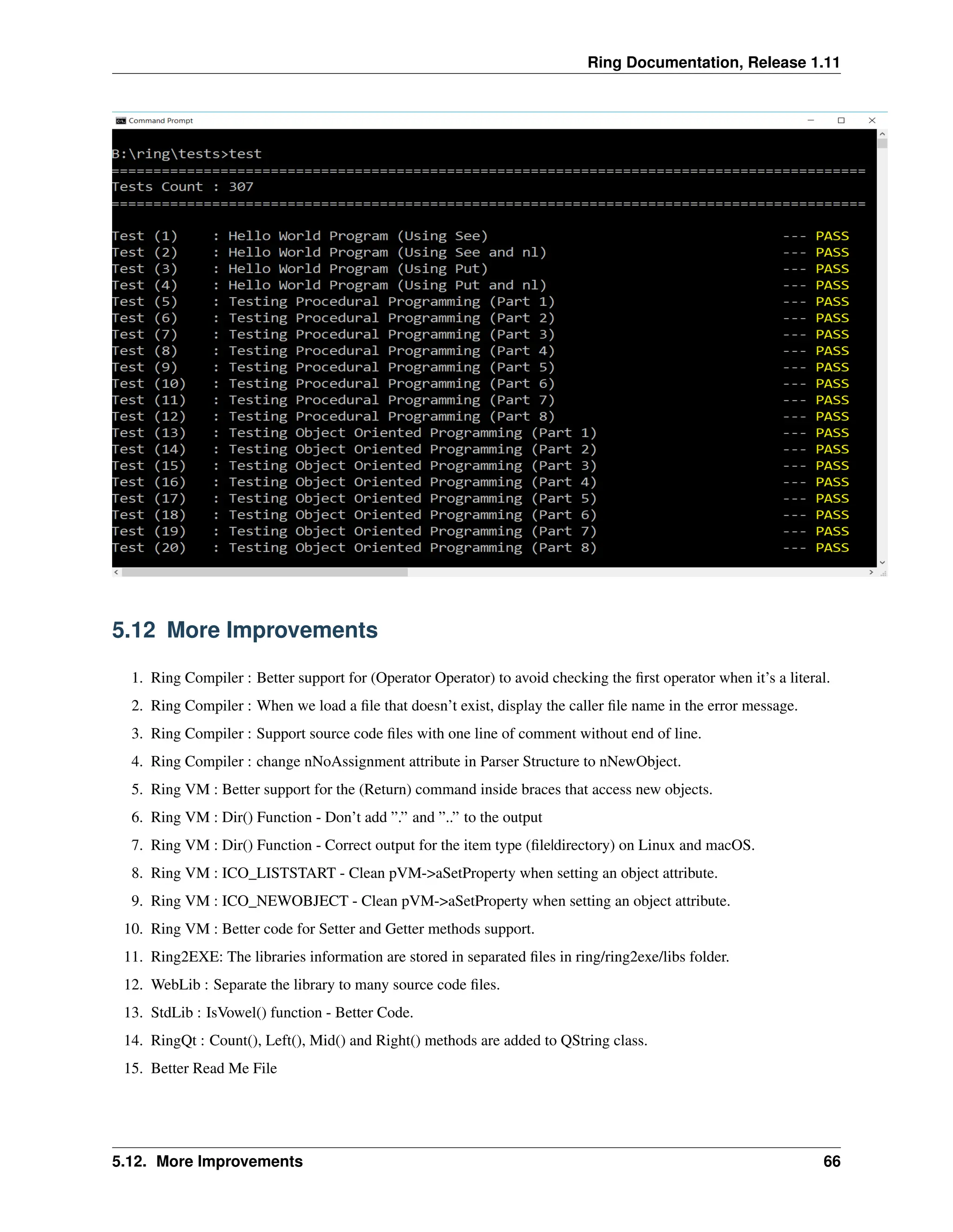 Ring Documentation, Release 1.11 5.12 More Improvements 1. Ring Compiler : Better support for (Operator Operator) to avoid checking the first operator when it’s a literal. 2. Ring Compiler : When we load a file that doesn’t exist, display the caller file name in the error message. 3. Ring Compiler : Support source code files with one line of comment without end of line. 4. Ring Compiler : change nNoAssignment attribute in Parser Structure to nNewObject. 5. Ring VM : Better support for the (Return) command inside braces that access new objects. 6. Ring VM : Dir() Function - Don’t add ”.” and ”..” to the output 7. Ring VM : Dir() Function - Correct output for the item type (file|directory) on Linux and macOS. 8. Ring VM : ICO_LISTSTART - Clean pVM->aSetProperty when setting an object attribute. 9. Ring VM : ICO_NEWOBJECT - Clean pVM->aSetProperty when setting an object attribute. 10. Ring VM : Better code for Setter and Getter methods support. 11. Ring2EXE: The libraries information are stored in separated files in ring/ring2exe/libs folder. 12. WebLib : Separate the library to many source code files. 13. StdLib : IsVowel() function - Better Code. 14. RingQt : Count(), Left(), Mid() and Right() methods are added to QString class. 15. Better Read Me File 5.12. More Improvements 66 