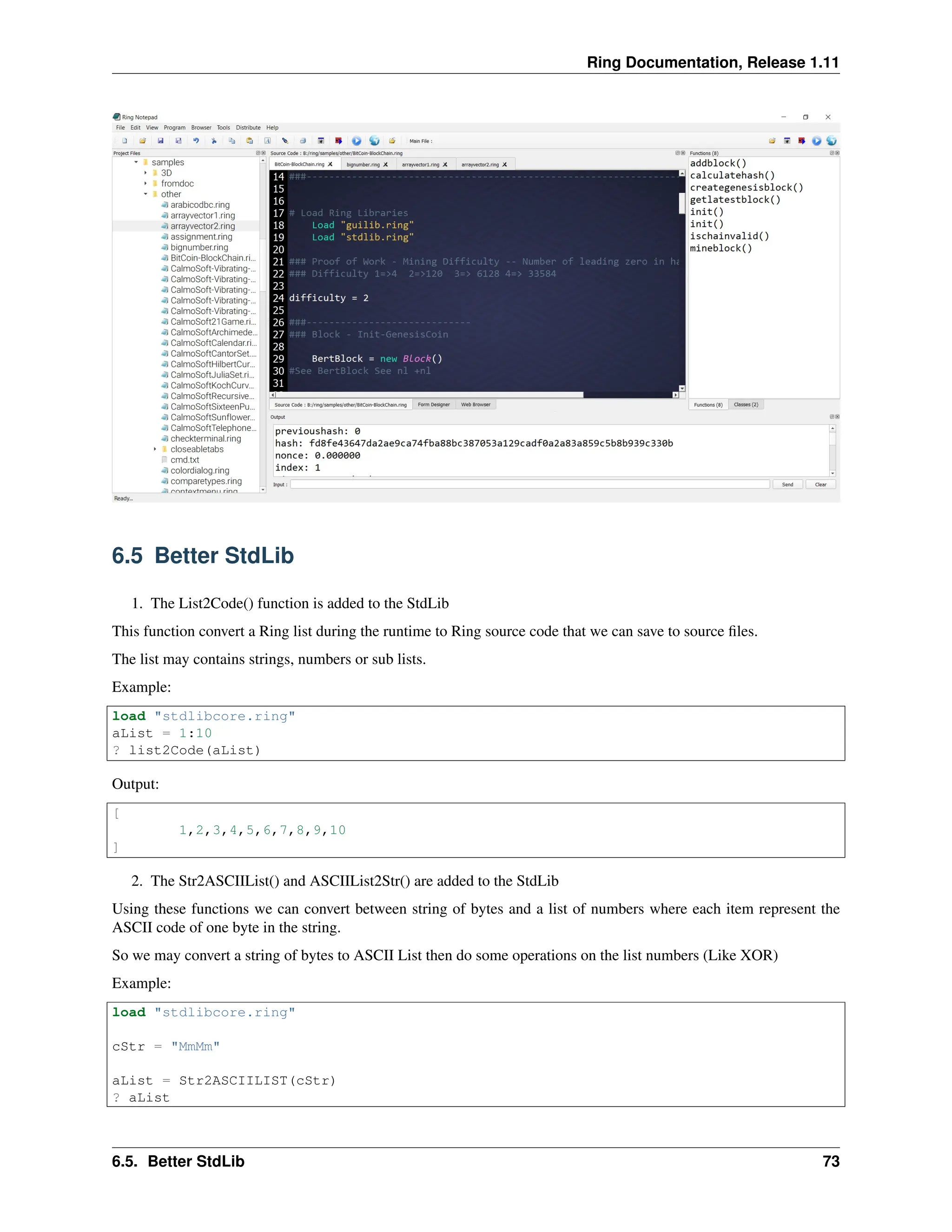 Ring Documentation, Release 1.11 6.5 Better StdLib 1. The List2Code() function is added to the StdLib This function convert a Ring list during the runtime to Ring source code that we can save to source files. The list may contains strings, numbers or sub lists. Example: load "stdlibcore.ring" aList = 1:10 ? list2Code(aList) Output: [ 1,2,3,4,5,6,7,8,9,10 ] 2. The Str2ASCIIList() and ASCIIList2Str() are added to the StdLib Using these functions we can convert between string of bytes and a list of numbers where each item represent the ASCII code of one byte in the string. So we may convert a string of bytes to ASCII List then do some operations on the list numbers (Like XOR) Example: load "stdlibcore.ring" cStr = "MmMm" aList = Str2ASCIILIST(cStr) ? aList 6.5. Better StdLib 73 