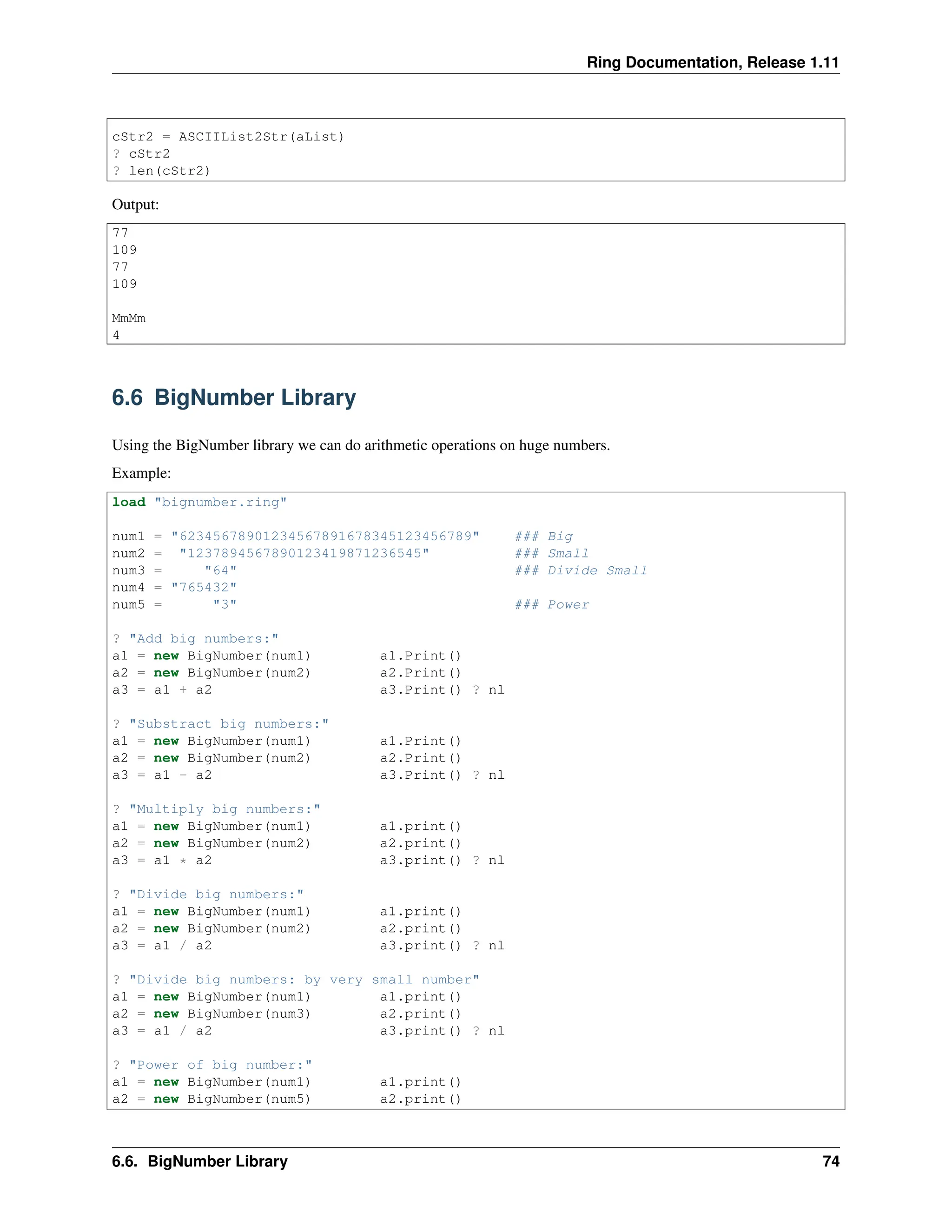 Ring Documentation, Release 1.11 cStr2 = ASCIIList2Str(aList) ? cStr2 ? len(cStr2) Output: 77 109 77 109 MmMm 4 6.6 BigNumber Library Using the BigNumber library we can do arithmetic operations on huge numbers. Example: load "bignumber.ring" num1 = "62345678901234567891678345123456789" ### Big num2 = "1237894567890123419871236545" ### Small num3 = "64" ### Divide Small num4 = "765432" num5 = "3" ### Power ? "Add big numbers:" a1 = new BigNumber(num1) a1.Print() a2 = new BigNumber(num2) a2.Print() a3 = a1 + a2 a3.Print() ? nl ? "Substract big numbers:" a1 = new BigNumber(num1) a1.Print() a2 = new BigNumber(num2) a2.Print() a3 = a1 - a2 a3.Print() ? nl ? "Multiply big numbers:" a1 = new BigNumber(num1) a1.print() a2 = new BigNumber(num2) a2.print() a3 = a1 * a2 a3.print() ? nl ? "Divide big numbers:" a1 = new BigNumber(num1) a1.print() a2 = new BigNumber(num2) a2.print() a3 = a1 / a2 a3.print() ? nl ? "Divide big numbers: by very small number" a1 = new BigNumber(num1) a1.print() a2 = new BigNumber(num3) a2.print() a3 = a1 / a2 a3.print() ? nl ? "Power of big number:" a1 = new BigNumber(num1) a1.print() a2 = new BigNumber(num5) a2.print() 6.6. BigNumber Library 74 
