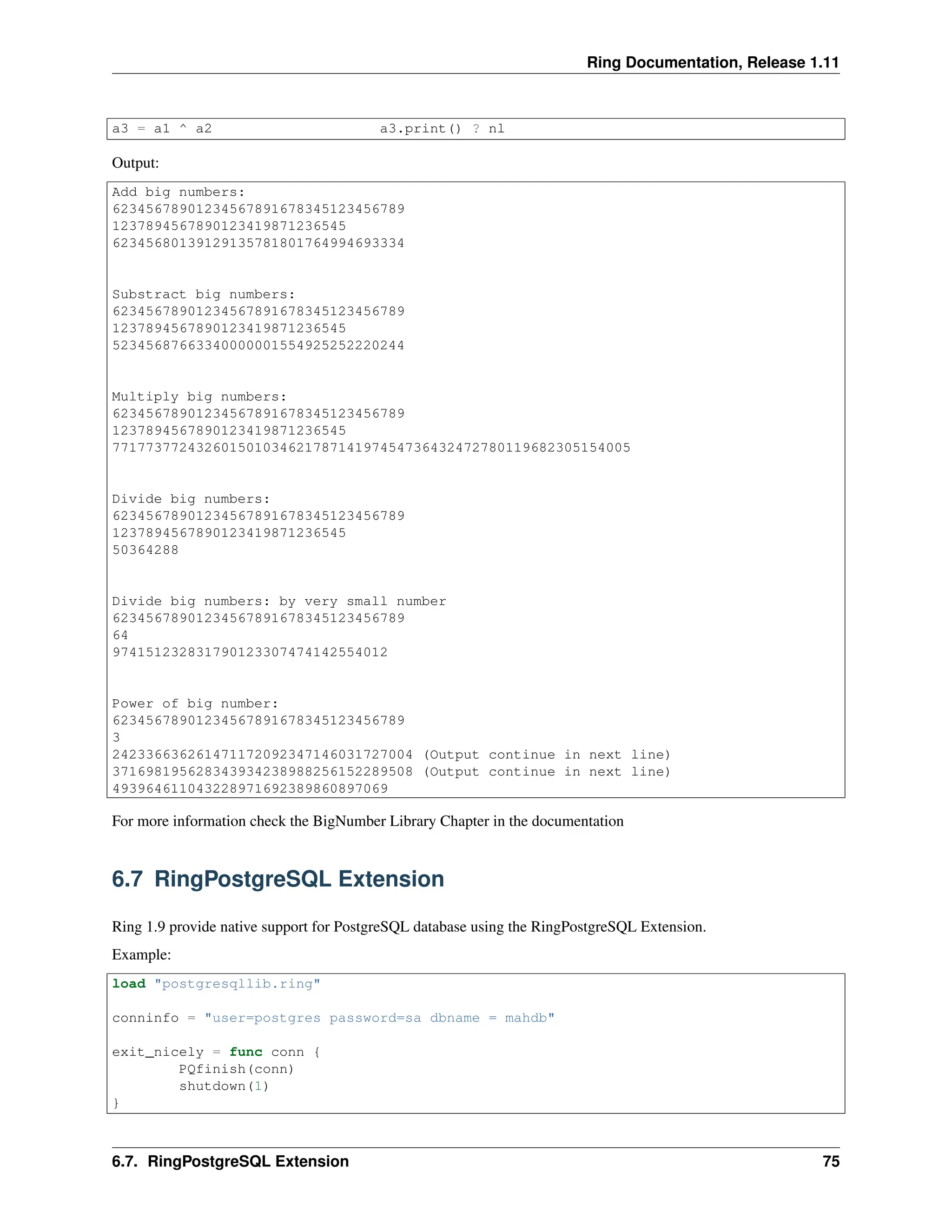 Ring Documentation, Release 1.11 a3 = a1 ^ a2 a3.print() ? nl Output: Add big numbers: 62345678901234567891678345123456789 1237894567890123419871236545 62345680139129135781801764994693334 Substract big numbers: 62345678901234567891678345123456789 1237894567890123419871236545 52345687663340000001554925252220244 Multiply big numbers: 62345678901234567891678345123456789 1237894567890123419871236545 77177377243260150103462178714197454736432472780119682305154005 Divide big numbers: 62345678901234567891678345123456789 1237894567890123419871236545 50364288 Divide big numbers: by very small number 62345678901234567891678345123456789 64 974151232831790123307474142554012 Power of big number: 62345678901234567891678345123456789 3 242336636261471172092347146031727004 (Output continue in next line) 371698195628343934238988256152289508 (Output continue in next line) 493964611043228971692389860897069 For more information check the BigNumber Library Chapter in the documentation 6.7 RingPostgreSQL Extension Ring 1.9 provide native support for PostgreSQL database using the RingPostgreSQL Extension. Example: load "postgresqllib.ring" conninfo = "user=postgres password=sa dbname = mahdb" exit_nicely = func conn { PQfinish(conn) shutdown(1) } 6.7. RingPostgreSQL Extension 75 