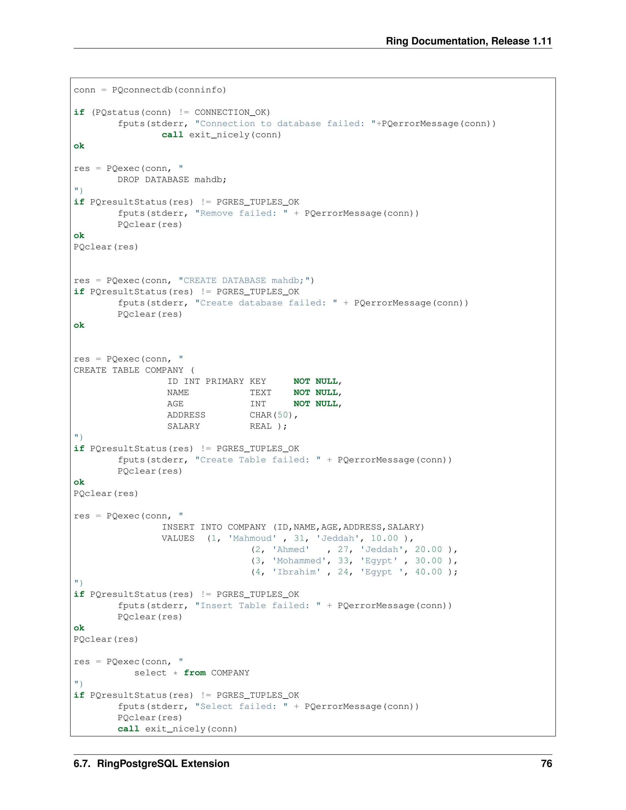 Ring Documentation, Release 1.11 conn = PQconnectdb(conninfo) if (PQstatus(conn) != CONNECTION_OK) fputs(stderr, "Connection to database failed: "+PQerrorMessage(conn)) call exit_nicely(conn) ok res = PQexec(conn, " DROP DATABASE mahdb; ") if PQresultStatus(res) != PGRES_TUPLES_OK fputs(stderr, "Remove failed: " + PQerrorMessage(conn)) PQclear(res) ok PQclear(res) res = PQexec(conn, "CREATE DATABASE mahdb;") if PQresultStatus(res) != PGRES_TUPLES_OK fputs(stderr, "Create database failed: " + PQerrorMessage(conn)) PQclear(res) ok res = PQexec(conn, " CREATE TABLE COMPANY ( ID INT PRIMARY KEY NOT NULL, NAME TEXT NOT NULL, AGE INT NOT NULL, ADDRESS CHAR(50), SALARY REAL ); ") if PQresultStatus(res) != PGRES_TUPLES_OK fputs(stderr, "Create Table failed: " + PQerrorMessage(conn)) PQclear(res) ok PQclear(res) res = PQexec(conn, " INSERT INTO COMPANY (ID,NAME,AGE,ADDRESS,SALARY) VALUES (1, 'Mahmoud' , 31, 'Jeddah', 10.00 ), (2, 'Ahmed' , 27, 'Jeddah', 20.00 ), (3, 'Mohammed', 33, 'Egypt' , 30.00 ), (4, 'Ibrahim' , 24, 'Egypt ', 40.00 ); ") if PQresultStatus(res) != PGRES_TUPLES_OK fputs(stderr, "Insert Table failed: " + PQerrorMessage(conn)) PQclear(res) ok PQclear(res) res = PQexec(conn, " select * from COMPANY ") if PQresultStatus(res) != PGRES_TUPLES_OK fputs(stderr, "Select failed: " + PQerrorMessage(conn)) PQclear(res) call exit_nicely(conn) 6.7. RingPostgreSQL Extension 76 