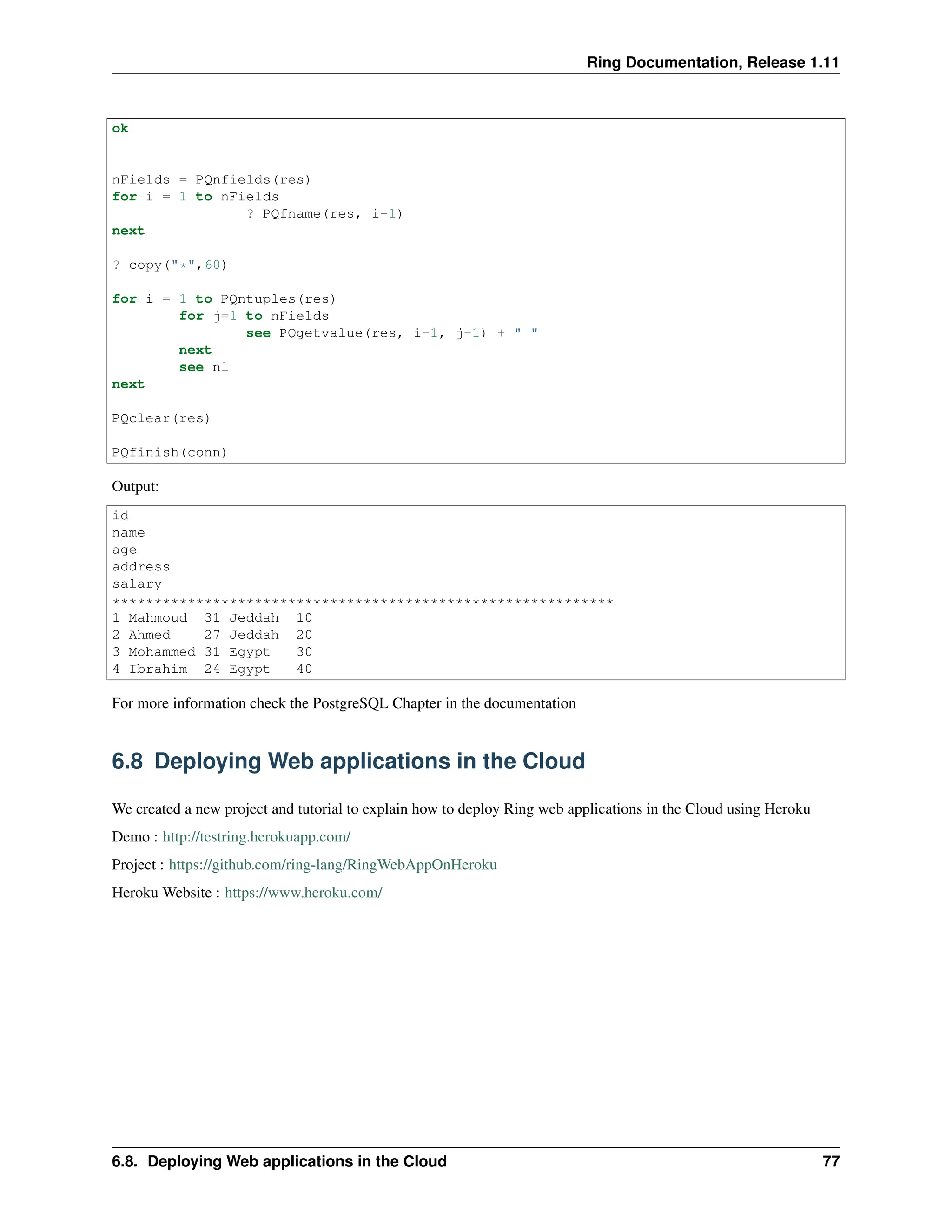 Ring Documentation, Release 1.11 ok nFields = PQnfields(res) for i = 1 to nFields ? PQfname(res, i-1) next ? copy("*",60) for i = 1 to PQntuples(res) for j=1 to nFields see PQgetvalue(res, i-1, j-1) + " " next see nl next PQclear(res) PQfinish(conn) Output: id name age address salary ************************************************************ 1 Mahmoud 31 Jeddah 10 2 Ahmed 27 Jeddah 20 3 Mohammed 31 Egypt 30 4 Ibrahim 24 Egypt 40 For more information check the PostgreSQL Chapter in the documentation 6.8 Deploying Web applications in the Cloud We created a new project and tutorial to explain how to deploy Ring web applications in the Cloud using Heroku Demo : http://testring.herokuapp.com/ Project : https://github.com/ring-lang/RingWebAppOnHeroku Heroku Website : https://www.heroku.com/ 6.8. Deploying Web applications in the Cloud 77 