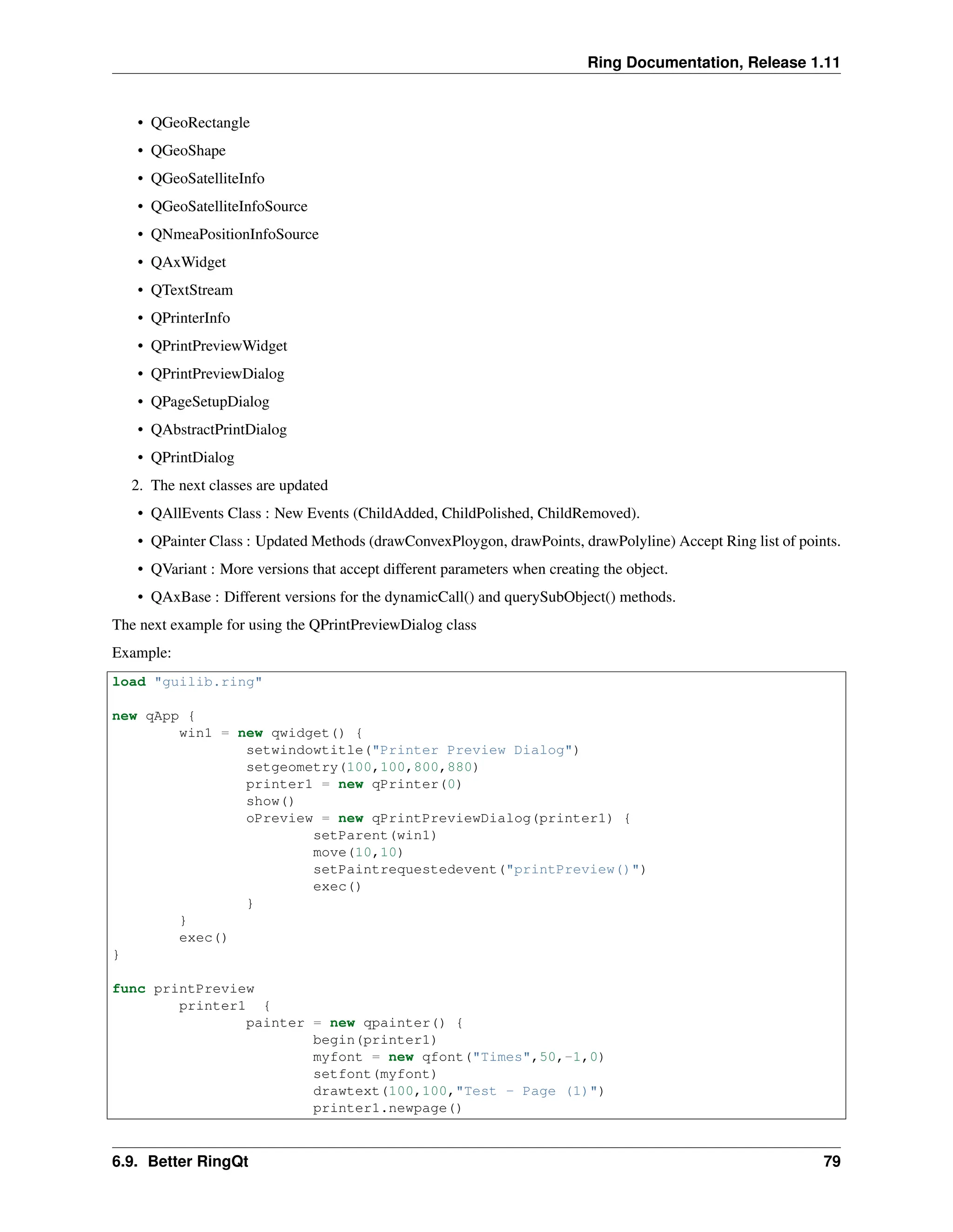Ring Documentation, Release 1.11 • QGeoRectangle • QGeoShape • QGeoSatelliteInfo • QGeoSatelliteInfoSource • QNmeaPositionInfoSource • QAxWidget • QTextStream • QPrinterInfo • QPrintPreviewWidget • QPrintPreviewDialog • QPageSetupDialog • QAbstractPrintDialog • QPrintDialog 2. The next classes are updated • QAllEvents Class : New Events (ChildAdded, ChildPolished, ChildRemoved). • QPainter Class : Updated Methods (drawConvexPloygon, drawPoints, drawPolyline) Accept Ring list of points. • QVariant : More versions that accept different parameters when creating the object. • QAxBase : Different versions for the dynamicCall() and querySubObject() methods. The next example for using the QPrintPreviewDialog class Example: load "guilib.ring" new qApp { win1 = new qwidget() { setwindowtitle("Printer Preview Dialog") setgeometry(100,100,800,880) printer1 = new qPrinter(0) show() oPreview = new qPrintPreviewDialog(printer1) { setParent(win1) move(10,10) setPaintrequestedevent("printPreview()") exec() } } exec() } func printPreview printer1 { painter = new qpainter() { begin(printer1) myfont = new qfont("Times",50,-1,0) setfont(myfont) drawtext(100,100,"Test - Page (1)") printer1.newpage() 6.9. Better RingQt 79 