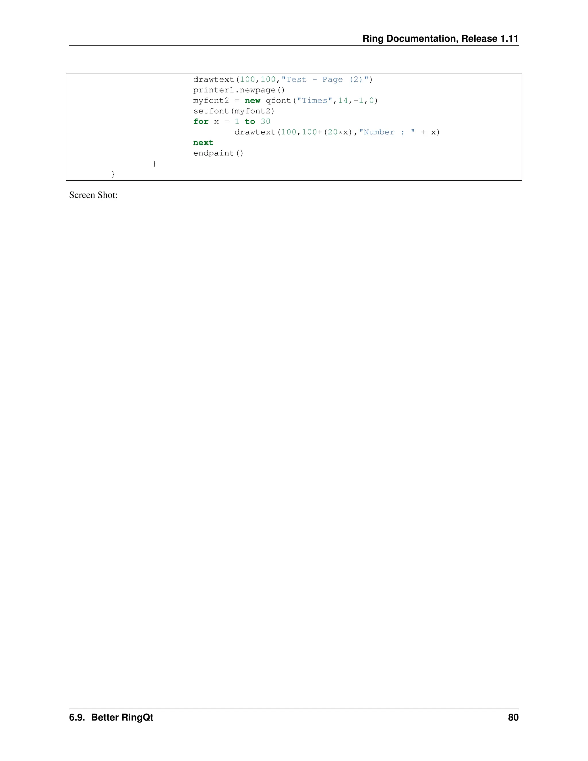Ring Documentation, Release 1.11 drawtext(100,100,"Test - Page (2)") printer1.newpage() myfont2 = new qfont("Times",14,-1,0) setfont(myfont2) for x = 1 to 30 drawtext(100,100+(20*x),"Number : " + x) next endpaint() } } Screen Shot: 6.9. Better RingQt 80 