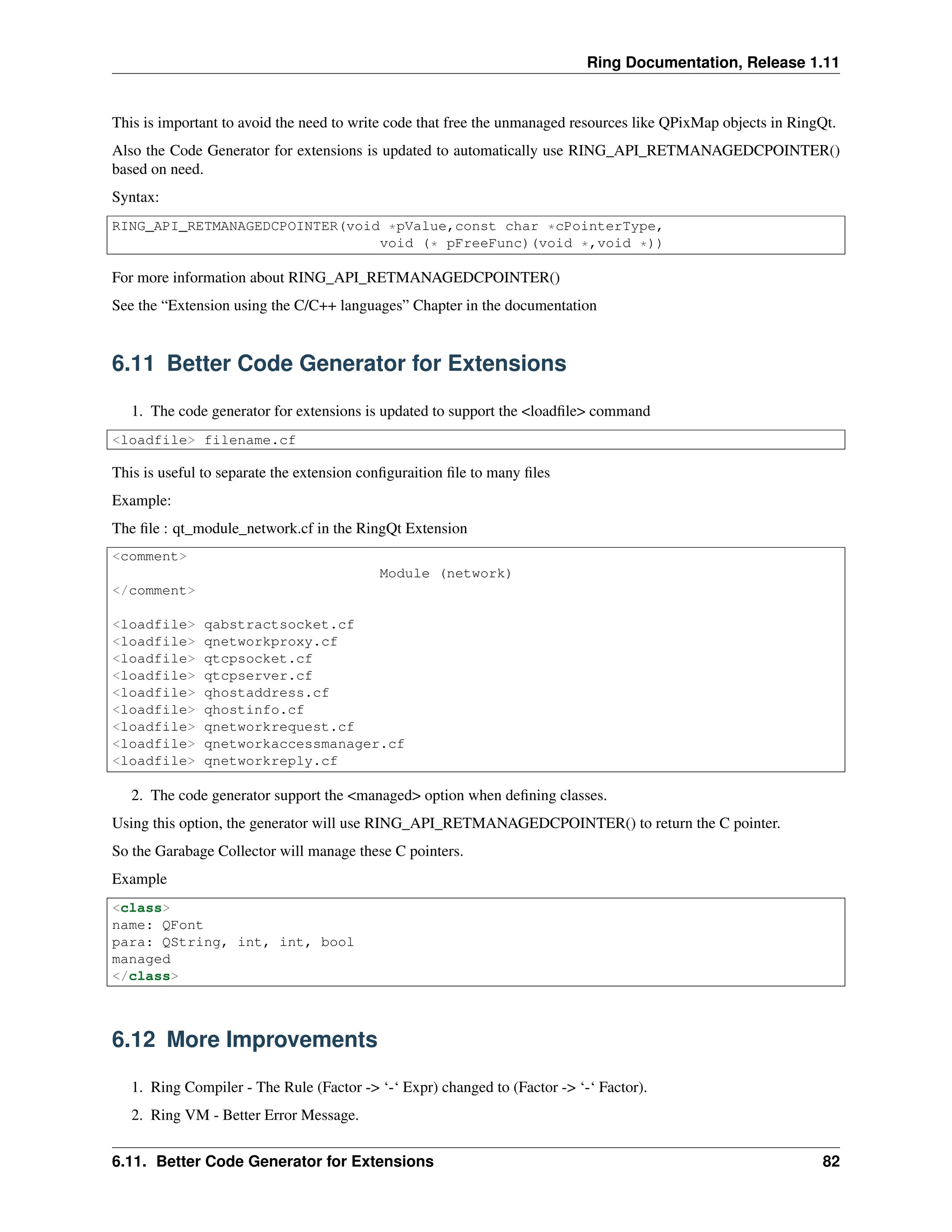 Ring Documentation, Release 1.11 This is important to avoid the need to write code that free the unmanaged resources like QPixMap objects in RingQt. Also the Code Generator for extensions is updated to automatically use RING_API_RETMANAGEDCPOINTER() based on need. Syntax: RING_API_RETMANAGEDCPOINTER(void *pValue,const char *cPointerType, void (* pFreeFunc)(void *,void *)) For more information about RING_API_RETMANAGEDCPOINTER() See the “Extension using the C/C++ languages” Chapter in the documentation 6.11 Better Code Generator for Extensions 1. The code generator for extensions is updated to support the <loadfile> command <loadfile> filename.cf This is useful to separate the extension configuraition file to many files Example: The file : qt_module_network.cf in the RingQt Extension <comment> Module (network) </comment> <loadfile> qabstractsocket.cf <loadfile> qnetworkproxy.cf <loadfile> qtcpsocket.cf <loadfile> qtcpserver.cf <loadfile> qhostaddress.cf <loadfile> qhostinfo.cf <loadfile> qnetworkrequest.cf <loadfile> qnetworkaccessmanager.cf <loadfile> qnetworkreply.cf 2. The code generator support the <managed> option when defining classes. Using this option, the generator will use RING_API_RETMANAGEDCPOINTER() to return the C pointer. So the Garabage Collector will manage these C pointers. Example <class> name: QFont para: QString, int, int, bool managed </class> 6.12 More Improvements 1. Ring Compiler - The Rule (Factor -> ‘-‘ Expr) changed to (Factor -> ‘-‘ Factor). 2. Ring VM - Better Error Message. 6.11. Better Code Generator for Extensions 82 