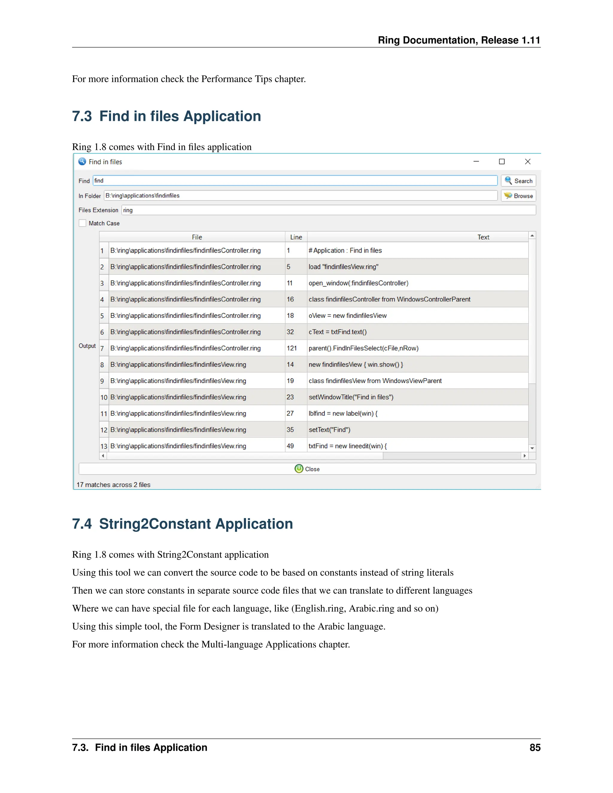 Ring Documentation, Release 1.11 For more information check the Performance Tips chapter. 7.3 Find in files Application Ring 1.8 comes with Find in files application 7.4 String2Constant Application Ring 1.8 comes with String2Constant application Using this tool we can convert the source code to be based on constants instead of string literals Then we can store constants in separate source code files that we can translate to different languages Where we can have special file for each language, like (English.ring, Arabic.ring and so on) Using this simple tool, the Form Designer is translated to the Arabic language. For more information check the Multi-language Applications chapter. 7.3. Find in files Application 85 