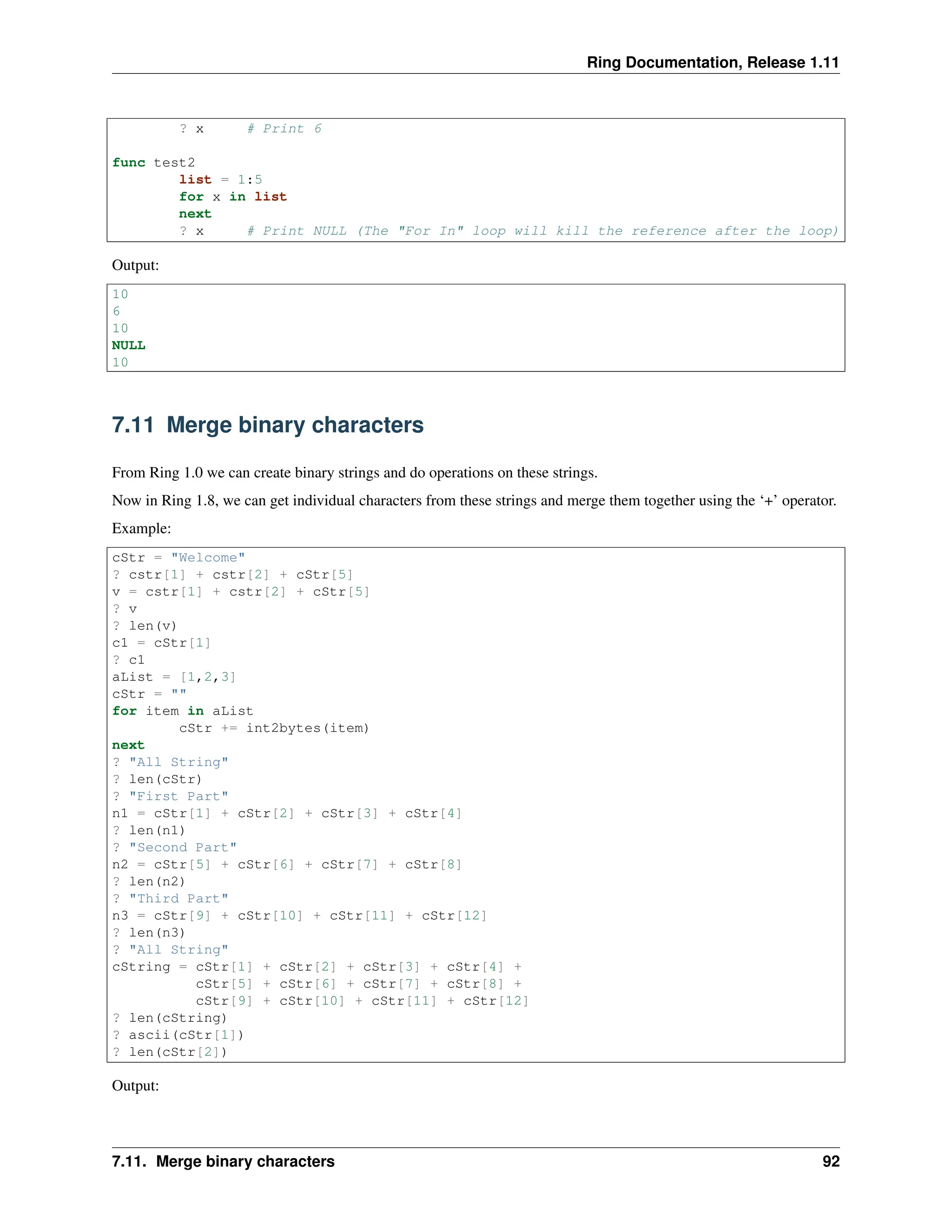 Ring Documentation, Release 1.11 ? x # Print 6 func test2 list = 1:5 for x in list next ? x # Print NULL (The "For In" loop will kill the reference after the loop) Output: 10 6 10 NULL 10 7.11 Merge binary characters From Ring 1.0 we can create binary strings and do operations on these strings. Now in Ring 1.8, we can get individual characters from these strings and merge them together using the ‘+’ operator. Example: cStr = "Welcome" ? cstr[1] + cstr[2] + cStr[5] v = cstr[1] + cstr[2] + cStr[5] ? v ? len(v) c1 = cStr[1] ? c1 aList = [1,2,3] cStr = "" for item in aList cStr += int2bytes(item) next ? "All String" ? len(cStr) ? "First Part" n1 = cStr[1] + cStr[2] + cStr[3] + cStr[4] ? len(n1) ? "Second Part" n2 = cStr[5] + cStr[6] + cStr[7] + cStr[8] ? len(n2) ? "Third Part" n3 = cStr[9] + cStr[10] + cStr[11] + cStr[12] ? len(n3) ? "All String" cString = cStr[1] + cStr[2] + cStr[3] + cStr[4] + cStr[5] + cStr[6] + cStr[7] + cStr[8] + cStr[9] + cStr[10] + cStr[11] + cStr[12] ? len(cString) ? ascii(cStr[1]) ? len(cStr[2]) Output: 7.11. Merge binary characters 92 