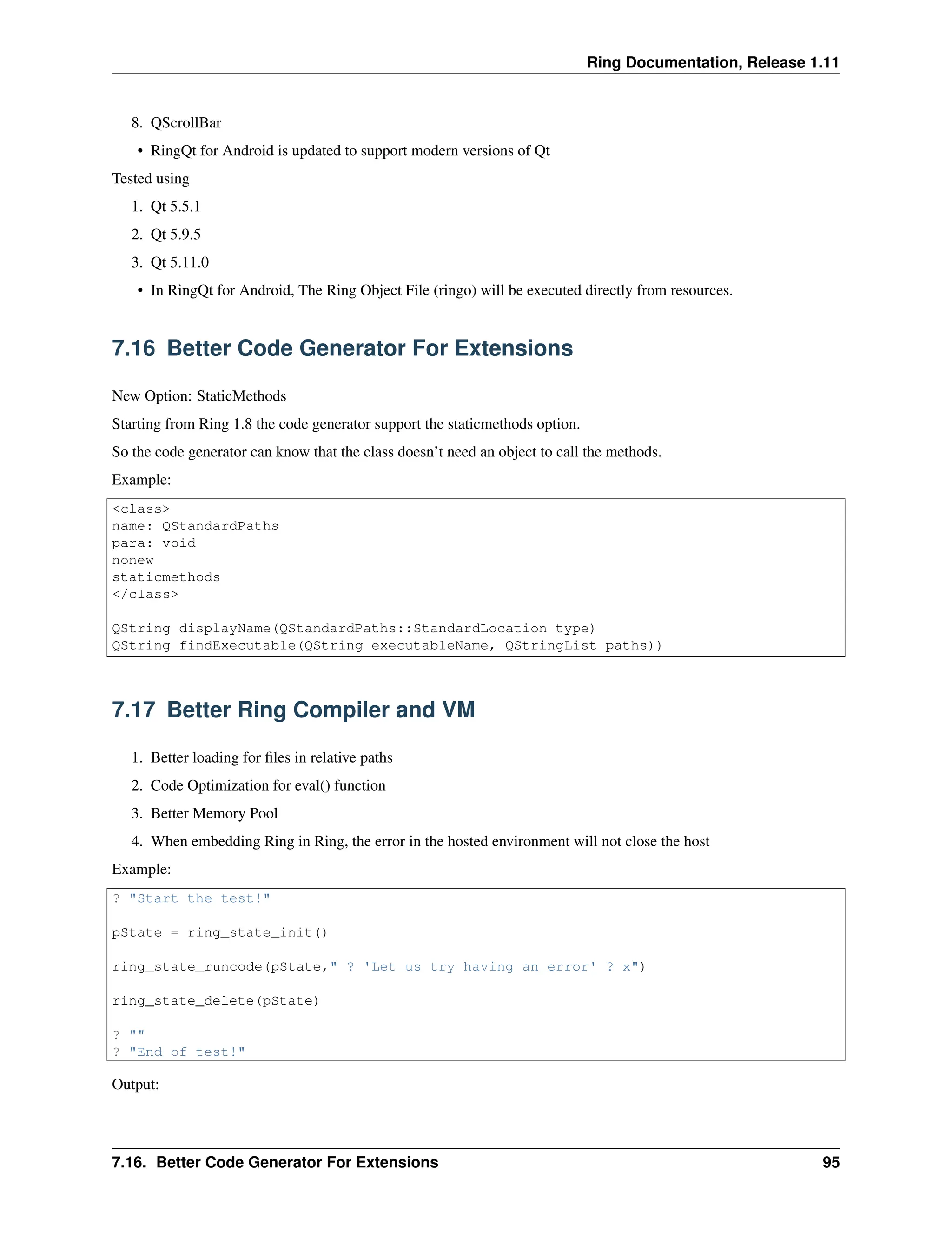Ring Documentation, Release 1.11 8. QScrollBar • RingQt for Android is updated to support modern versions of Qt Tested using 1. Qt 5.5.1 2. Qt 5.9.5 3. Qt 5.11.0 • In RingQt for Android, The Ring Object File (ringo) will be executed directly from resources. 7.16 Better Code Generator For Extensions New Option: StaticMethods Starting from Ring 1.8 the code generator support the staticmethods option. So the code generator can know that the class doesn’t need an object to call the methods. Example: <class> name: QStandardPaths para: void nonew staticmethods </class> QString displayName(QStandardPaths::StandardLocation type) QString findExecutable(QString executableName, QStringList paths)) 7.17 Better Ring Compiler and VM 1. Better loading for files in relative paths 2. Code Optimization for eval() function 3. Better Memory Pool 4. When embedding Ring in Ring, the error in the hosted environment will not close the host Example: ? "Start the test!" pState = ring_state_init() ring_state_runcode(pState," ? 'Let us try having an error' ? x") ring_state_delete(pState) ? "" ? "End of test!" Output: 7.16. Better Code Generator For Extensions 95 