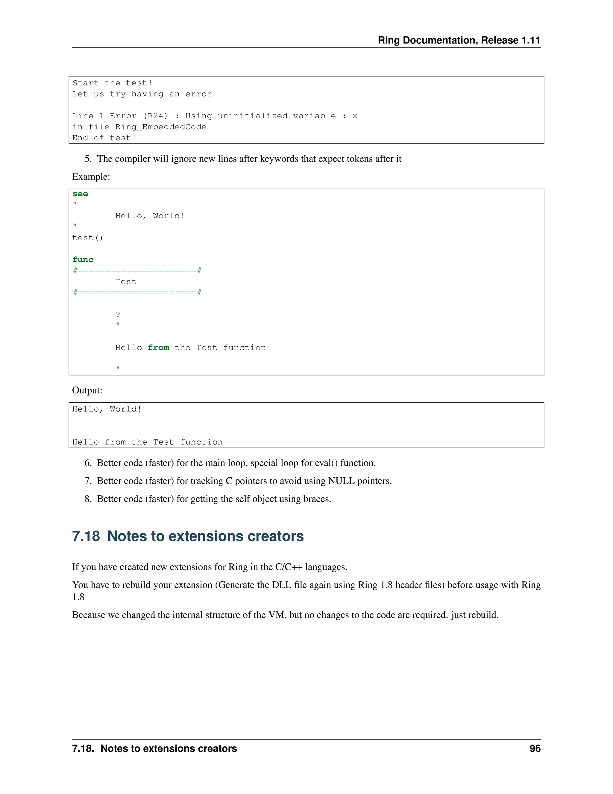 Ring Documentation, Release 1.11 Start the test! Let us try having an error Line 1 Error (R24) : Using uninitialized variable : x in file Ring_EmbeddedCode End of test! 5. The compiler will ignore new lines after keywords that expect tokens after it Example: see " Hello, World! " test() func #======================# Test #======================# ? " Hello from the Test function " Output: Hello, World! Hello from the Test function 6. Better code (faster) for the main loop, special loop for eval() function. 7. Better code (faster) for tracking C pointers to avoid using NULL pointers. 8. Better code (faster) for getting the self object using braces. 7.18 Notes to extensions creators If you have created new extensions for Ring in the C/C++ languages. You have to rebuild your extension (Generate the DLL file again using Ring 1.8 header files) before usage with Ring 1.8 Because we changed the internal structure of the VM, but no changes to the code are required. just rebuild. 7.18. Notes to extensions creators 96 