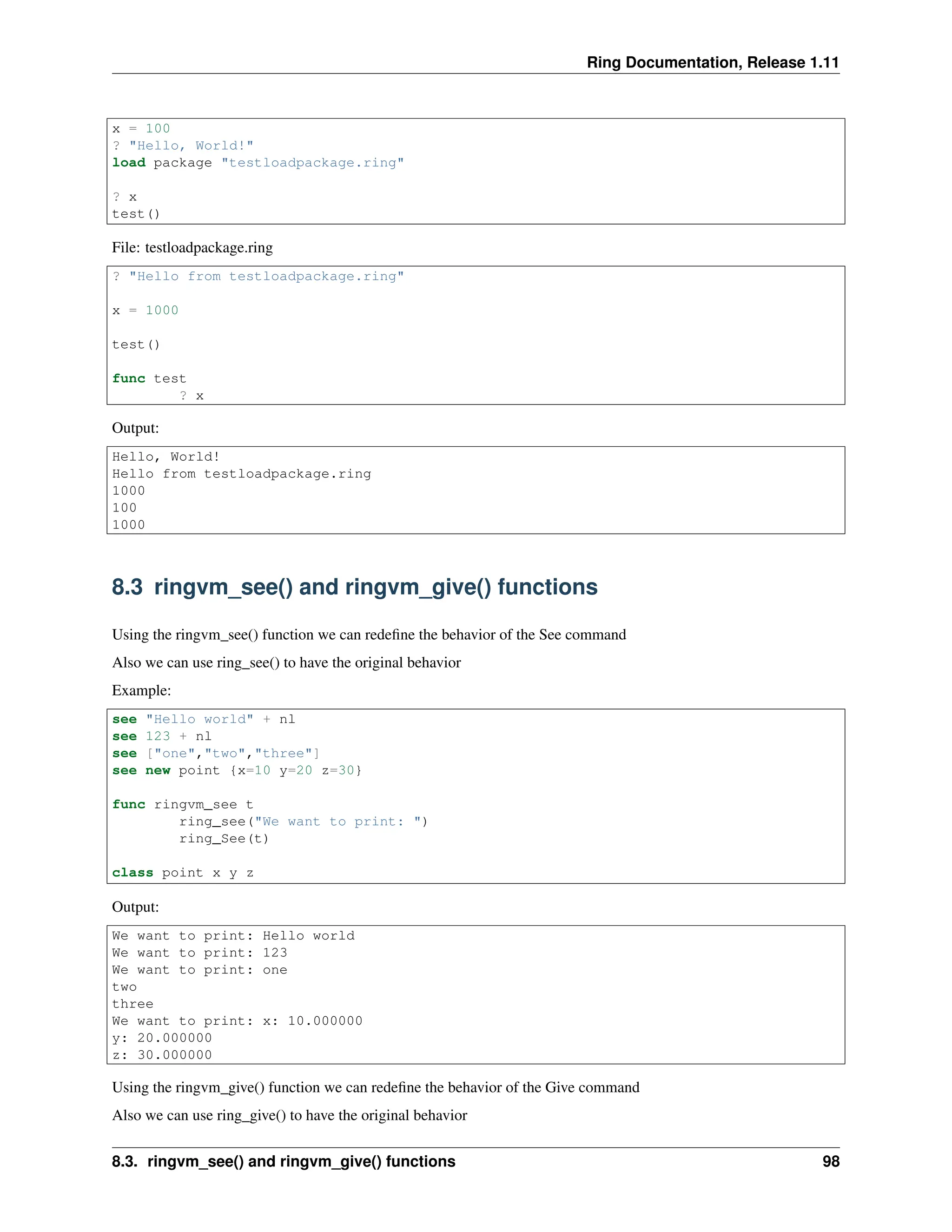 Ring Documentation, Release 1.11 x = 100 ? "Hello, World!" load package "testloadpackage.ring" ? x test() File: testloadpackage.ring ? "Hello from testloadpackage.ring" x = 1000 test() func test ? x Output: Hello, World! Hello from testloadpackage.ring 1000 100 1000 8.3 ringvm_see() and ringvm_give() functions Using the ringvm_see() function we can redefine the behavior of the See command Also we can use ring_see() to have the original behavior Example: see "Hello world" + nl see 123 + nl see ["one","two","three"] see new point {x=10 y=20 z=30} func ringvm_see t ring_see("We want to print: ") ring_See(t) class point x y z Output: We want to print: Hello world We want to print: 123 We want to print: one two three We want to print: x: 10.000000 y: 20.000000 z: 30.000000 Using the ringvm_give() function we can redefine the behavior of the Give command Also we can use ring_give() to have the original behavior 8.3. ringvm_see() and ringvm_give() functions 98 
