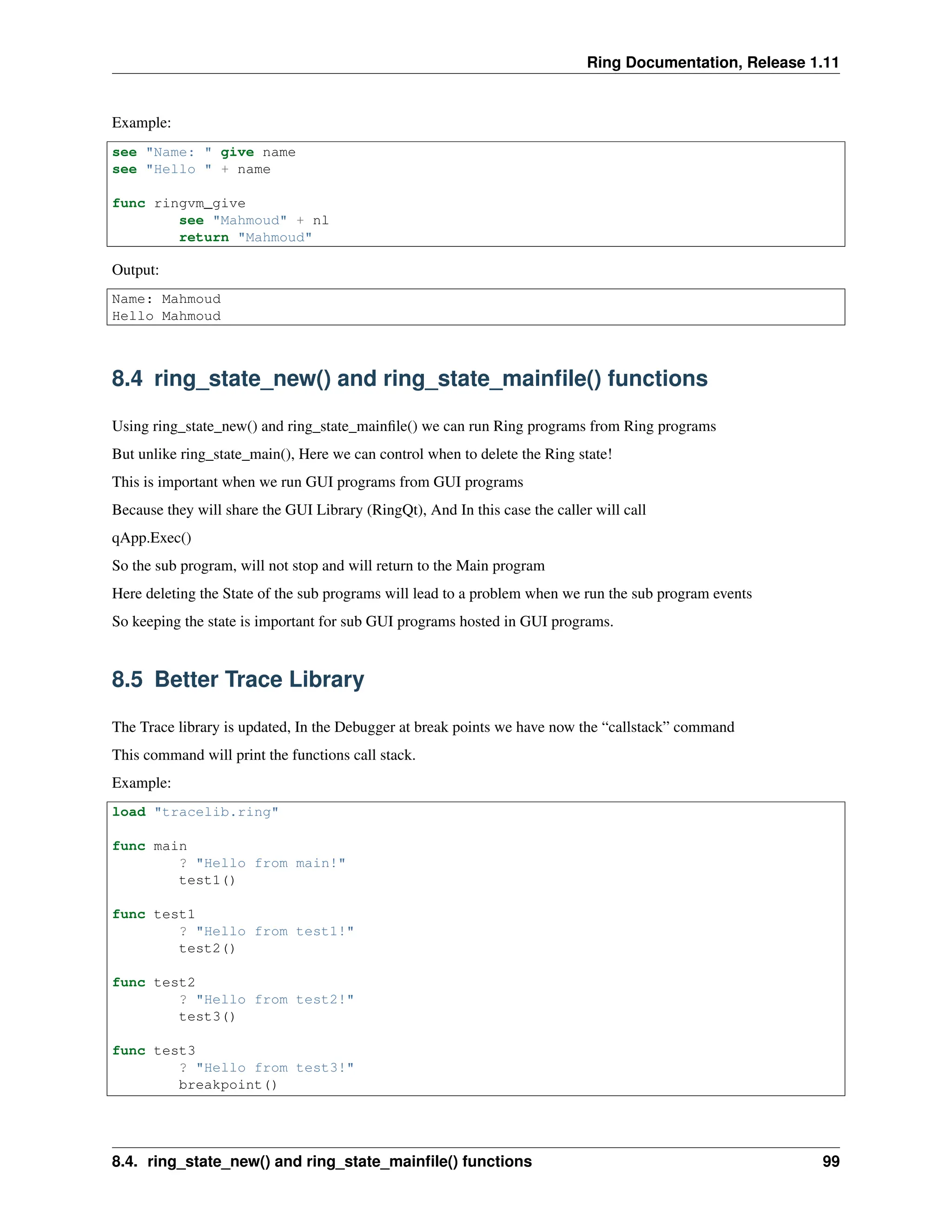 Ring Documentation, Release 1.11 Example: see "Name: " give name see "Hello " + name func ringvm_give see "Mahmoud" + nl return "Mahmoud" Output: Name: Mahmoud Hello Mahmoud 8.4 ring_state_new() and ring_state_mainfile() functions Using ring_state_new() and ring_state_mainfile() we can run Ring programs from Ring programs But unlike ring_state_main(), Here we can control when to delete the Ring state! This is important when we run GUI programs from GUI programs Because they will share the GUI Library (RingQt), And In this case the caller will call qApp.Exec() So the sub program, will not stop and will return to the Main program Here deleting the State of the sub programs will lead to a problem when we run the sub program events So keeping the state is important for sub GUI programs hosted in GUI programs. 8.5 Better Trace Library The Trace library is updated, In the Debugger at break points we have now the “callstack” command This command will print the functions call stack. Example: load "tracelib.ring" func main ? "Hello from main!" test1() func test1 ? "Hello from test1!" test2() func test2 ? "Hello from test2!" test3() func test3 ? "Hello from test3!" breakpoint() 8.4. ring_state_new() and ring_state_mainfile() functions 99 