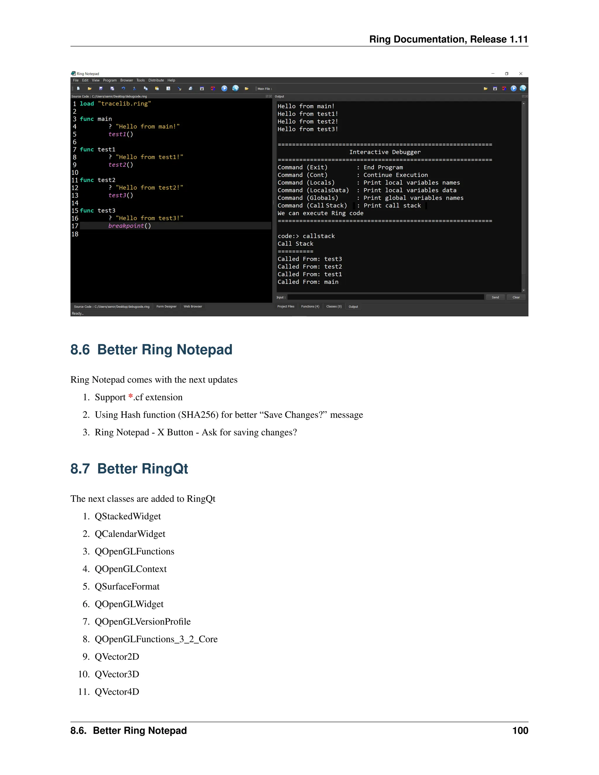 Ring Documentation, Release 1.11 8.6 Better Ring Notepad Ring Notepad comes with the next updates 1. Support *.cf extension 2. Using Hash function (SHA256) for better “Save Changes?” message 3. Ring Notepad - X Button - Ask for saving changes? 8.7 Better RingQt The next classes are added to RingQt 1. QStackedWidget 2. QCalendarWidget 3. QOpenGLFunctions 4. QOpenGLContext 5. QSurfaceFormat 6. QOpenGLWidget 7. QOpenGLVersionProfile 8. QOpenGLFunctions_3_2_Core 9. QVector2D 10. QVector3D 11. QVector4D 8.6. Better Ring Notepad 100 