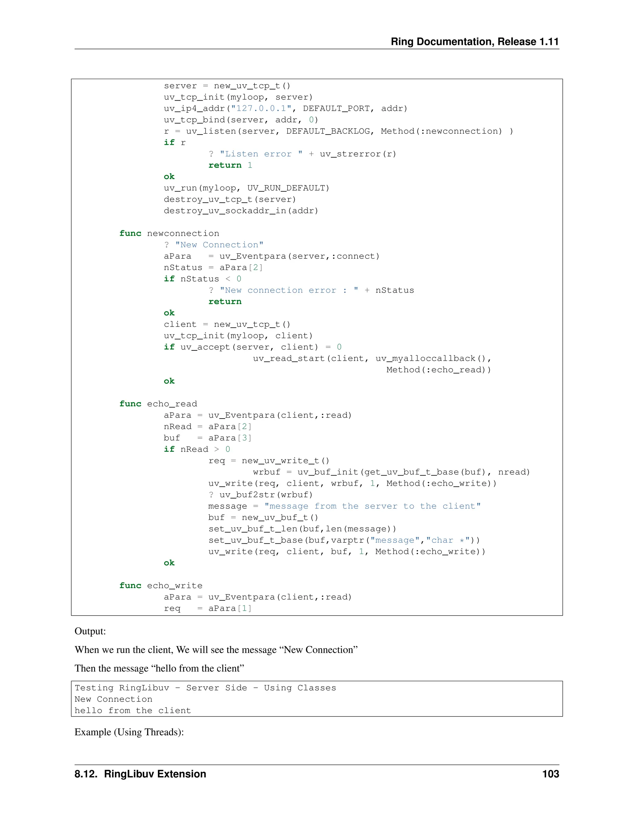 Ring Documentation, Release 1.11 server = new_uv_tcp_t() uv_tcp_init(myloop, server) uv_ip4_addr("127.0.0.1", DEFAULT_PORT, addr) uv_tcp_bind(server, addr, 0) r = uv_listen(server, DEFAULT_BACKLOG, Method(:newconnection) ) if r ? "Listen error " + uv_strerror(r) return 1 ok uv_run(myloop, UV_RUN_DEFAULT) destroy_uv_tcp_t(server) destroy_uv_sockaddr_in(addr) func newconnection ? "New Connection" aPara = uv_Eventpara(server,:connect) nStatus = aPara[2] if nStatus < 0 ? "New connection error : " + nStatus return ok client = new_uv_tcp_t() uv_tcp_init(myloop, client) if uv_accept(server, client) = 0 uv_read_start(client, uv_myalloccallback(), Method(:echo_read)) ok func echo_read aPara = uv_Eventpara(client,:read) nRead = aPara[2] buf = aPara[3] if nRead > 0 req = new_uv_write_t() wrbuf = uv_buf_init(get_uv_buf_t_base(buf), nread) uv_write(req, client, wrbuf, 1, Method(:echo_write)) ? uv_buf2str(wrbuf) message = "message from the server to the client" buf = new_uv_buf_t() set_uv_buf_t_len(buf,len(message)) set_uv_buf_t_base(buf,varptr("message","char *")) uv_write(req, client, buf, 1, Method(:echo_write)) ok func echo_write aPara = uv_Eventpara(client,:read) req = aPara[1] Output: When we run the client, We will see the message “New Connection” Then the message “hello from the client” Testing RingLibuv - Server Side - Using Classes New Connection hello from the client Example (Using Threads): 8.12. RingLibuv Extension 103 