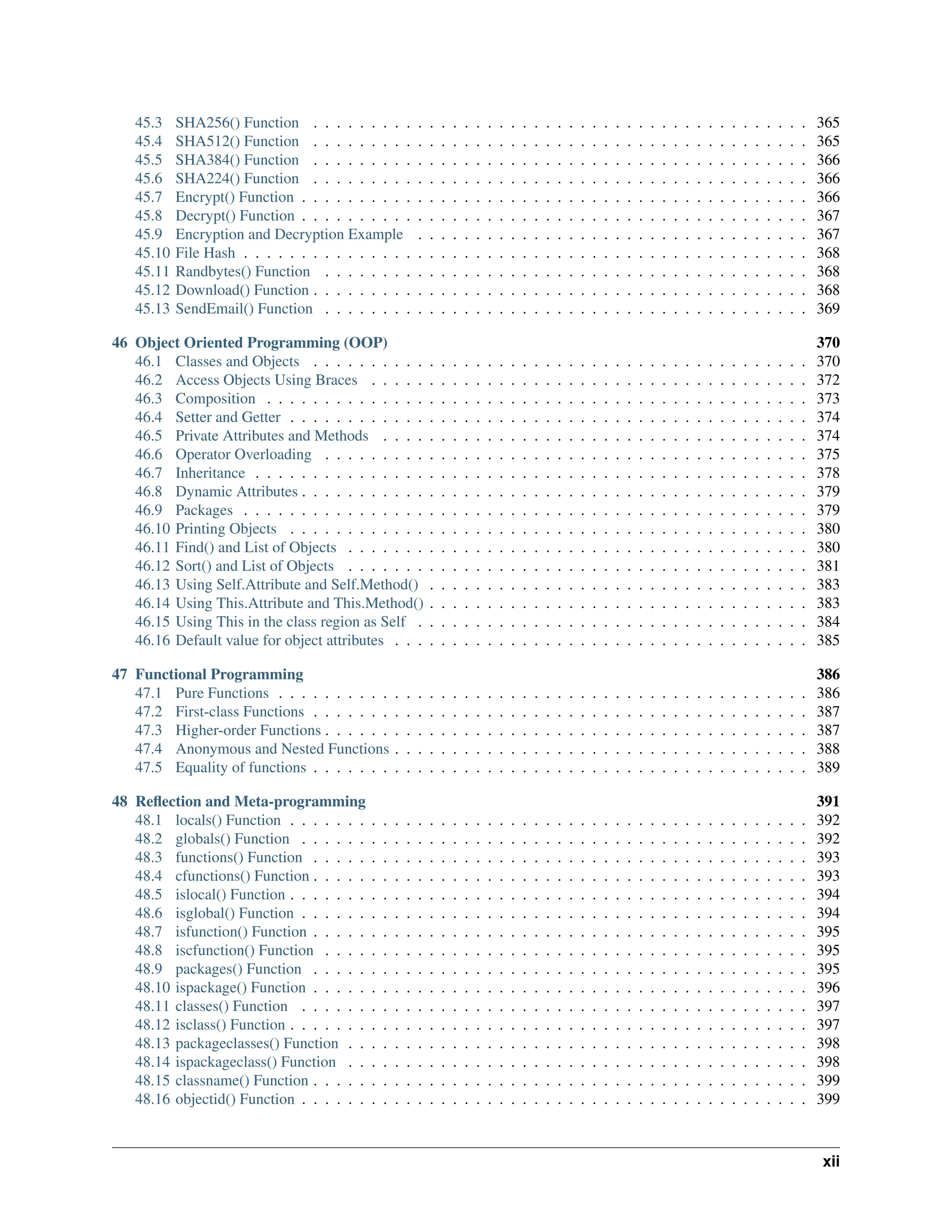 45.3 SHA256() Function . . . . . . . . . . . . . . . . . . . . . . . . . . . . . . . . . . . . . . . . . . . 365 45.4 SHA512() Function . . . . . . . . . . . . . . . . . . . . . . . . . . . . . . . . . . . . . . . . . . . 365 45.5 SHA384() Function . . . . . . . . . . . . . . . . . . . . . . . . . . . . . . . . . . . . . . . . . . . 366 45.6 SHA224() Function . . . . . . . . . . . . . . . . . . . . . . . . . . . . . . . . . . . . . . . . . . . 366 45.7 Encrypt() Function . . . . . . . . . . . . . . . . . . . . . . . . . . . . . . . . . . . . . . . . . . . . 366 45.8 Decrypt() Function . . . . . . . . . . . . . . . . . . . . . . . . . . . . . . . . . . . . . . . . . . . . 367 45.9 Encryption and Decryption Example . . . . . . . . . . . . . . . . . . . . . . . . . . . . . . . . . . 367 45.10 File Hash . . . . . . . . . . . . . . . . . . . . . . . . . . . . . . . . . . . . . . . . . . . . . . . . . 368 45.11 Randbytes() Function . . . . . . . . . . . . . . . . . . . . . . . . . . . . . . . . . . . . . . . . . . 368 45.12 Download() Function . . . . . . . . . . . . . . . . . . . . . . . . . . . . . . . . . . . . . . . . . . . 368 45.13 SendEmail() Function . . . . . . . . . . . . . . . . . . . . . . . . . . . . . . . . . . . . . . . . . . 369 46 Object Oriented Programming (OOP) 370 46.1 Classes and Objects . . . . . . . . . . . . . . . . . . . . . . . . . . . . . . . . . . . . . . . . . . . 370 46.2 Access Objects Using Braces . . . . . . . . . . . . . . . . . . . . . . . . . . . . . . . . . . . . . . 372 46.3 Composition . . . . . . . . . . . . . . . . . . . . . . . . . . . . . . . . . . . . . . . . . . . . . . . 373 46.4 Setter and Getter . . . . . . . . . . . . . . . . . . . . . . . . . . . . . . . . . . . . . . . . . . . . . 374 46.5 Private Attributes and Methods . . . . . . . . . . . . . . . . . . . . . . . . . . . . . . . . . . . . . 374 46.6 Operator Overloading . . . . . . . . . . . . . . . . . . . . . . . . . . . . . . . . . . . . . . . . . . 375 46.7 Inheritance . . . . . . . . . . . . . . . . . . . . . . . . . . . . . . . . . . . . . . . . . . . . . . . . 378 46.8 Dynamic Attributes . . . . . . . . . . . . . . . . . . . . . . . . . . . . . . . . . . . . . . . . . . . . 379 46.9 Packages . . . . . . . . . . . . . . . . . . . . . . . . . . . . . . . . . . . . . . . . . . . . . . . . . 379 46.10 Printing Objects . . . . . . . . . . . . . . . . . . . . . . . . . . . . . . . . . . . . . . . . . . . . . 380 46.11 Find() and List of Objects . . . . . . . . . . . . . . . . . . . . . . . . . . . . . . . . . . . . . . . . 380 46.12 Sort() and List of Objects . . . . . . . . . . . . . . . . . . . . . . . . . . . . . . . . . . . . . . . . 381 46.13 Using Self.Attribute and Self.Method() . . . . . . . . . . . . . . . . . . . . . . . . . . . . . . . . . 383 46.14 Using This.Attribute and This.Method() . . . . . . . . . . . . . . . . . . . . . . . . . . . . . . . . . 383 46.15 Using This in the class region as Self . . . . . . . . . . . . . . . . . . . . . . . . . . . . . . . . . . 384 46.16 Default value for object attributes . . . . . . . . . . . . . . . . . . . . . . . . . . . . . . . . . . . . 385 47 Functional Programming 386 47.1 Pure Functions . . . . . . . . . . . . . . . . . . . . . . . . . . . . . . . . . . . . . . . . . . . . . . 386 47.2 First-class Functions . . . . . . . . . . . . . . . . . . . . . . . . . . . . . . . . . . . . . . . . . . . 387 47.3 Higher-order Functions . . . . . . . . . . . . . . . . . . . . . . . . . . . . . . . . . . . . . . . . . . 387 47.4 Anonymous and Nested Functions . . . . . . . . . . . . . . . . . . . . . . . . . . . . . . . . . . . . 388 47.5 Equality of functions . . . . . . . . . . . . . . . . . . . . . . . . . . . . . . . . . . . . . . . . . . . 389 48 Reflection and Meta-programming 391 48.1 locals() Function . . . . . . . . . . . . . . . . . . . . . . . . . . . . . . . . . . . . . . . . . . . . . 392 48.2 globals() Function . . . . . . . . . . . . . . . . . . . . . . . . . . . . . . . . . . . . . . . . . . . . 392 48.3 functions() Function . . . . . . . . . . . . . . . . . . . . . . . . . . . . . . . . . . . . . . . . . . . 393 48.4 cfunctions() Function . . . . . . . . . . . . . . . . . . . . . . . . . . . . . . . . . . . . . . . . . . . 393 48.5 islocal() Function . . . . . . . . . . . . . . . . . . . . . . . . . . . . . . . . . . . . . . . . . . . . . 394 48.6 isglobal() Function . . . . . . . . . . . . . . . . . . . . . . . . . . . . . . . . . . . . . . . . . . . . 394 48.7 isfunction() Function . . . . . . . . . . . . . . . . . . . . . . . . . . . . . . . . . . . . . . . . . . . 395 48.8 iscfunction() Function . . . . . . . . . . . . . . . . . . . . . . . . . . . . . . . . . . . . . . . . . . 395 48.9 packages() Function . . . . . . . . . . . . . . . . . . . . . . . . . . . . . . . . . . . . . . . . . . . 395 48.10 ispackage() Function . . . . . . . . . . . . . . . . . . . . . . . . . . . . . . . . . . . . . . . . . . . 396 48.11 classes() Function . . . . . . . . . . . . . . . . . . . . . . . . . . . . . . . . . . . . . . . . . . . . 397 48.12 isclass() Function . . . . . . . . . . . . . . . . . . . . . . . . . . . . . . . . . . . . . . . . . . . . . 397 48.13 packageclasses() Function . . . . . . . . . . . . . . . . . . . . . . . . . . . . . . . . . . . . . . . . 398 48.14 ispackageclass() Function . . . . . . . . . . . . . . . . . . . . . . . . . . . . . . . . . . . . . . . . 398 48.15 classname() Function . . . . . . . . . . . . . . . . . . . . . . . . . . . . . . . . . . . . . . . . . . . 399 48.16 objectid() Function . . . . . . . . . . . . . . . . . . . . . . . . . . . . . . . . . . . . . . . . . . . . 399 xii 