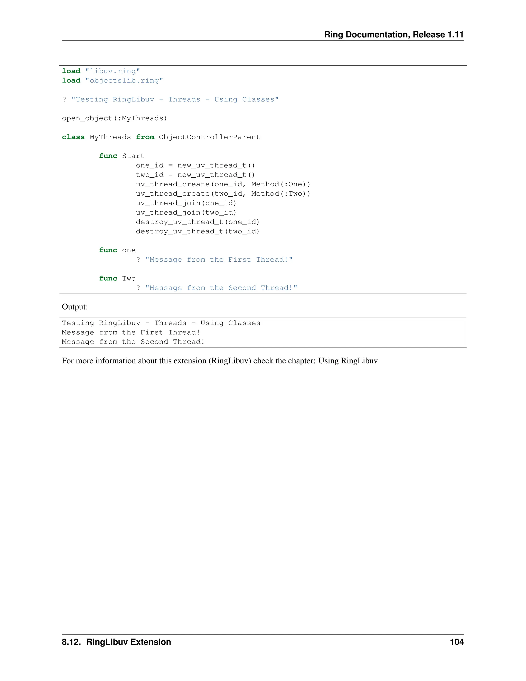Ring Documentation, Release 1.11 load "libuv.ring" load "objectslib.ring" ? "Testing RingLibuv - Threads - Using Classes" open_object(:MyThreads) class MyThreads from ObjectControllerParent func Start one_id = new_uv_thread_t() two_id = new_uv_thread_t() uv_thread_create(one_id, Method(:One)) uv_thread_create(two_id, Method(:Two)) uv_thread_join(one_id) uv_thread_join(two_id) destroy_uv_thread_t(one_id) destroy_uv_thread_t(two_id) func one ? "Message from the First Thread!" func Two ? "Message from the Second Thread!" Output: Testing RingLibuv - Threads - Using Classes Message from the First Thread! Message from the Second Thread! For more information about this extension (RingLibuv) check the chapter: Using RingLibuv 8.12. RingLibuv Extension 104 