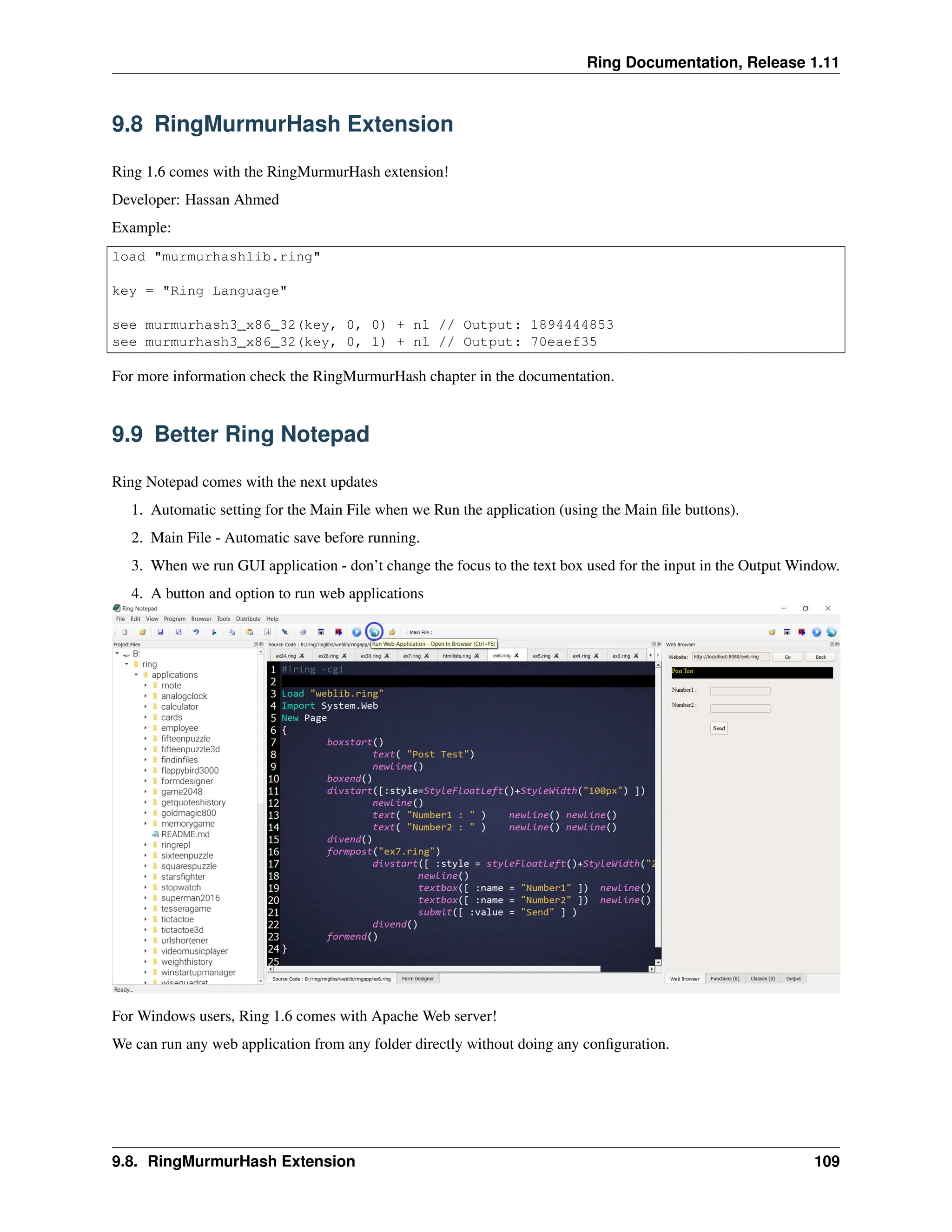 Ring Documentation, Release 1.11 9.8 RingMurmurHash Extension Ring 1.6 comes with the RingMurmurHash extension! Developer: Hassan Ahmed Example: load "murmurhashlib.ring" key = "Ring Language" see murmurhash3_x86_32(key, 0, 0) + nl // Output: 1894444853 see murmurhash3_x86_32(key, 0, 1) + nl // Output: 70eaef35 For more information check the RingMurmurHash chapter in the documentation. 9.9 Better Ring Notepad Ring Notepad comes with the next updates 1. Automatic setting for the Main File when we Run the application (using the Main file buttons). 2. Main File - Automatic save before running. 3. When we run GUI application - don’t change the focus to the text box used for the input in the Output Window. 4. A button and option to run web applications For Windows users, Ring 1.6 comes with Apache Web server! We can run any web application from any folder directly without doing any configuration. 9.8. RingMurmurHash Extension 109 