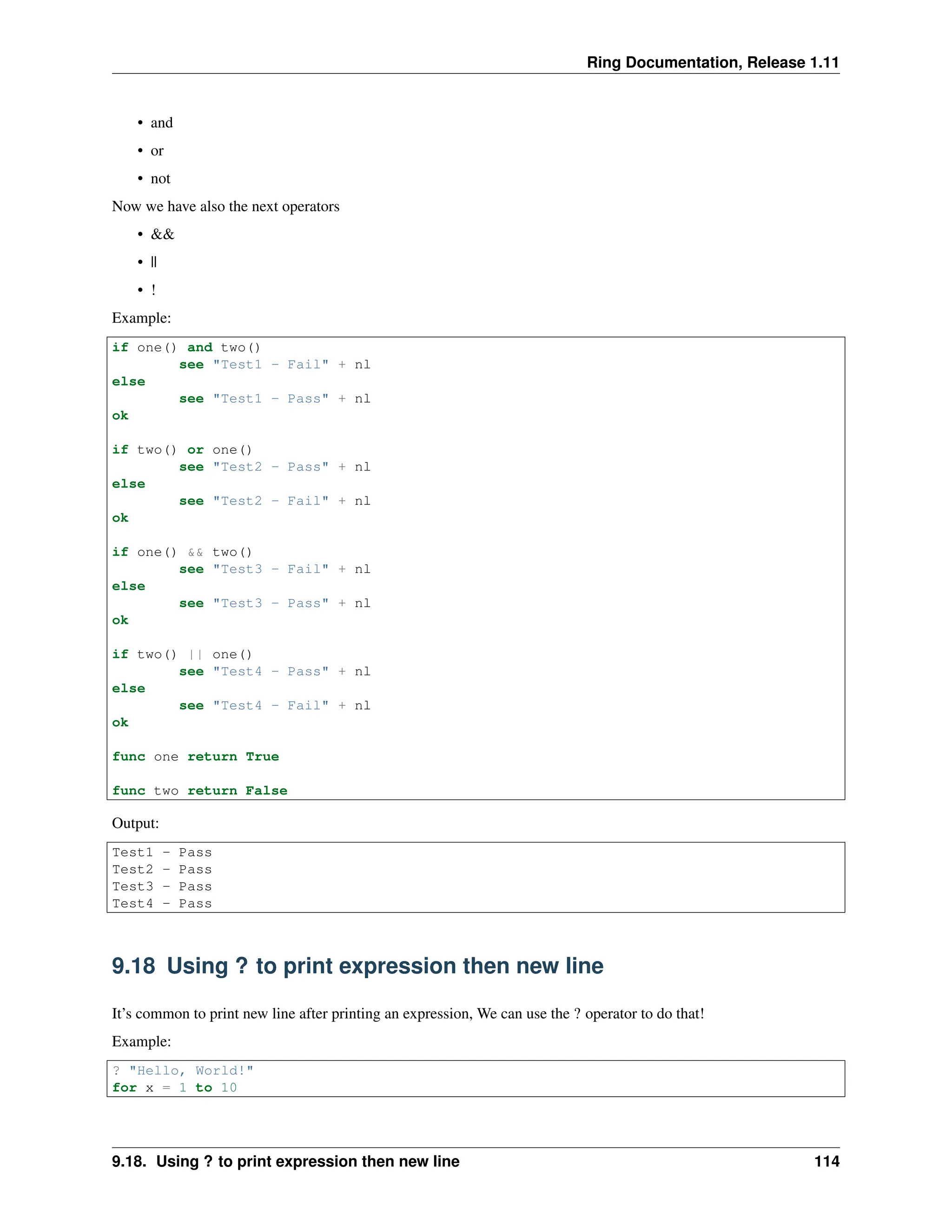 Ring Documentation, Release 1.11 • and • or • not Now we have also the next operators • && • || • ! Example: if one() and two() see "Test1 - Fail" + nl else see "Test1 - Pass" + nl ok if two() or one() see "Test2 - Pass" + nl else see "Test2 - Fail" + nl ok if one() && two() see "Test3 - Fail" + nl else see "Test3 - Pass" + nl ok if two() || one() see "Test4 - Pass" + nl else see "Test4 - Fail" + nl ok func one return True func two return False Output: Test1 - Pass Test2 - Pass Test3 - Pass Test4 - Pass 9.18 Using ? to print expression then new line It’s common to print new line after printing an expression, We can use the ? operator to do that! Example: ? "Hello, World!" for x = 1 to 10 9.18. Using ? to print expression then new line 114 