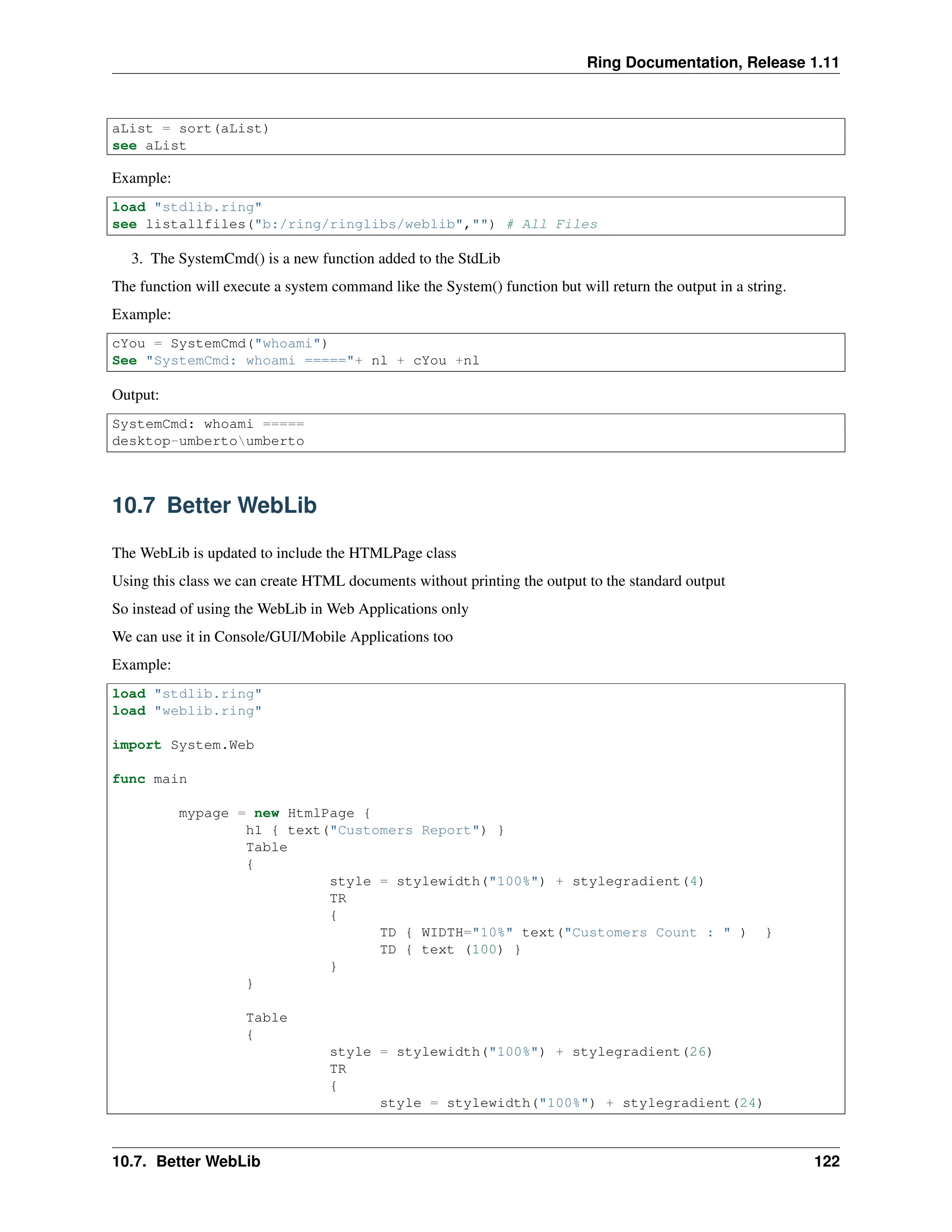 Ring Documentation, Release 1.11 aList = sort(aList) see aList Example: load "stdlib.ring" see listallfiles("b:/ring/ringlibs/weblib","") # All Files 3. The SystemCmd() is a new function added to the StdLib The function will execute a system command like the System() function but will return the output in a string. Example: cYou = SystemCmd("whoami") See "SystemCmd: whoami ====="+ nl + cYou +nl Output: SystemCmd: whoami ===== desktop-umbertoumberto 10.7 Better WebLib The WebLib is updated to include the HTMLPage class Using this class we can create HTML documents without printing the output to the standard output So instead of using the WebLib in Web Applications only We can use it in Console/GUI/Mobile Applications too Example: load "stdlib.ring" load "weblib.ring" import System.Web func main mypage = new HtmlPage { h1 { text("Customers Report") } Table { style = stylewidth("100%") + stylegradient(4) TR { TD { WIDTH="10%" text("Customers Count : " ) } TD { text (100) } } } Table { style = stylewidth("100%") + stylegradient(26) TR { style = stylewidth("100%") + stylegradient(24) 10.7. Better WebLib 122 