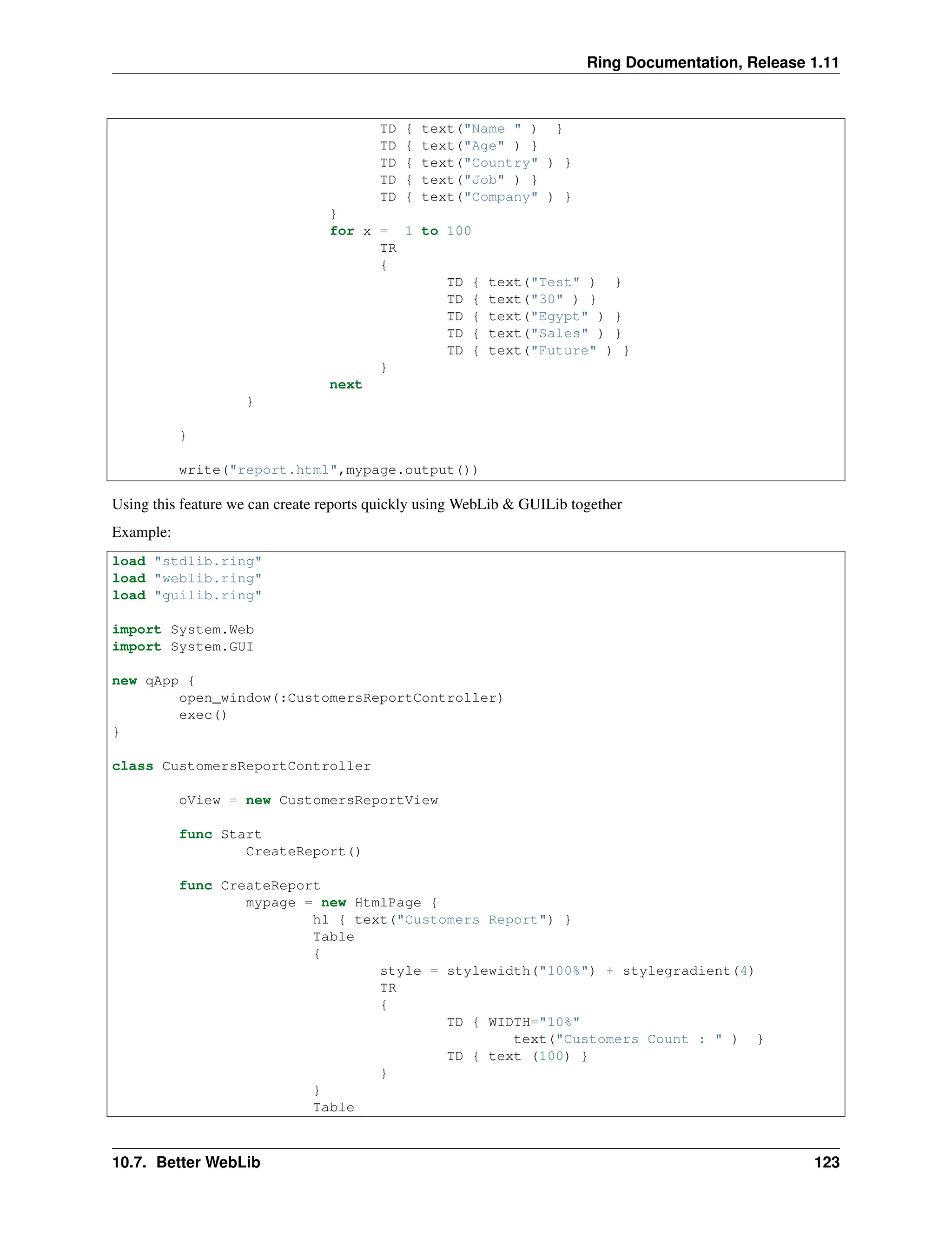 Ring Documentation, Release 1.11 TD { text("Name " ) } TD { text("Age" ) } TD { text("Country" ) } TD { text("Job" ) } TD { text("Company" ) } } for x = 1 to 100 TR { TD { text("Test" ) } TD { text("30" ) } TD { text("Egypt" ) } TD { text("Sales" ) } TD { text("Future" ) } } next } } write("report.html",mypage.output()) Using this feature we can create reports quickly using WebLib & GUILib together Example: load "stdlib.ring" load "weblib.ring" load "guilib.ring" import System.Web import System.GUI new qApp { open_window(:CustomersReportController) exec() } class CustomersReportController oView = new CustomersReportView func Start CreateReport() func CreateReport mypage = new HtmlPage { h1 { text("Customers Report") } Table { style = stylewidth("100%") + stylegradient(4) TR { TD { WIDTH="10%" text("Customers Count : " ) } TD { text (100) } } } Table 10.7. Better WebLib 123 
