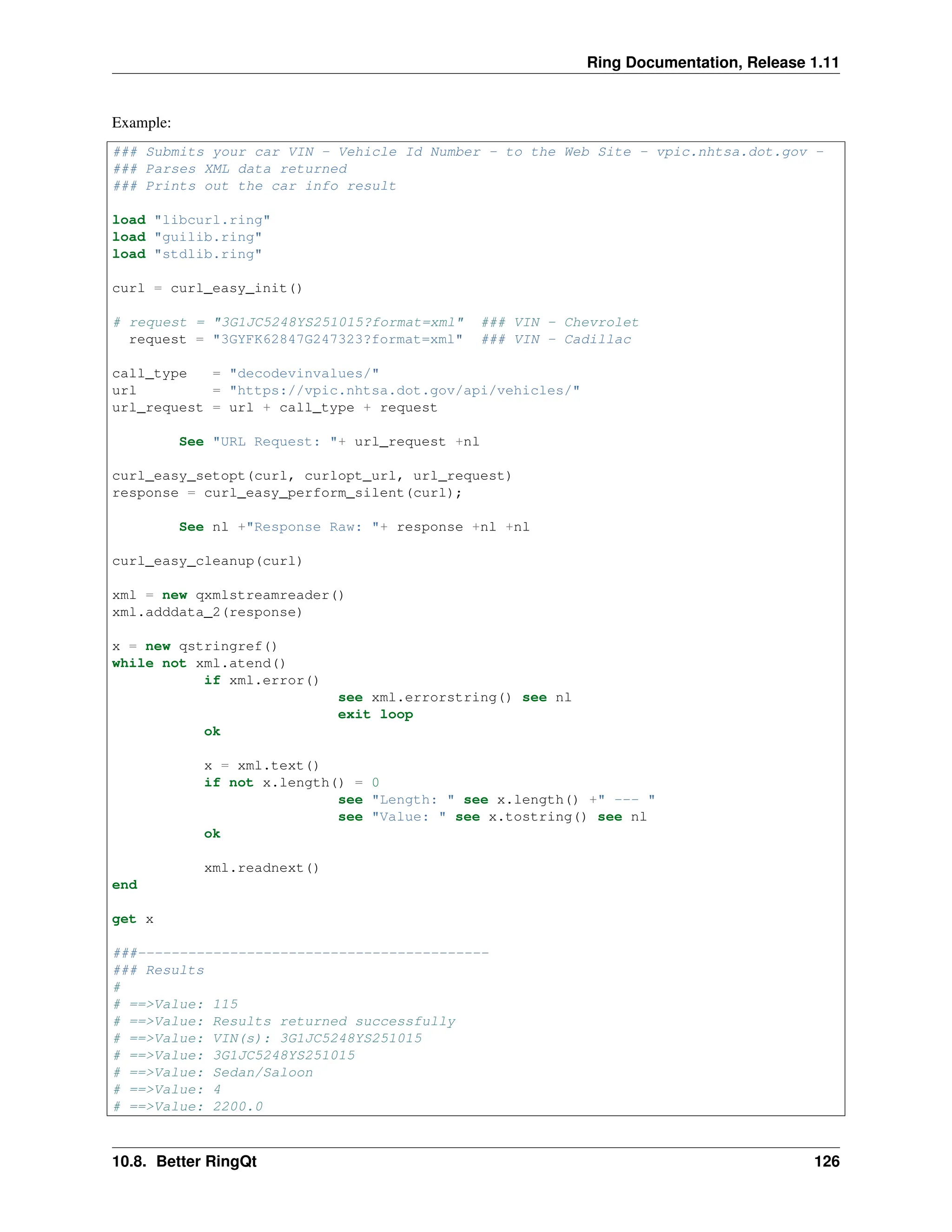 Ring Documentation, Release 1.11 Example: ### Submits your car VIN - Vehicle Id Number - to the Web Site - vpic.nhtsa.dot.gov - ### Parses XML data returned ### Prints out the car info result load "libcurl.ring" load "guilib.ring" load "stdlib.ring" curl = curl_easy_init() # request = "3G1JC5248YS251015?format=xml" ### VIN - Chevrolet request = "3GYFK62847G247323?format=xml" ### VIN - Cadillac call_type = "decodevinvalues/" url = "https://vpic.nhtsa.dot.gov/api/vehicles/" url_request = url + call_type + request See "URL Request: "+ url_request +nl curl_easy_setopt(curl, curlopt_url, url_request) response = curl_easy_perform_silent(curl); See nl +"Response Raw: "+ response +nl +nl curl_easy_cleanup(curl) xml = new qxmlstreamreader() xml.adddata_2(response) x = new qstringref() while not xml.atend() if xml.error() see xml.errorstring() see nl exit loop ok x = xml.text() if not x.length() = 0 see "Length: " see x.length() +" --- " see "Value: " see x.tostring() see nl ok xml.readnext() end get x ###------------------------------------------ ### Results # # ==>Value: 115 # ==>Value: Results returned successfully # ==>Value: VIN(s): 3G1JC5248YS251015 # ==>Value: 3G1JC5248YS251015 # ==>Value: Sedan/Saloon # ==>Value: 4 # ==>Value: 2200.0 10.8. Better RingQt 126 