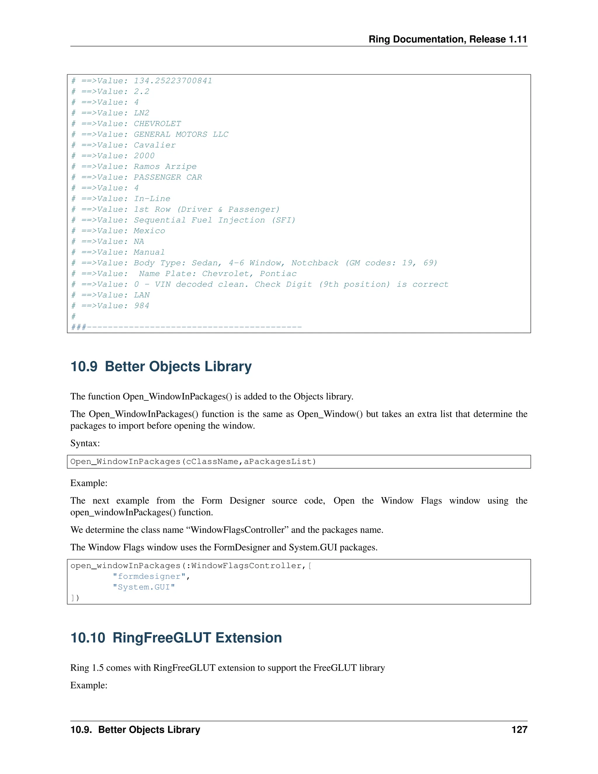 Ring Documentation, Release 1.11 # ==>Value: 134.25223700841 # ==>Value: 2.2 # ==>Value: 4 # ==>Value: LN2 # ==>Value: CHEVROLET # ==>Value: GENERAL MOTORS LLC # ==>Value: Cavalier # ==>Value: 2000 # ==>Value: Ramos Arzipe # ==>Value: PASSENGER CAR # ==>Value: 4 # ==>Value: In-Line # ==>Value: 1st Row (Driver & Passenger) # ==>Value: Sequential Fuel Injection (SFI) # ==>Value: Mexico # ==>Value: NA # ==>Value: Manual # ==>Value: Body Type: Sedan, 4-6 Window, Notchback (GM codes: 19, 69) # ==>Value: Name Plate: Chevrolet, Pontiac # ==>Value: 0 - VIN decoded clean. Check Digit (9th position) is correct # ==>Value: LAN # ==>Value: 984 # ###----------------------------------------- 10.9 Better Objects Library The function Open_WindowInPackages() is added to the Objects library. The Open_WindowInPackages() function is the same as Open_Window() but takes an extra list that determine the packages to import before opening the window. Syntax: Open_WindowInPackages(cClassName,aPackagesList) Example: The next example from the Form Designer source code, Open the Window Flags window using the open_windowInPackages() function. We determine the class name “WindowFlagsController” and the packages name. The Window Flags window uses the FormDesigner and System.GUI packages. open_windowInPackages(:WindowFlagsController,[ "formdesigner", "System.GUI" ]) 10.10 RingFreeGLUT Extension Ring 1.5 comes with RingFreeGLUT extension to support the FreeGLUT library Example: 10.9. Better Objects Library 127 