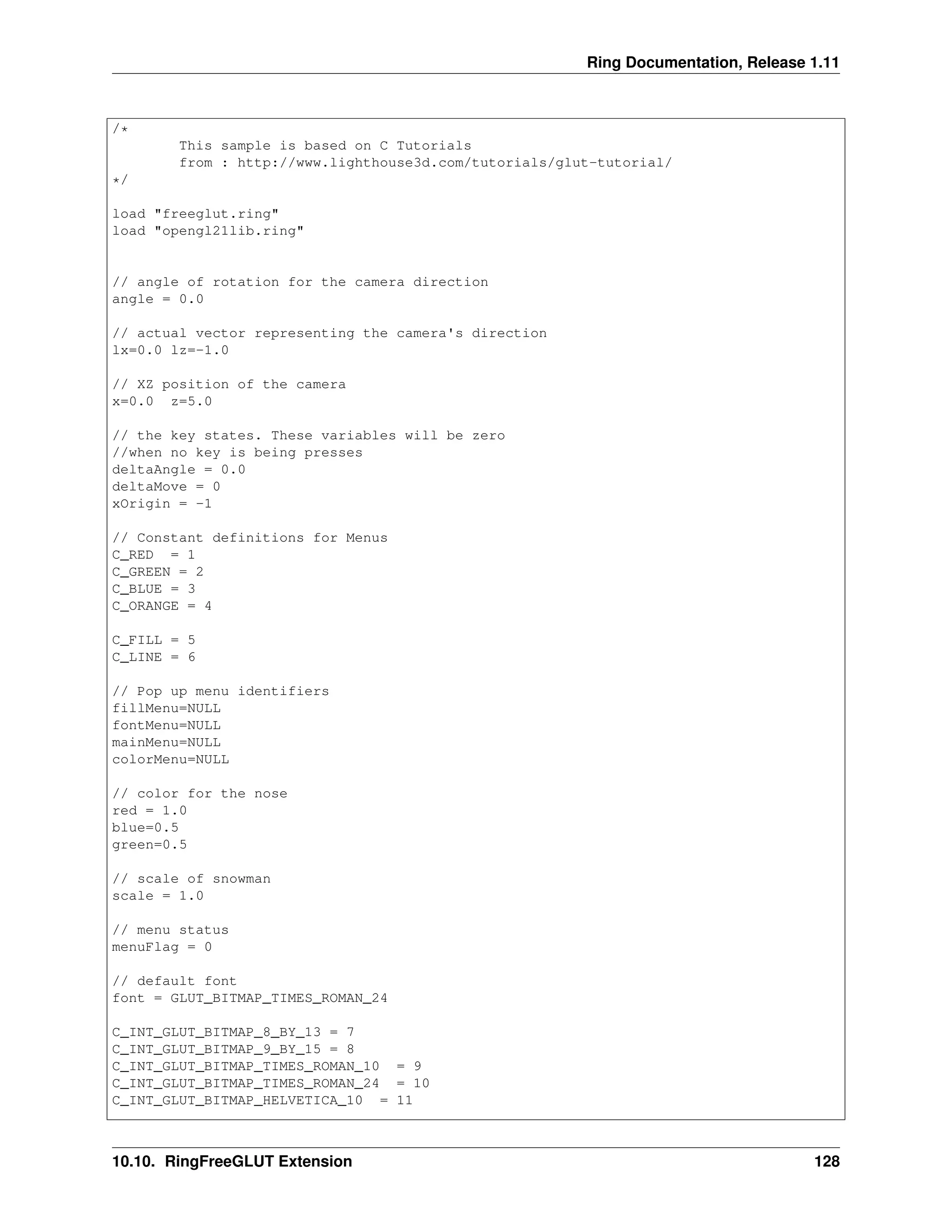 Ring Documentation, Release 1.11 /* This sample is based on C Tutorials from : http://www.lighthouse3d.com/tutorials/glut-tutorial/ */ load "freeglut.ring" load "opengl21lib.ring" // angle of rotation for the camera direction angle = 0.0 // actual vector representing the camera's direction lx=0.0 lz=-1.0 // XZ position of the camera x=0.0 z=5.0 // the key states. These variables will be zero //when no key is being presses deltaAngle = 0.0 deltaMove = 0 xOrigin = -1 // Constant definitions for Menus C_RED = 1 C_GREEN = 2 C_BLUE = 3 C_ORANGE = 4 C_FILL = 5 C_LINE = 6 // Pop up menu identifiers fillMenu=NULL fontMenu=NULL mainMenu=NULL colorMenu=NULL // color for the nose red = 1.0 blue=0.5 green=0.5 // scale of snowman scale = 1.0 // menu status menuFlag = 0 // default font font = GLUT_BITMAP_TIMES_ROMAN_24 C_INT_GLUT_BITMAP_8_BY_13 = 7 C_INT_GLUT_BITMAP_9_BY_15 = 8 C_INT_GLUT_BITMAP_TIMES_ROMAN_10 = 9 C_INT_GLUT_BITMAP_TIMES_ROMAN_24 = 10 C_INT_GLUT_BITMAP_HELVETICA_10 = 11 10.10. RingFreeGLUT Extension 128 