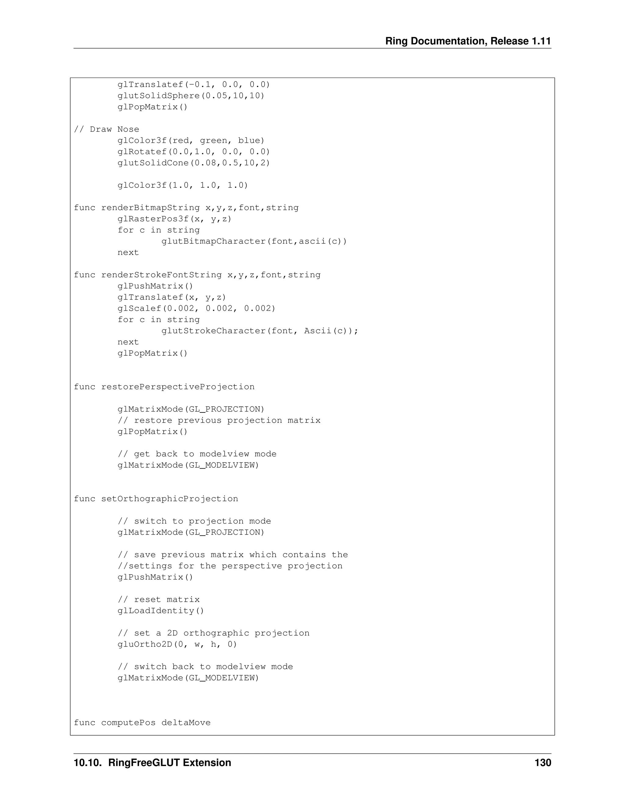 Ring Documentation, Release 1.11 glTranslatef(-0.1, 0.0, 0.0) glutSolidSphere(0.05,10,10) glPopMatrix() // Draw Nose glColor3f(red, green, blue) glRotatef(0.0,1.0, 0.0, 0.0) glutSolidCone(0.08,0.5,10,2) glColor3f(1.0, 1.0, 1.0) func renderBitmapString x,y,z,font,string glRasterPos3f(x, y,z) for c in string glutBitmapCharacter(font,ascii(c)) next func renderStrokeFontString x,y,z,font,string glPushMatrix() glTranslatef(x, y,z) glScalef(0.002, 0.002, 0.002) for c in string glutStrokeCharacter(font, Ascii(c)); next glPopMatrix() func restorePerspectiveProjection glMatrixMode(GL_PROJECTION) // restore previous projection matrix glPopMatrix() // get back to modelview mode glMatrixMode(GL_MODELVIEW) func setOrthographicProjection // switch to projection mode glMatrixMode(GL_PROJECTION) // save previous matrix which contains the //settings for the perspective projection glPushMatrix() // reset matrix glLoadIdentity() // set a 2D orthographic projection gluOrtho2D(0, w, h, 0) // switch back to modelview mode glMatrixMode(GL_MODELVIEW) func computePos deltaMove 10.10. RingFreeGLUT Extension 130 