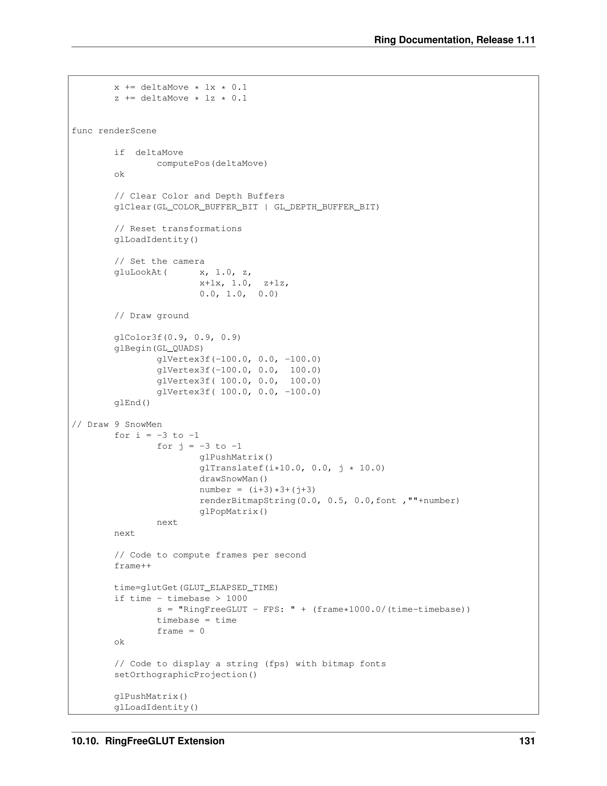 Ring Documentation, Release 1.11 x += deltaMove * lx * 0.1 z += deltaMove * lz * 0.1 func renderScene if deltaMove computePos(deltaMove) ok // Clear Color and Depth Buffers glClear(GL_COLOR_BUFFER_BIT | GL_DEPTH_BUFFER_BIT) // Reset transformations glLoadIdentity() // Set the camera gluLookAt( x, 1.0, z, x+lx, 1.0, z+lz, 0.0, 1.0, 0.0) // Draw ground glColor3f(0.9, 0.9, 0.9) glBegin(GL_QUADS) glVertex3f(-100.0, 0.0, -100.0) glVertex3f(-100.0, 0.0, 100.0) glVertex3f( 100.0, 0.0, 100.0) glVertex3f( 100.0, 0.0, -100.0) glEnd() // Draw 9 SnowMen for i = -3 to -1 for j = -3 to -1 glPushMatrix() glTranslatef(i*10.0, 0.0, j * 10.0) drawSnowMan() number = (i+3)*3+(j+3) renderBitmapString(0.0, 0.5, 0.0,font ,""+number) glPopMatrix() next next // Code to compute frames per second frame++ time=glutGet(GLUT_ELAPSED_TIME) if time - timebase > 1000 s = "RingFreeGLUT - FPS: " + (frame*1000.0/(time-timebase)) timebase = time frame = 0 ok // Code to display a string (fps) with bitmap fonts setOrthographicProjection() glPushMatrix() glLoadIdentity() 10.10. RingFreeGLUT Extension 131 