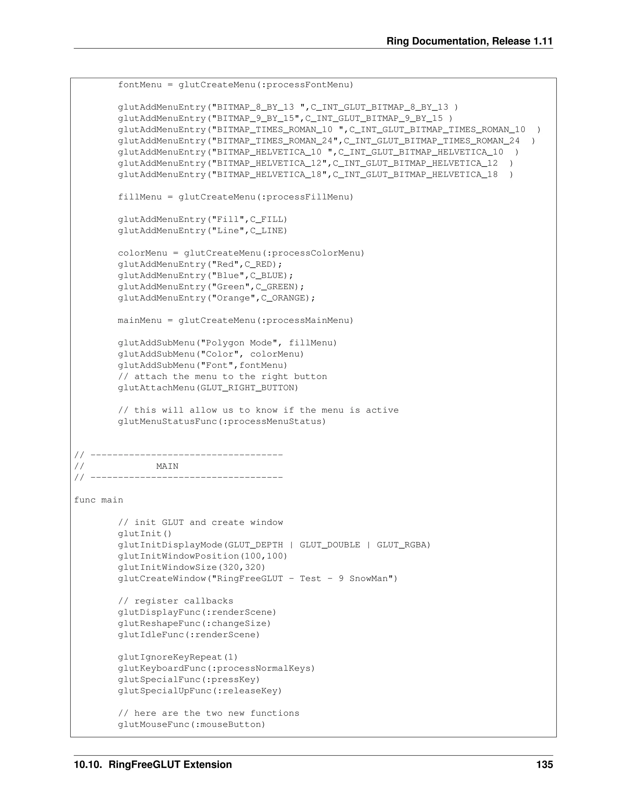 Ring Documentation, Release 1.11 fontMenu = glutCreateMenu(:processFontMenu) glutAddMenuEntry("BITMAP_8_BY_13 ",C_INT_GLUT_BITMAP_8_BY_13 ) glutAddMenuEntry("BITMAP_9_BY_15",C_INT_GLUT_BITMAP_9_BY_15 ) glutAddMenuEntry("BITMAP_TIMES_ROMAN_10 ",C_INT_GLUT_BITMAP_TIMES_ROMAN_10 ) glutAddMenuEntry("BITMAP_TIMES_ROMAN_24",C_INT_GLUT_BITMAP_TIMES_ROMAN_24 ) glutAddMenuEntry("BITMAP_HELVETICA_10 ",C_INT_GLUT_BITMAP_HELVETICA_10 ) glutAddMenuEntry("BITMAP_HELVETICA_12",C_INT_GLUT_BITMAP_HELVETICA_12 ) glutAddMenuEntry("BITMAP_HELVETICA_18",C_INT_GLUT_BITMAP_HELVETICA_18 ) fillMenu = glutCreateMenu(:processFillMenu) glutAddMenuEntry("Fill",C_FILL) glutAddMenuEntry("Line",C_LINE) colorMenu = glutCreateMenu(:processColorMenu) glutAddMenuEntry("Red",C_RED); glutAddMenuEntry("Blue",C_BLUE); glutAddMenuEntry("Green",C_GREEN); glutAddMenuEntry("Orange",C_ORANGE); mainMenu = glutCreateMenu(:processMainMenu) glutAddSubMenu("Polygon Mode", fillMenu) glutAddSubMenu("Color", colorMenu) glutAddSubMenu("Font",fontMenu) // attach the menu to the right button glutAttachMenu(GLUT_RIGHT_BUTTON) // this will allow us to know if the menu is active glutMenuStatusFunc(:processMenuStatus) // ----------------------------------- // MAIN // ----------------------------------- func main // init GLUT and create window glutInit() glutInitDisplayMode(GLUT_DEPTH | GLUT_DOUBLE | GLUT_RGBA) glutInitWindowPosition(100,100) glutInitWindowSize(320,320) glutCreateWindow("RingFreeGLUT - Test - 9 SnowMan") // register callbacks glutDisplayFunc(:renderScene) glutReshapeFunc(:changeSize) glutIdleFunc(:renderScene) glutIgnoreKeyRepeat(1) glutKeyboardFunc(:processNormalKeys) glutSpecialFunc(:pressKey) glutSpecialUpFunc(:releaseKey) // here are the two new functions glutMouseFunc(:mouseButton) 10.10. RingFreeGLUT Extension 135 