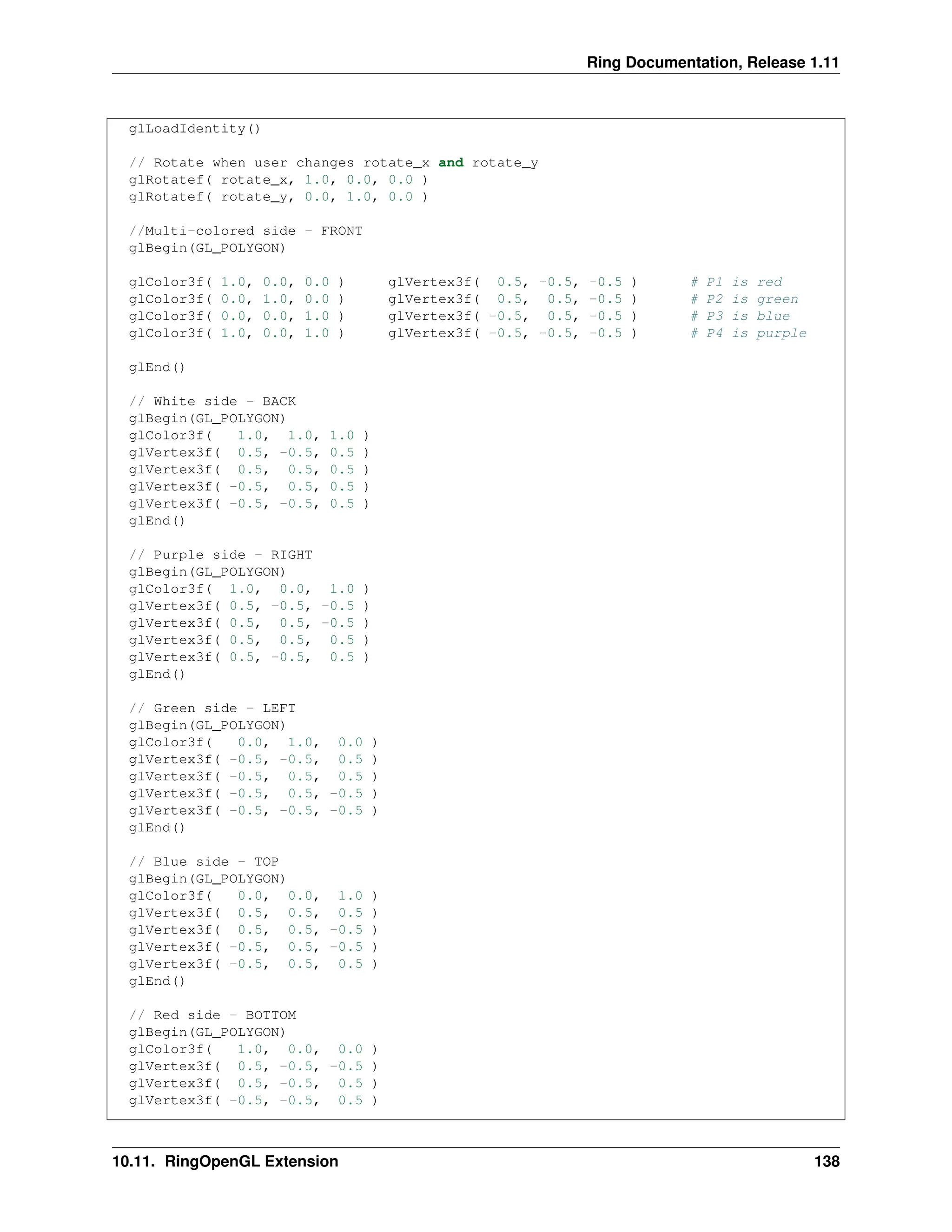 Ring Documentation, Release 1.11 glLoadIdentity() // Rotate when user changes rotate_x and rotate_y glRotatef( rotate_x, 1.0, 0.0, 0.0 ) glRotatef( rotate_y, 0.0, 1.0, 0.0 ) //Multi-colored side - FRONT glBegin(GL_POLYGON) glColor3f( 1.0, 0.0, 0.0 ) glVertex3f( 0.5, -0.5, -0.5 ) # P1 is red glColor3f( 0.0, 1.0, 0.0 ) glVertex3f( 0.5, 0.5, -0.5 ) # P2 is green glColor3f( 0.0, 0.0, 1.0 ) glVertex3f( -0.5, 0.5, -0.5 ) # P3 is blue glColor3f( 1.0, 0.0, 1.0 ) glVertex3f( -0.5, -0.5, -0.5 ) # P4 is purple glEnd() // White side - BACK glBegin(GL_POLYGON) glColor3f( 1.0, 1.0, 1.0 ) glVertex3f( 0.5, -0.5, 0.5 ) glVertex3f( 0.5, 0.5, 0.5 ) glVertex3f( -0.5, 0.5, 0.5 ) glVertex3f( -0.5, -0.5, 0.5 ) glEnd() // Purple side - RIGHT glBegin(GL_POLYGON) glColor3f( 1.0, 0.0, 1.0 ) glVertex3f( 0.5, -0.5, -0.5 ) glVertex3f( 0.5, 0.5, -0.5 ) glVertex3f( 0.5, 0.5, 0.5 ) glVertex3f( 0.5, -0.5, 0.5 ) glEnd() // Green side - LEFT glBegin(GL_POLYGON) glColor3f( 0.0, 1.0, 0.0 ) glVertex3f( -0.5, -0.5, 0.5 ) glVertex3f( -0.5, 0.5, 0.5 ) glVertex3f( -0.5, 0.5, -0.5 ) glVertex3f( -0.5, -0.5, -0.5 ) glEnd() // Blue side - TOP glBegin(GL_POLYGON) glColor3f( 0.0, 0.0, 1.0 ) glVertex3f( 0.5, 0.5, 0.5 ) glVertex3f( 0.5, 0.5, -0.5 ) glVertex3f( -0.5, 0.5, -0.5 ) glVertex3f( -0.5, 0.5, 0.5 ) glEnd() // Red side - BOTTOM glBegin(GL_POLYGON) glColor3f( 1.0, 0.0, 0.0 ) glVertex3f( 0.5, -0.5, -0.5 ) glVertex3f( 0.5, -0.5, 0.5 ) glVertex3f( -0.5, -0.5, 0.5 ) 10.11. RingOpenGL Extension 138 