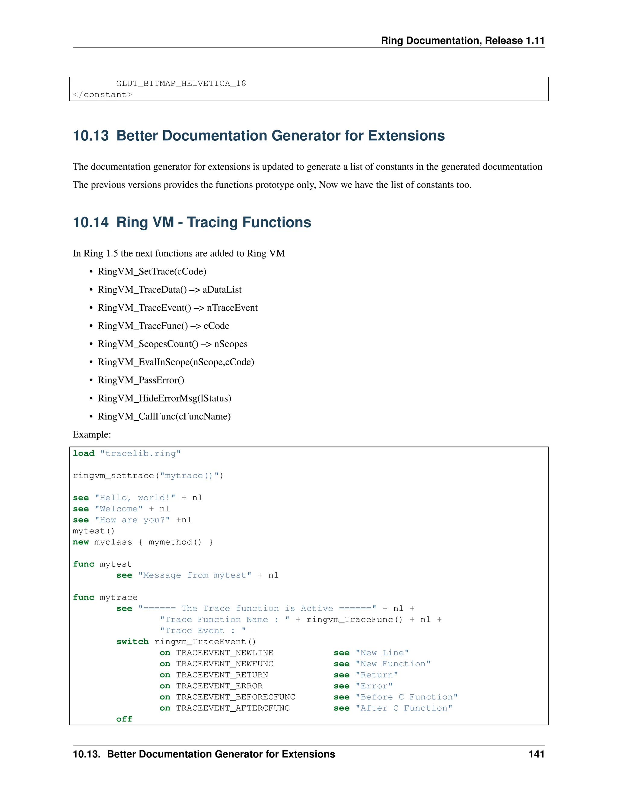 Ring Documentation, Release 1.11 GLUT_BITMAP_HELVETICA_18 </constant> 10.13 Better Documentation Generator for Extensions The documentation generator for extensions is updated to generate a list of constants in the generated documentation The previous versions provides the functions prototype only, Now we have the list of constants too. 10.14 Ring VM - Tracing Functions In Ring 1.5 the next functions are added to Ring VM • RingVM_SetTrace(cCode) • RingVM_TraceData() –> aDataList • RingVM_TraceEvent() –> nTraceEvent • RingVM_TraceFunc() –> cCode • RingVM_ScopesCount() –> nScopes • RingVM_EvalInScope(nScope,cCode) • RingVM_PassError() • RingVM_HideErrorMsg(lStatus) • RingVM_CallFunc(cFuncName) Example: load "tracelib.ring" ringvm_settrace("mytrace()") see "Hello, world!" + nl see "Welcome" + nl see "How are you?" +nl mytest() new myclass { mymethod() } func mytest see "Message from mytest" + nl func mytrace see "====== The Trace function is Active ======" + nl + "Trace Function Name : " + ringvm_TraceFunc() + nl + "Trace Event : " switch ringvm_TraceEvent() on TRACEEVENT_NEWLINE see "New Line" on TRACEEVENT_NEWFUNC see "New Function" on TRACEEVENT_RETURN see "Return" on TRACEEVENT_ERROR see "Error" on TRACEEVENT_BEFORECFUNC see "Before C Function" on TRACEEVENT_AFTERCFUNC see "After C Function" off 10.13. Better Documentation Generator for Extensions 141 