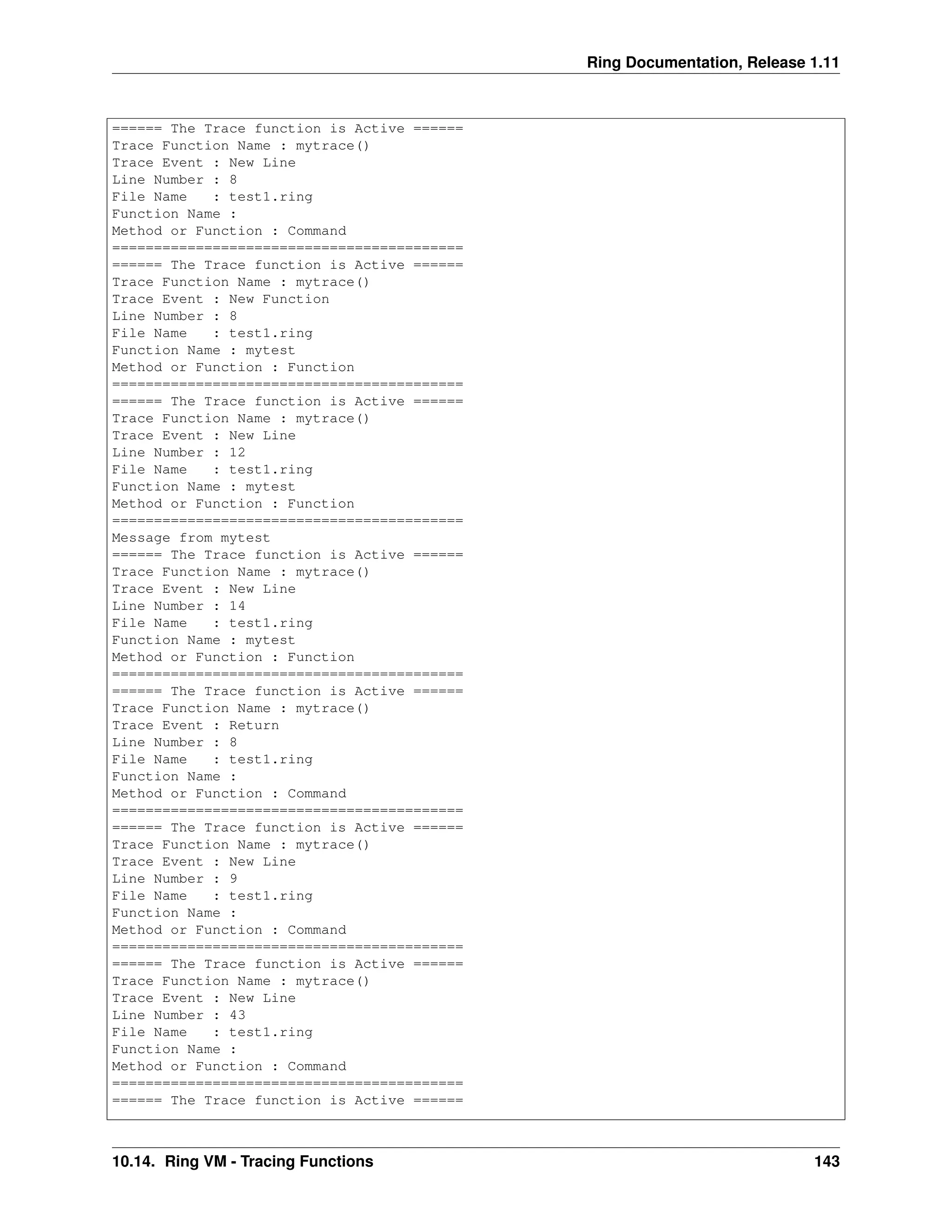 Ring Documentation, Release 1.11 ====== The Trace function is Active ====== Trace Function Name : mytrace() Trace Event : New Line Line Number : 8 File Name : test1.ring Function Name : Method or Function : Command ========================================== ====== The Trace function is Active ====== Trace Function Name : mytrace() Trace Event : New Function Line Number : 8 File Name : test1.ring Function Name : mytest Method or Function : Function ========================================== ====== The Trace function is Active ====== Trace Function Name : mytrace() Trace Event : New Line Line Number : 12 File Name : test1.ring Function Name : mytest Method or Function : Function ========================================== Message from mytest ====== The Trace function is Active ====== Trace Function Name : mytrace() Trace Event : New Line Line Number : 14 File Name : test1.ring Function Name : mytest Method or Function : Function ========================================== ====== The Trace function is Active ====== Trace Function Name : mytrace() Trace Event : Return Line Number : 8 File Name : test1.ring Function Name : Method or Function : Command ========================================== ====== The Trace function is Active ====== Trace Function Name : mytrace() Trace Event : New Line Line Number : 9 File Name : test1.ring Function Name : Method or Function : Command ========================================== ====== The Trace function is Active ====== Trace Function Name : mytrace() Trace Event : New Line Line Number : 43 File Name : test1.ring Function Name : Method or Function : Command ========================================== ====== The Trace function is Active ====== 10.14. Ring VM - Tracing Functions 143 