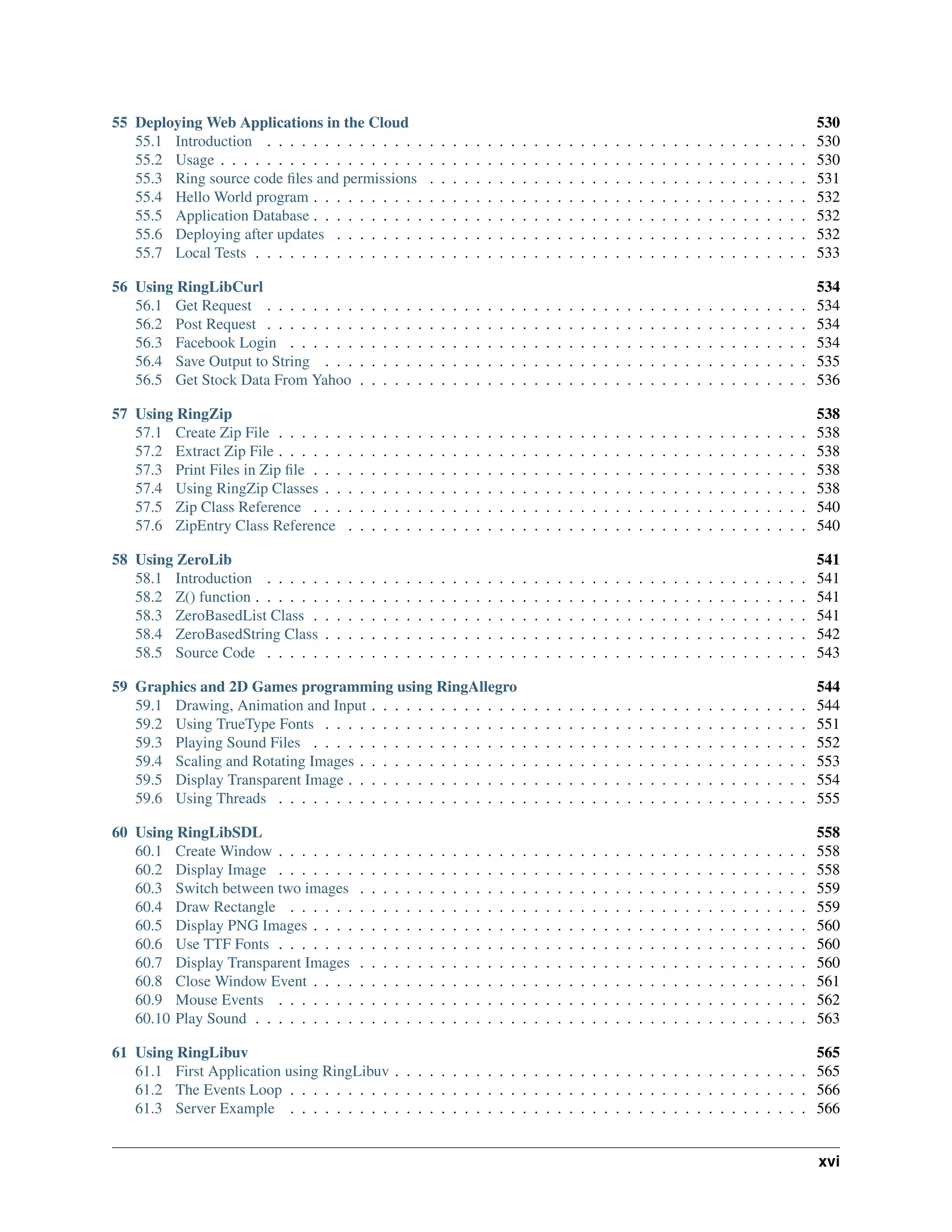 55 Deploying Web Applications in the Cloud 530 55.1 Introduction . . . . . . . . . . . . . . . . . . . . . . . . . . . . . . . . . . . . . . . . . . . . . . . 530 55.2 Usage . . . . . . . . . . . . . . . . . . . . . . . . . . . . . . . . . . . . . . . . . . . . . . . . . . . 530 55.3 Ring source code files and permissions . . . . . . . . . . . . . . . . . . . . . . . . . . . . . . . . . 531 55.4 Hello World program . . . . . . . . . . . . . . . . . . . . . . . . . . . . . . . . . . . . . . . . . . . 532 55.5 Application Database . . . . . . . . . . . . . . . . . . . . . . . . . . . . . . . . . . . . . . . . . . . 532 55.6 Deploying after updates . . . . . . . . . . . . . . . . . . . . . . . . . . . . . . . . . . . . . . . . . 532 55.7 Local Tests . . . . . . . . . . . . . . . . . . . . . . . . . . . . . . . . . . . . . . . . . . . . . . . . 533 56 Using RingLibCurl 534 56.1 Get Request . . . . . . . . . . . . . . . . . . . . . . . . . . . . . . . . . . . . . . . . . . . . . . . 534 56.2 Post Request . . . . . . . . . . . . . . . . . . . . . . . . . . . . . . . . . . . . . . . . . . . . . . . 534 56.3 Facebook Login . . . . . . . . . . . . . . . . . . . . . . . . . . . . . . . . . . . . . . . . . . . . . 534 56.4 Save Output to String . . . . . . . . . . . . . . . . . . . . . . . . . . . . . . . . . . . . . . . . . . 535 56.5 Get Stock Data From Yahoo . . . . . . . . . . . . . . . . . . . . . . . . . . . . . . . . . . . . . . . 536 57 Using RingZip 538 57.1 Create Zip File . . . . . . . . . . . . . . . . . . . . . . . . . . . . . . . . . . . . . . . . . . . . . . 538 57.2 Extract Zip File . . . . . . . . . . . . . . . . . . . . . . . . . . . . . . . . . . . . . . . . . . . . . . 538 57.3 Print Files in Zip file . . . . . . . . . . . . . . . . . . . . . . . . . . . . . . . . . . . . . . . . . . . 538 57.4 Using RingZip Classes . . . . . . . . . . . . . . . . . . . . . . . . . . . . . . . . . . . . . . . . . . 538 57.5 Zip Class Reference . . . . . . . . . . . . . . . . . . . . . . . . . . . . . . . . . . . . . . . . . . . 540 57.6 ZipEntry Class Reference . . . . . . . . . . . . . . . . . . . . . . . . . . . . . . . . . . . . . . . . 540 58 Using ZeroLib 541 58.1 Introduction . . . . . . . . . . . . . . . . . . . . . . . . . . . . . . . . . . . . . . . . . . . . . . . 541 58.2 Z() function . . . . . . . . . . . . . . . . . . . . . . . . . . . . . . . . . . . . . . . . . . . . . . . . 541 58.3 ZeroBasedList Class . . . . . . . . . . . . . . . . . . . . . . . . . . . . . . . . . . . . . . . . . . . 541 58.4 ZeroBasedString Class . . . . . . . . . . . . . . . . . . . . . . . . . . . . . . . . . . . . . . . . . . 542 58.5 Source Code . . . . . . . . . . . . . . . . . . . . . . . . . . . . . . . . . . . . . . . . . . . . . . . 543 59 Graphics and 2D Games programming using RingAllegro 544 59.1 Drawing, Animation and Input . . . . . . . . . . . . . . . . . . . . . . . . . . . . . . . . . . . . . . 544 59.2 Using TrueType Fonts . . . . . . . . . . . . . . . . . . . . . . . . . . . . . . . . . . . . . . . . . . 551 59.3 Playing Sound Files . . . . . . . . . . . . . . . . . . . . . . . . . . . . . . . . . . . . . . . . . . . 552 59.4 Scaling and Rotating Images . . . . . . . . . . . . . . . . . . . . . . . . . . . . . . . . . . . . . . . 553 59.5 Display Transparent Image . . . . . . . . . . . . . . . . . . . . . . . . . . . . . . . . . . . . . . . . 554 59.6 Using Threads . . . . . . . . . . . . . . . . . . . . . . . . . . . . . . . . . . . . . . . . . . . . . . 555 60 Using RingLibSDL 558 60.1 Create Window . . . . . . . . . . . . . . . . . . . . . . . . . . . . . . . . . . . . . . . . . . . . . . 558 60.2 Display Image . . . . . . . . . . . . . . . . . . . . . . . . . . . . . . . . . . . . . . . . . . . . . . 558 60.3 Switch between two images . . . . . . . . . . . . . . . . . . . . . . . . . . . . . . . . . . . . . . . 559 60.4 Draw Rectangle . . . . . . . . . . . . . . . . . . . . . . . . . . . . . . . . . . . . . . . . . . . . . 559 60.5 Display PNG Images . . . . . . . . . . . . . . . . . . . . . . . . . . . . . . . . . . . . . . . . . . . 560 60.6 Use TTF Fonts . . . . . . . . . . . . . . . . . . . . . . . . . . . . . . . . . . . . . . . . . . . . . . 560 60.7 Display Transparent Images . . . . . . . . . . . . . . . . . . . . . . . . . . . . . . . . . . . . . . . 560 60.8 Close Window Event . . . . . . . . . . . . . . . . . . . . . . . . . . . . . . . . . . . . . . . . . . . 561 60.9 Mouse Events . . . . . . . . . . . . . . . . . . . . . . . . . . . . . . . . . . . . . . . . . . . . . . 562 60.10 Play Sound . . . . . . . . . . . . . . . . . . . . . . . . . . . . . . . . . . . . . . . . . . . . . . . . 563 61 Using RingLibuv 565 61.1 First Application using RingLibuv . . . . . . . . . . . . . . . . . . . . . . . . . . . . . . . . . . . . 565 61.2 The Events Loop . . . . . . . . . . . . . . . . . . . . . . . . . . . . . . . . . . . . . . . . . . . . . 566 61.3 Server Example . . . . . . . . . . . . . . . . . . . . . . . . . . . . . . . . . . . . . . . . . . . . . 566 xvi 