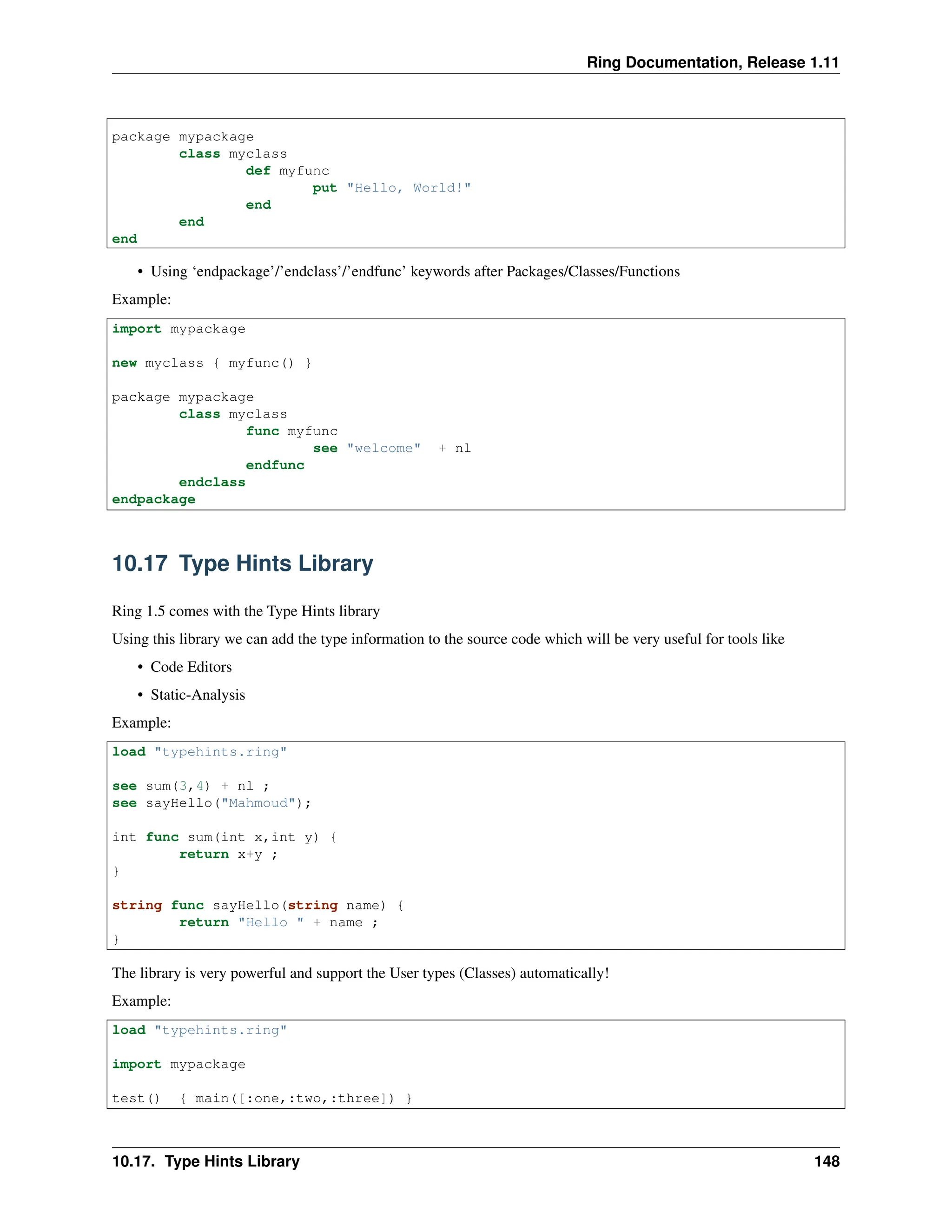 Ring Documentation, Release 1.11 package mypackage class myclass def myfunc put "Hello, World!" end end end • Using ‘endpackage’/’endclass’/’endfunc’ keywords after Packages/Classes/Functions Example: import mypackage new myclass { myfunc() } package mypackage class myclass func myfunc see "welcome" + nl endfunc endclass endpackage 10.17 Type Hints Library Ring 1.5 comes with the Type Hints library Using this library we can add the type information to the source code which will be very useful for tools like • Code Editors • Static-Analysis Example: load "typehints.ring" see sum(3,4) + nl ; see sayHello("Mahmoud"); int func sum(int x,int y) { return x+y ; } string func sayHello(string name) { return "Hello " + name ; } The library is very powerful and support the User types (Classes) automatically! Example: load "typehints.ring" import mypackage test() { main([:one,:two,:three]) } 10.17. Type Hints Library 148 