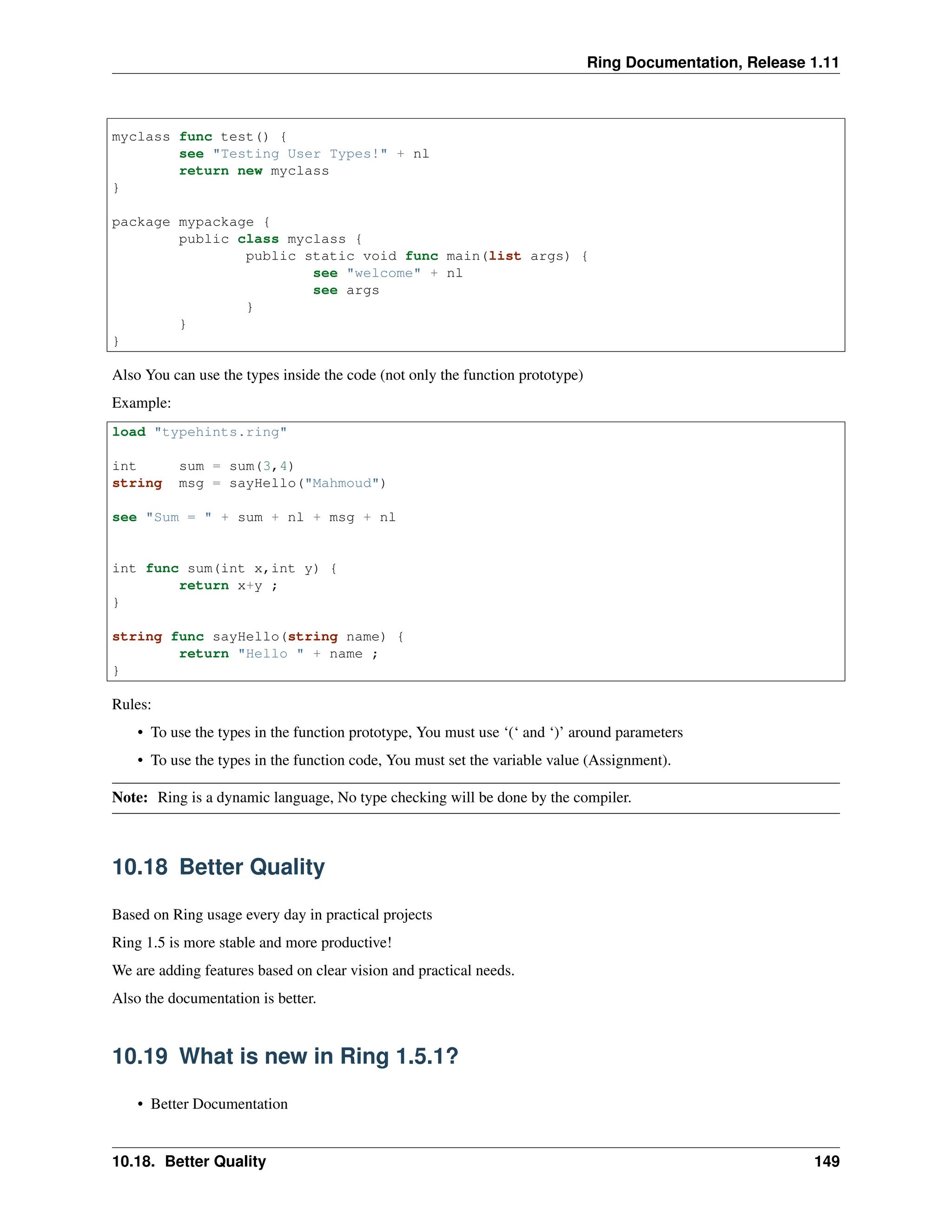 Ring Documentation, Release 1.11 myclass func test() { see "Testing User Types!" + nl return new myclass } package mypackage { public class myclass { public static void func main(list args) { see "welcome" + nl see args } } } Also You can use the types inside the code (not only the function prototype) Example: load "typehints.ring" int sum = sum(3,4) string msg = sayHello("Mahmoud") see "Sum = " + sum + nl + msg + nl int func sum(int x,int y) { return x+y ; } string func sayHello(string name) { return "Hello " + name ; } Rules: • To use the types in the function prototype, You must use ‘(‘ and ‘)’ around parameters • To use the types in the function code, You must set the variable value (Assignment). Note: Ring is a dynamic language, No type checking will be done by the compiler. 10.18 Better Quality Based on Ring usage every day in practical projects Ring 1.5 is more stable and more productive! We are adding features based on clear vision and practical needs. Also the documentation is better. 10.19 What is new in Ring 1.5.1? • Better Documentation 10.18. Better Quality 149 