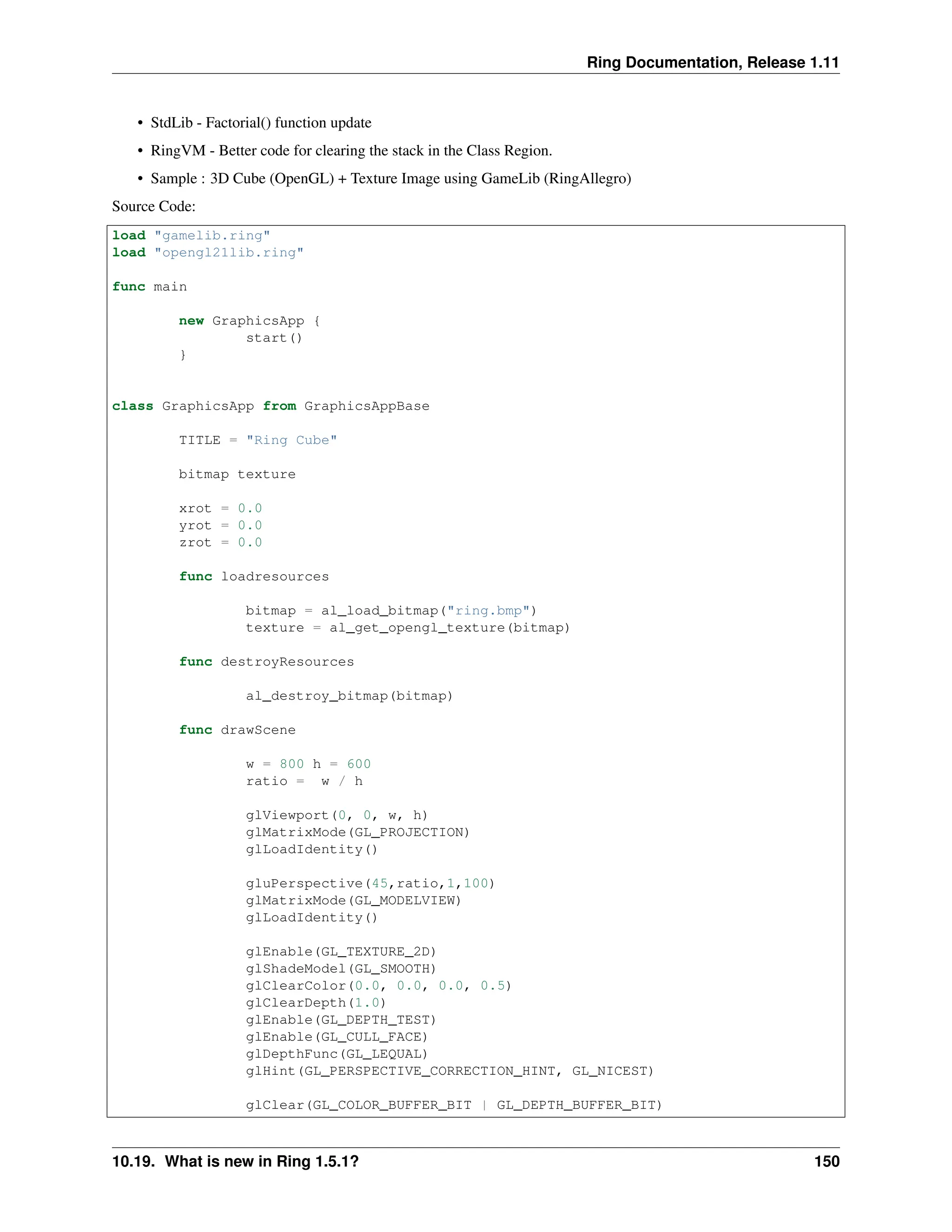 Ring Documentation, Release 1.11 • StdLib - Factorial() function update • RingVM - Better code for clearing the stack in the Class Region. • Sample : 3D Cube (OpenGL) + Texture Image using GameLib (RingAllegro) Source Code: load "gamelib.ring" load "opengl21lib.ring" func main new GraphicsApp { start() } class GraphicsApp from GraphicsAppBase TITLE = "Ring Cube" bitmap texture xrot = 0.0 yrot = 0.0 zrot = 0.0 func loadresources bitmap = al_load_bitmap("ring.bmp") texture = al_get_opengl_texture(bitmap) func destroyResources al_destroy_bitmap(bitmap) func drawScene w = 800 h = 600 ratio = w / h glViewport(0, 0, w, h) glMatrixMode(GL_PROJECTION) glLoadIdentity() gluPerspective(45,ratio,1,100) glMatrixMode(GL_MODELVIEW) glLoadIdentity() glEnable(GL_TEXTURE_2D) glShadeModel(GL_SMOOTH) glClearColor(0.0, 0.0, 0.0, 0.5) glClearDepth(1.0) glEnable(GL_DEPTH_TEST) glEnable(GL_CULL_FACE) glDepthFunc(GL_LEQUAL) glHint(GL_PERSPECTIVE_CORRECTION_HINT, GL_NICEST) glClear(GL_COLOR_BUFFER_BIT | GL_DEPTH_BUFFER_BIT) 10.19. What is new in Ring 1.5.1? 150 