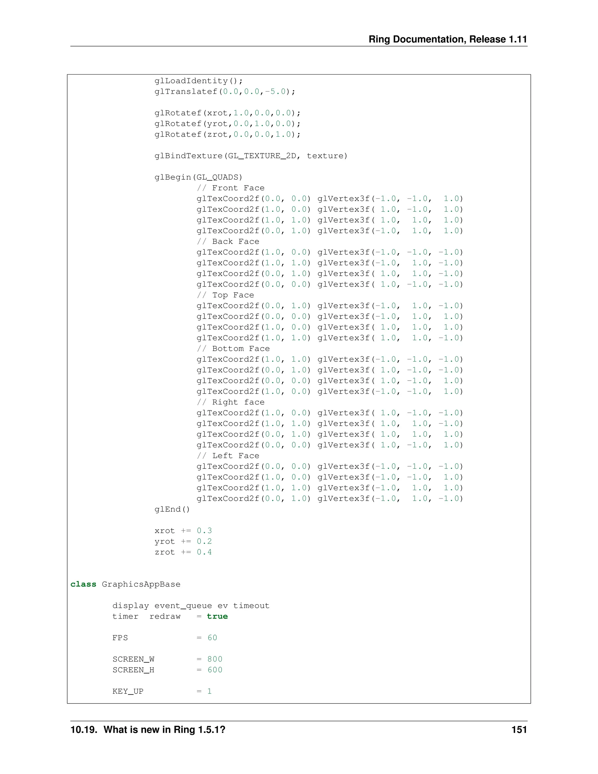Ring Documentation, Release 1.11 glLoadIdentity(); glTranslatef(0.0,0.0,-5.0); glRotatef(xrot,1.0,0.0,0.0); glRotatef(yrot,0.0,1.0,0.0); glRotatef(zrot,0.0,0.0,1.0); glBindTexture(GL_TEXTURE_2D, texture) glBegin(GL_QUADS) // Front Face glTexCoord2f(0.0, 0.0) glVertex3f(-1.0, -1.0, 1.0) glTexCoord2f(1.0, 0.0) glVertex3f( 1.0, -1.0, 1.0) glTexCoord2f(1.0, 1.0) glVertex3f( 1.0, 1.0, 1.0) glTexCoord2f(0.0, 1.0) glVertex3f(-1.0, 1.0, 1.0) // Back Face glTexCoord2f(1.0, 0.0) glVertex3f(-1.0, -1.0, -1.0) glTexCoord2f(1.0, 1.0) glVertex3f(-1.0, 1.0, -1.0) glTexCoord2f(0.0, 1.0) glVertex3f( 1.0, 1.0, -1.0) glTexCoord2f(0.0, 0.0) glVertex3f( 1.0, -1.0, -1.0) // Top Face glTexCoord2f(0.0, 1.0) glVertex3f(-1.0, 1.0, -1.0) glTexCoord2f(0.0, 0.0) glVertex3f(-1.0, 1.0, 1.0) glTexCoord2f(1.0, 0.0) glVertex3f( 1.0, 1.0, 1.0) glTexCoord2f(1.0, 1.0) glVertex3f( 1.0, 1.0, -1.0) // Bottom Face glTexCoord2f(1.0, 1.0) glVertex3f(-1.0, -1.0, -1.0) glTexCoord2f(0.0, 1.0) glVertex3f( 1.0, -1.0, -1.0) glTexCoord2f(0.0, 0.0) glVertex3f( 1.0, -1.0, 1.0) glTexCoord2f(1.0, 0.0) glVertex3f(-1.0, -1.0, 1.0) // Right face glTexCoord2f(1.0, 0.0) glVertex3f( 1.0, -1.0, -1.0) glTexCoord2f(1.0, 1.0) glVertex3f( 1.0, 1.0, -1.0) glTexCoord2f(0.0, 1.0) glVertex3f( 1.0, 1.0, 1.0) glTexCoord2f(0.0, 0.0) glVertex3f( 1.0, -1.0, 1.0) // Left Face glTexCoord2f(0.0, 0.0) glVertex3f(-1.0, -1.0, -1.0) glTexCoord2f(1.0, 0.0) glVertex3f(-1.0, -1.0, 1.0) glTexCoord2f(1.0, 1.0) glVertex3f(-1.0, 1.0, 1.0) glTexCoord2f(0.0, 1.0) glVertex3f(-1.0, 1.0, -1.0) glEnd() xrot += 0.3 yrot += 0.2 zrot += 0.4 class GraphicsAppBase display event_queue ev timeout timer redraw = true FPS = 60 SCREEN_W = 800 SCREEN_H = 600 KEY_UP = 1 10.19. What is new in Ring 1.5.1? 151 