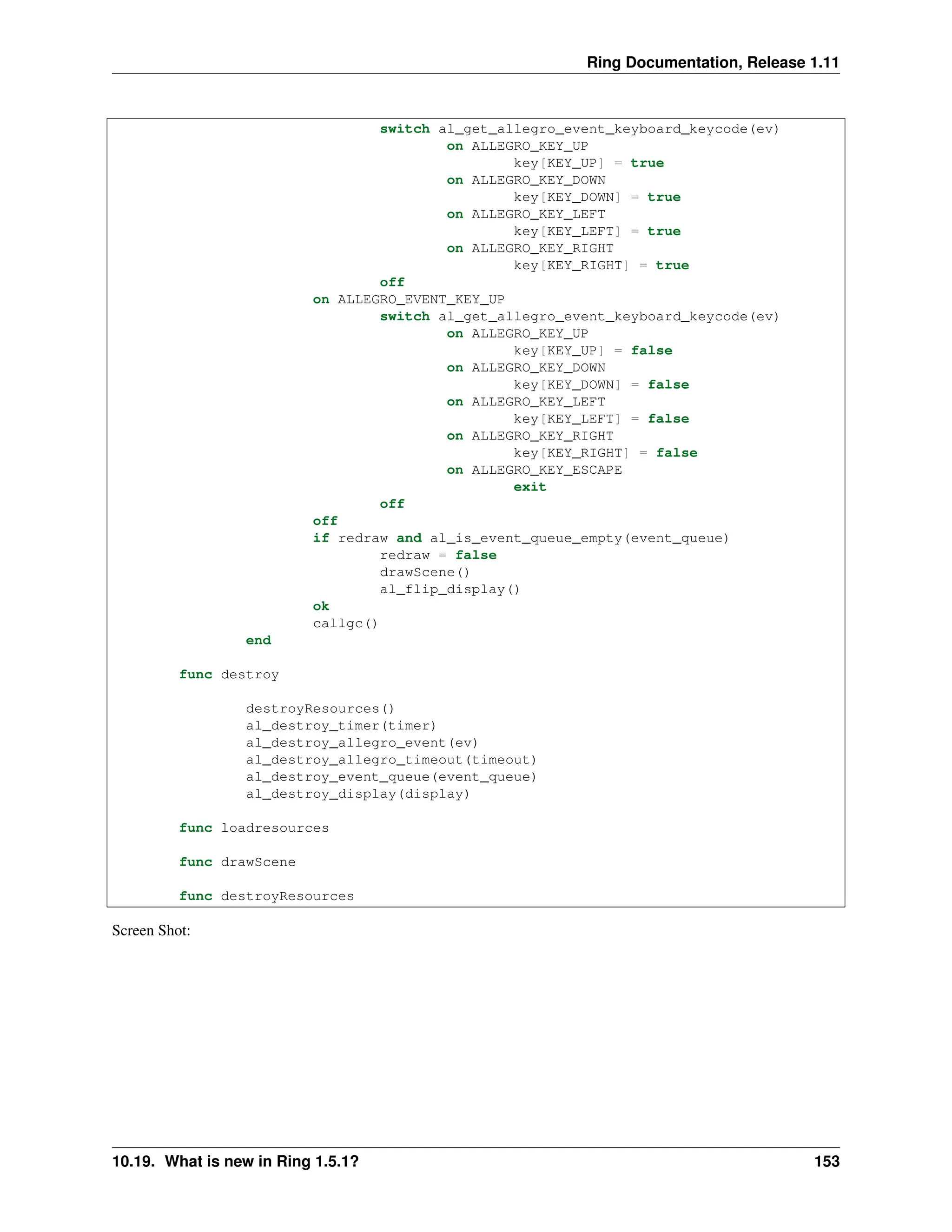 Ring Documentation, Release 1.11 switch al_get_allegro_event_keyboard_keycode(ev) on ALLEGRO_KEY_UP key[KEY_UP] = true on ALLEGRO_KEY_DOWN key[KEY_DOWN] = true on ALLEGRO_KEY_LEFT key[KEY_LEFT] = true on ALLEGRO_KEY_RIGHT key[KEY_RIGHT] = true off on ALLEGRO_EVENT_KEY_UP switch al_get_allegro_event_keyboard_keycode(ev) on ALLEGRO_KEY_UP key[KEY_UP] = false on ALLEGRO_KEY_DOWN key[KEY_DOWN] = false on ALLEGRO_KEY_LEFT key[KEY_LEFT] = false on ALLEGRO_KEY_RIGHT key[KEY_RIGHT] = false on ALLEGRO_KEY_ESCAPE exit off off if redraw and al_is_event_queue_empty(event_queue) redraw = false drawScene() al_flip_display() ok callgc() end func destroy destroyResources() al_destroy_timer(timer) al_destroy_allegro_event(ev) al_destroy_allegro_timeout(timeout) al_destroy_event_queue(event_queue) al_destroy_display(display) func loadresources func drawScene func destroyResources Screen Shot: 10.19. What is new in Ring 1.5.1? 153 