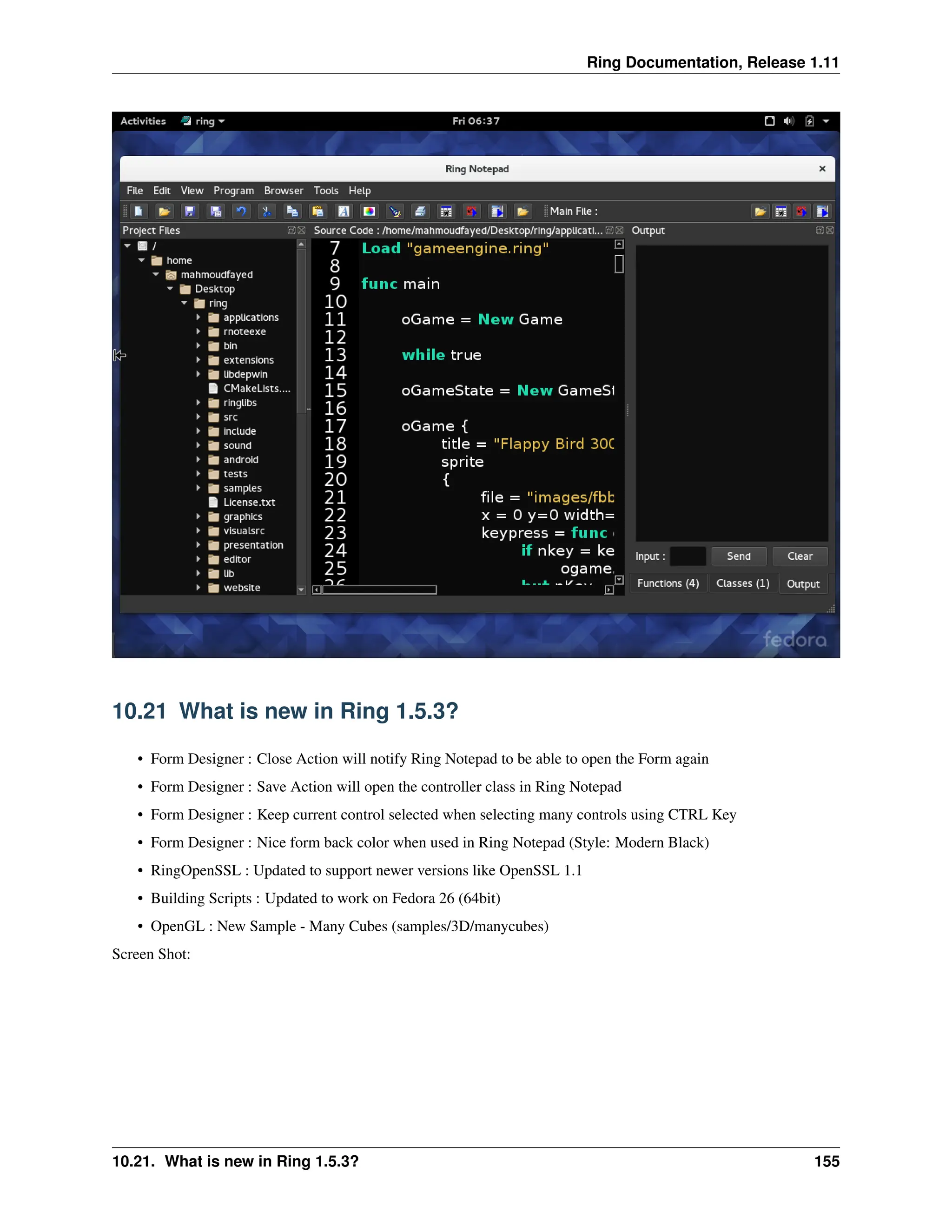 Ring Documentation, Release 1.11 10.21 What is new in Ring 1.5.3? • Form Designer : Close Action will notify Ring Notepad to be able to open the Form again • Form Designer : Save Action will open the controller class in Ring Notepad • Form Designer : Keep current control selected when selecting many controls using CTRL Key • Form Designer : Nice form back color when used in Ring Notepad (Style: Modern Black) • RingOpenSSL : Updated to support newer versions like OpenSSL 1.1 • Building Scripts : Updated to work on Fedora 26 (64bit) • OpenGL : New Sample - Many Cubes (samples/3D/manycubes) Screen Shot: 10.21. What is new in Ring 1.5.3? 155 