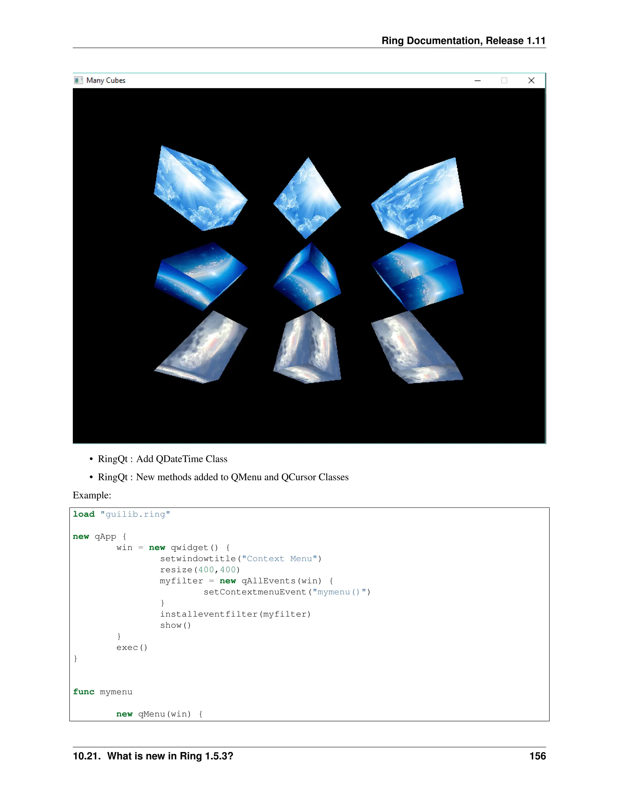 Ring Documentation, Release 1.11 • RingQt : Add QDateTime Class • RingQt : New methods added to QMenu and QCursor Classes Example: load "guilib.ring" new qApp { win = new qwidget() { setwindowtitle("Context Menu") resize(400,400) myfilter = new qAllEvents(win) { setContextmenuEvent("mymenu()") } installeventfilter(myfilter) show() } exec() } func mymenu new qMenu(win) { 10.21. What is new in Ring 1.5.3? 156 