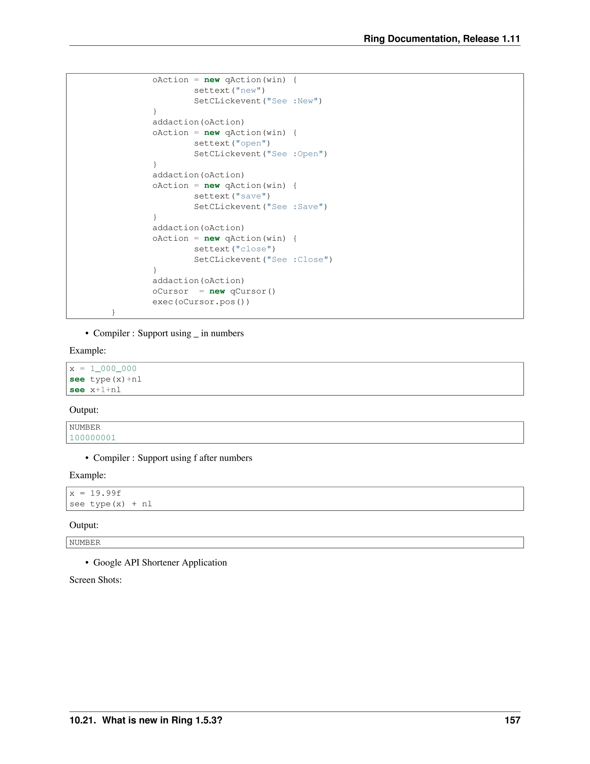 Ring Documentation, Release 1.11 oAction = new qAction(win) { settext("new") SetCLickevent("See :New") } addaction(oAction) oAction = new qAction(win) { settext("open") SetCLickevent("See :Open") } addaction(oAction) oAction = new qAction(win) { settext("save") SetCLickevent("See :Save") } addaction(oAction) oAction = new qAction(win) { settext("close") SetCLickevent("See :Close") } addaction(oAction) oCursor = new qCursor() exec(oCursor.pos()) } • Compiler : Support using _ in numbers Example: x = 1_000_000 see type(x)+nl see x+1+nl Output: NUMBER 100000001 • Compiler : Support using f after numbers Example: x = 19.99f see type(x) + nl Output: NUMBER • Google API Shortener Application Screen Shots: 10.21. What is new in Ring 1.5.3? 157 