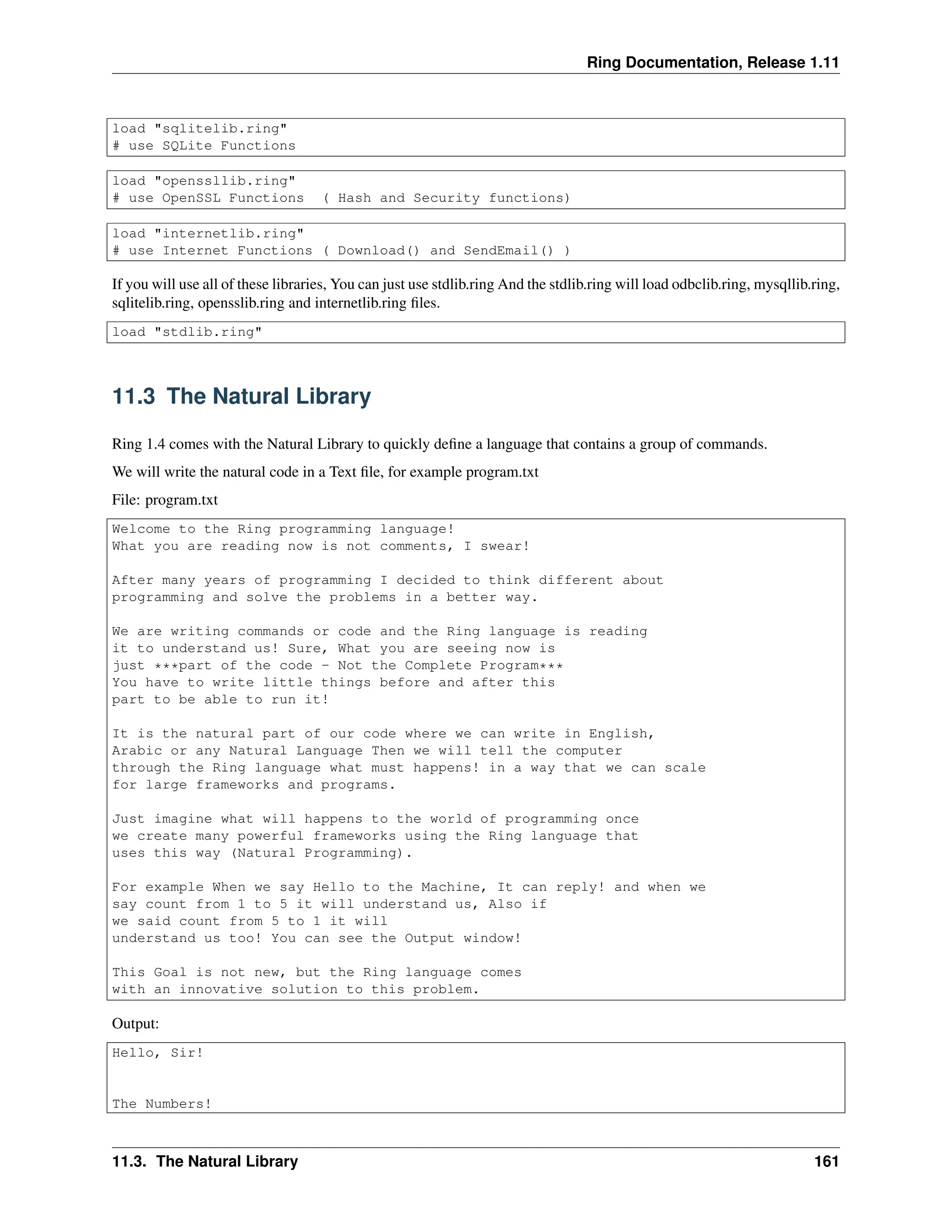 Ring Documentation, Release 1.11 load "sqlitelib.ring" # use SQLite Functions load "openssllib.ring" # use OpenSSL Functions ( Hash and Security functions) load "internetlib.ring" # use Internet Functions ( Download() and SendEmail() ) If you will use all of these libraries, You can just use stdlib.ring And the stdlib.ring will load odbclib.ring, mysqllib.ring, sqlitelib.ring, opensslib.ring and internetlib.ring files. load "stdlib.ring" 11.3 The Natural Library Ring 1.4 comes with the Natural Library to quickly define a language that contains a group of commands. We will write the natural code in a Text file, for example program.txt File: program.txt Welcome to the Ring programming language! What you are reading now is not comments, I swear! After many years of programming I decided to think different about programming and solve the problems in a better way. We are writing commands or code and the Ring language is reading it to understand us! Sure, What you are seeing now is just ***part of the code - Not the Complete Program*** You have to write little things before and after this part to be able to run it! It is the natural part of our code where we can write in English, Arabic or any Natural Language Then we will tell the computer through the Ring language what must happens! in a way that we can scale for large frameworks and programs. Just imagine what will happens to the world of programming once we create many powerful frameworks using the Ring language that uses this way (Natural Programming). For example When we say Hello to the Machine, It can reply! and when we say count from 1 to 5 it will understand us, Also if we said count from 5 to 1 it will understand us too! You can see the Output window! This Goal is not new, but the Ring language comes with an innovative solution to this problem. Output: Hello, Sir! The Numbers! 11.3. The Natural Library 161 