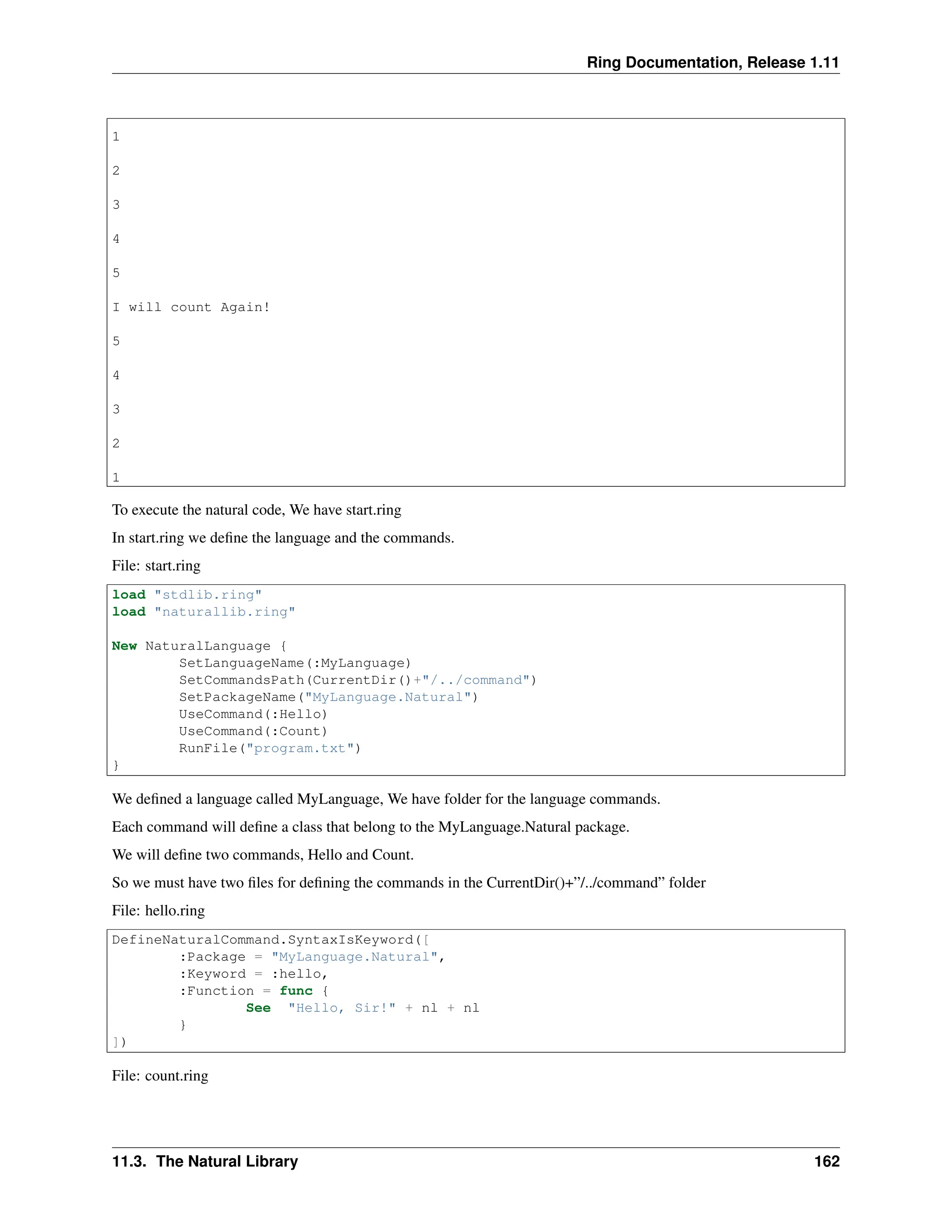 Ring Documentation, Release 1.11 1 2 3 4 5 I will count Again! 5 4 3 2 1 To execute the natural code, We have start.ring In start.ring we define the language and the commands. File: start.ring load "stdlib.ring" load "naturallib.ring" New NaturalLanguage { SetLanguageName(:MyLanguage) SetCommandsPath(CurrentDir()+"/../command") SetPackageName("MyLanguage.Natural") UseCommand(:Hello) UseCommand(:Count) RunFile("program.txt") } We defined a language called MyLanguage, We have folder for the language commands. Each command will define a class that belong to the MyLanguage.Natural package. We will define two commands, Hello and Count. So we must have two files for defining the commands in the CurrentDir()+”/../command” folder File: hello.ring DefineNaturalCommand.SyntaxIsKeyword([ :Package = "MyLanguage.Natural", :Keyword = :hello, :Function = func { See "Hello, Sir!" + nl + nl } ]) File: count.ring 11.3. The Natural Library 162 