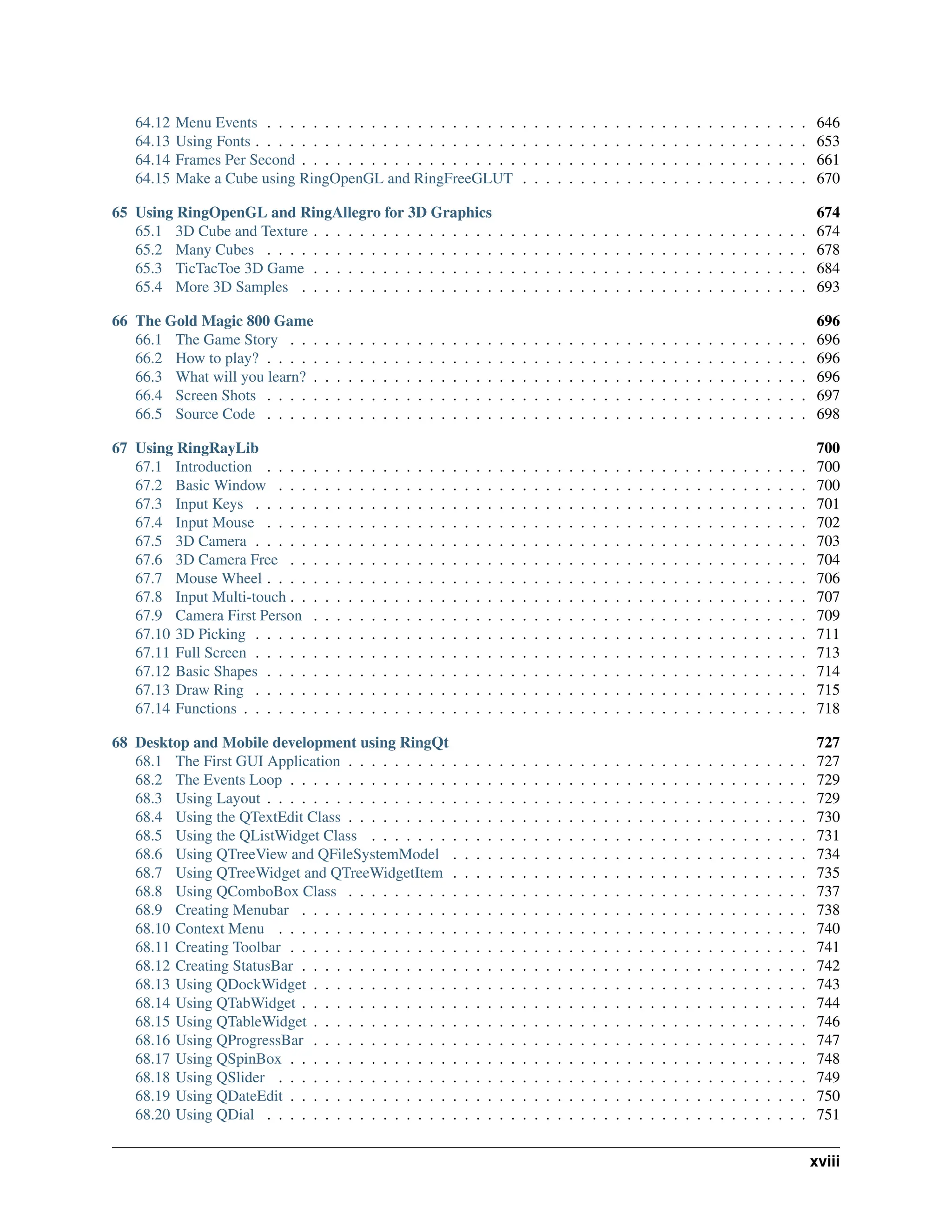 64.12 Menu Events . . . . . . . . . . . . . . . . . . . . . . . . . . . . . . . . . . . . . . . . . . . . . . . 646 64.13 Using Fonts . . . . . . . . . . . . . . . . . . . . . . . . . . . . . . . . . . . . . . . . . . . . . . . . 653 64.14 Frames Per Second . . . . . . . . . . . . . . . . . . . . . . . . . . . . . . . . . . . . . . . . . . . . 661 64.15 Make a Cube using RingOpenGL and RingFreeGLUT . . . . . . . . . . . . . . . . . . . . . . . . . 670 65 Using RingOpenGL and RingAllegro for 3D Graphics 674 65.1 3D Cube and Texture . . . . . . . . . . . . . . . . . . . . . . . . . . . . . . . . . . . . . . . . . . . 674 65.2 Many Cubes . . . . . . . . . . . . . . . . . . . . . . . . . . . . . . . . . . . . . . . . . . . . . . . 678 65.3 TicTacToe 3D Game . . . . . . . . . . . . . . . . . . . . . . . . . . . . . . . . . . . . . . . . . . . 684 65.4 More 3D Samples . . . . . . . . . . . . . . . . . . . . . . . . . . . . . . . . . . . . . . . . . . . . 693 66 The Gold Magic 800 Game 696 66.1 The Game Story . . . . . . . . . . . . . . . . . . . . . . . . . . . . . . . . . . . . . . . . . . . . . 696 66.2 How to play? . . . . . . . . . . . . . . . . . . . . . . . . . . . . . . . . . . . . . . . . . . . . . . . 696 66.3 What will you learn? . . . . . . . . . . . . . . . . . . . . . . . . . . . . . . . . . . . . . . . . . . . 696 66.4 Screen Shots . . . . . . . . . . . . . . . . . . . . . . . . . . . . . . . . . . . . . . . . . . . . . . . 697 66.5 Source Code . . . . . . . . . . . . . . . . . . . . . . . . . . . . . . . . . . . . . . . . . . . . . . . 698 67 Using RingRayLib 700 67.1 Introduction . . . . . . . . . . . . . . . . . . . . . . . . . . . . . . . . . . . . . . . . . . . . . . . 700 67.2 Basic Window . . . . . . . . . . . . . . . . . . . . . . . . . . . . . . . . . . . . . . . . . . . . . . 700 67.3 Input Keys . . . . . . . . . . . . . . . . . . . . . . . . . . . . . . . . . . . . . . . . . . . . . . . . 701 67.4 Input Mouse . . . . . . . . . . . . . . . . . . . . . . . . . . . . . . . . . . . . . . . . . . . . . . . 702 67.5 3D Camera . . . . . . . . . . . . . . . . . . . . . . . . . . . . . . . . . . . . . . . . . . . . . . . . 703 67.6 3D Camera Free . . . . . . . . . . . . . . . . . . . . . . . . . . . . . . . . . . . . . . . . . . . . . 704 67.7 Mouse Wheel . . . . . . . . . . . . . . . . . . . . . . . . . . . . . . . . . . . . . . . . . . . . . . . 706 67.8 Input Multi-touch . . . . . . . . . . . . . . . . . . . . . . . . . . . . . . . . . . . . . . . . . . . . . 707 67.9 Camera First Person . . . . . . . . . . . . . . . . . . . . . . . . . . . . . . . . . . . . . . . . . . . 709 67.10 3D Picking . . . . . . . . . . . . . . . . . . . . . . . . . . . . . . . . . . . . . . . . . . . . . . . . 711 67.11 Full Screen . . . . . . . . . . . . . . . . . . . . . . . . . . . . . . . . . . . . . . . . . . . . . . . . 713 67.12 Basic Shapes . . . . . . . . . . . . . . . . . . . . . . . . . . . . . . . . . . . . . . . . . . . . . . . 714 67.13 Draw Ring . . . . . . . . . . . . . . . . . . . . . . . . . . . . . . . . . . . . . . . . . . . . . . . . 715 67.14 Functions . . . . . . . . . . . . . . . . . . . . . . . . . . . . . . . . . . . . . . . . . . . . . . . . . 718 68 Desktop and Mobile development using RingQt 727 68.1 The First GUI Application . . . . . . . . . . . . . . . . . . . . . . . . . . . . . . . . . . . . . . . . 727 68.2 The Events Loop . . . . . . . . . . . . . . . . . . . . . . . . . . . . . . . . . . . . . . . . . . . . . 729 68.3 Using Layout . . . . . . . . . . . . . . . . . . . . . . . . . . . . . . . . . . . . . . . . . . . . . . . 729 68.4 Using the QTextEdit Class . . . . . . . . . . . . . . . . . . . . . . . . . . . . . . . . . . . . . . . . 730 68.5 Using the QListWidget Class . . . . . . . . . . . . . . . . . . . . . . . . . . . . . . . . . . . . . . 731 68.6 Using QTreeView and QFileSystemModel . . . . . . . . . . . . . . . . . . . . . . . . . . . . . . . 734 68.7 Using QTreeWidget and QTreeWidgetItem . . . . . . . . . . . . . . . . . . . . . . . . . . . . . . . 735 68.8 Using QComboBox Class . . . . . . . . . . . . . . . . . . . . . . . . . . . . . . . . . . . . . . . . 737 68.9 Creating Menubar . . . . . . . . . . . . . . . . . . . . . . . . . . . . . . . . . . . . . . . . . . . . 738 68.10 Context Menu . . . . . . . . . . . . . . . . . . . . . . . . . . . . . . . . . . . . . . . . . . . . . . 740 68.11 Creating Toolbar . . . . . . . . . . . . . . . . . . . . . . . . . . . . . . . . . . . . . . . . . . . . . 741 68.12 Creating StatusBar . . . . . . . . . . . . . . . . . . . . . . . . . . . . . . . . . . . . . . . . . . . . 742 68.13 Using QDockWidget . . . . . . . . . . . . . . . . . . . . . . . . . . . . . . . . . . . . . . . . . . . 743 68.14 Using QTabWidget . . . . . . . . . . . . . . . . . . . . . . . . . . . . . . . . . . . . . . . . . . . . 744 68.15 Using QTableWidget . . . . . . . . . . . . . . . . . . . . . . . . . . . . . . . . . . . . . . . . . . . 746 68.16 Using QProgressBar . . . . . . . . . . . . . . . . . . . . . . . . . . . . . . . . . . . . . . . . . . . 747 68.17 Using QSpinBox . . . . . . . . . . . . . . . . . . . . . . . . . . . . . . . . . . . . . . . . . . . . . 748 68.18 Using QSlider . . . . . . . . . . . . . . . . . . . . . . . . . . . . . . . . . . . . . . . . . . . . . . 749 68.19 Using QDateEdit . . . . . . . . . . . . . . . . . . . . . . . . . . . . . . . . . . . . . . . . . . . . . 750 68.20 Using QDial . . . . . . . . . . . . . . . . . . . . . . . . . . . . . . . . . . . . . . . . . . . . . . . 751 xviii 